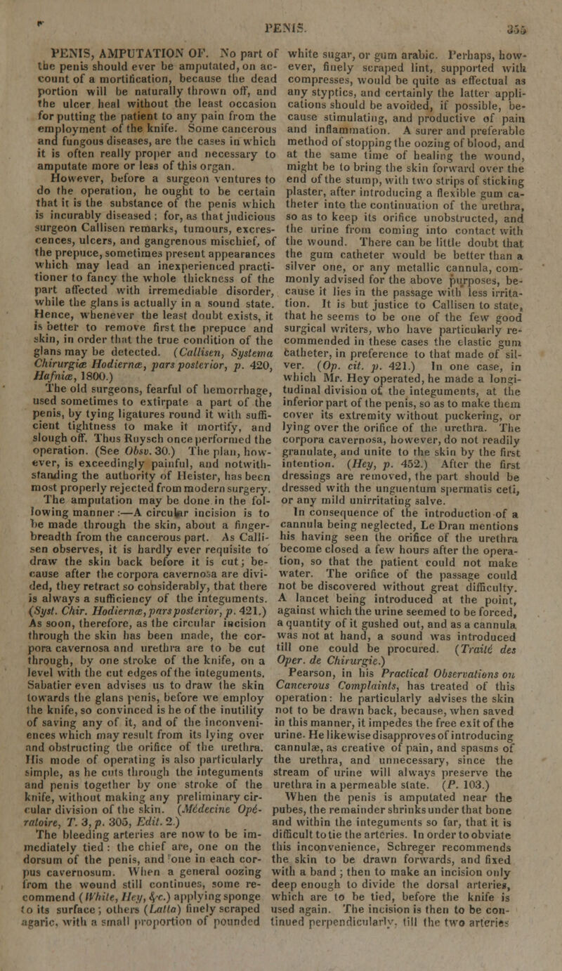 1 EMs. u'j'j PENIS, AMPUTATION OF. No part of white sugar, or gum arabic. Perhaps, how- the penis should ever be amputated, on ac- ever, finely scraped lint, supported with count of a mortification, because the dead compresses, would be quite as effectual as portion will be naturally thrown off, and any styptics, and certainly the latter appli- the ulcer heal without the least occasion cations should be avoided, if possible, be- for putting the patient to any pain from the cause stimulating, and productive of pain employment of the knife. Some cancerous and inflammation. A surer and preferable and fungous diseases, are the cases in which method of stopping the oozing of blood, and it is often really proper and necessary to at the same time of healing the wound, amputate more or less of this organ. might be to bring the skin forward over the However, before a surgeon ventures to end of the stump, with two strips of sticking do the operation, he ought to be certain plaster, after introducing a flexible gum ca- that it is the substance of the penis which theter into the continuation of the urethra, is incurably diseased ; for, as that judicious so as to keep its orifice unobstructed, and surgeon Calliscn remarks, tumours, excres- the urine from coming into contact with cences, ulcers, and gangrenous mischief, of the wound. There can be little doubt that the prepuce, sometimes present appearances the gum catheter would be better than a which may lead an inexperienced practi- silver one, or any metallic cannula, com- tioner to fancy the whole thickness of the monly advised for the above purposes, be- part affected with irremediable disorder, cause it lies in the passage with* less irrita- while the glans is actually in a sound state, tion. It is but justice to Callisen to state, Hence, whenever the least doubt exists, it that he seems to be one of the few good is better to remove first the prepuce and surgical writers, who have particularly re- skin, in order that the true condition of the commended in these cases the elastic gum glans may be detected. (Callisen, Systema catheter, in preference to that made of sil- Chirurgia Hodiernal, pars posterior, p. 420, ver. (Op. cit. p. 421.) In one case, in Hafnim, 1800.) which Mr. Hey operated, he made a longi- The old surgeons, fearful of hemorrhage, tudinal division of, the integuments, at the used sometimes to extirpate a part of the inferior part of the penis, so as to make them penis, by tying ligatures round it with suffi- cover its extremity without puckering, or cient tightness to make it mortify, and lying over the orifice of the urethra. The slough off. Thus Ruysch once performed the corpora cavernosa, however, do not readily operation. (See Obsv. 30.) The plan, how- granulate, and unite to the skin by the first ever, is exceedingly painful, and notwith- intention. (Hey, p. 452.) After the first standing the authority of Heister, has been dressings are removed, the part should be most properly rejected from modern surgery, dressed with the unguentum spermatis ceti, The amputation may be done in the fol- or any mild unirritating salve, lowing manner :—A circular incision is to In consequence of the introduction of a lie made through the skin, about a finger- cannula being neglected, Le Dran mentions breadth from the cancerous part. As Calli- his having seen the orifice of the urethra sen observes, it is hardly ever requisite to become closed a few hours after the opera- draw the skin back before it is cut; be- tion, so that the patient could not make cause after the corpora cavernosa are divi- water. The orifice of the passage could ded, they retract so considerably, that there not be discovered without great difficulty, is always a sufficiency of the integuments. A lancet being introduced at the point, (Syst. Chir. Hodiernee, pars posterior, p. 421.) against which the urine seemed to be forced, As soon, therefore, as the circular incision a quantity of it gushed out, and as a cannula through the skin has been made, the cor- was not at hand, a sound was introduced pora cavernosa and urethra are to be cut till one could be procured. (Traile des through, by one stroke of the knife, on a Oper. de Chirurgie.) level with the cut edges of the integuments. Pearson, in his Practical Observations on Sabatier even advises us to draw the skin Cancerous Complaints, has treated of this towards the glans penis, before we employ operation: he particularly advises the skin the knife, so convinced is he of the inutility not to be drawn back, because, when saved of saving any of it, and of the inconveni- in this manner, it impedes the free exit of the ences which may result from its lying over urine. He likewise disapproves of introducing and obstructing the orifice of the urethra, cannula?, as creative of pain, and spasms of His mode of operating is also particularly the urethra, and unnecessary, since the simple, as he cuts through the integuments stream of urine will always preserve the and penis together by one stroke of the urethra in a permeable slate. (P. 103.) knife, without making any preliminary cir- When the penis is amputated near the cular division of the skin. (Midecine Op6- pubes, the remainder shrinksunder that bone ratoire, T. 3, p. 303, Edit. 2.) and within the integuments so far, that it is The bleeding arteries are now to be im- difficult totie the arteries. In order to obviate mediately tied : the chief are, one on the this inconvenience, Schreger recommends dorsum of the penis, and one in each cor- the skin to be drawn forwards, and fixed pus cavernosum. When a general oozing with a band ; then to make an incision only from the wound still continues, some re- deep enough to divide the dorsal arteries, commend (While, Hry, <$•<•) applying sponge which are to be tied, before the knife is to its surface ; others (Latta) finely scraped used again. The incision is then to be con- •lgaric. with a small proportion of pounded tinued perpendicularly, till (he two arterie-