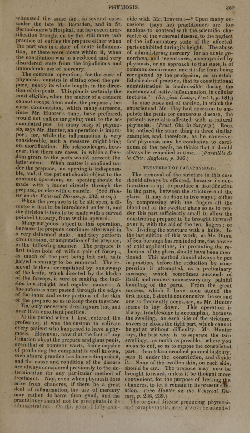 PHYMOSIS. 35£> *vunessed the same fact, in several cases under the late Mr. Ramsden, arid in St. Bartholomew's Hospital, but have seen mor- tification brought on by the still more rash practice of cutting the prepuce either when the part was in a state of acute inflamma- tion, or there were ulcers within it, when the constitution was in a reduced arid very disordered state from the injudicious and immoderate use of mercury. The common operation, for the cure of phymosis, consists in slitting open the pre- puce, nearly its whole length, in the direc- tion of the penis. This plan is certainly the most eligible, when the matter of a chancre cannot escape from under the prepuce ; be- cause circumcision, which many surgeons, since Mr. Hunter's time, have preferred, would not suffice for giving vent to the ac- cumulated pus. In many case.s of phymo- sis, says Mr. Hunter, an operation is impro- per; for, while the inflammation is very considerable, such a measure might bring on mortification. He acknowledges, how- ever, that there are cases, in which a free- dom given to the parts would prevent the latter event. When matter is confined un- der the prepuce, an opening is indispensa- ble, and, if the patient should object to the common operation, an opening should be made with a lancet directly through the prepuce, or else with a caustic. (See Hun- ter on the. Venereal Disease, p. 232, etseq.) When the prepuce is to be slit open, a di- rector is first to be introduced under it, and the division is then to be made with a curved pointed bistoury, from within upward. Many surgeons object to this operation, because the prepuce continues afterward in a very deformed state; and they perform circumcision, or amputation of the prepuce, in the following manner. The prepuce is first taken hold of with a pair of forceps, as much of the part being left out, as is judged necessary to be removed. The re- moval is then accomplished by one sweep of the knife, which directed by the blades of the forceps, is sure of making the inci- sion in a straight and regular manner. A fine suture is next passed through the edges of the inner and outer portions of the skin ol the prepuce so as to keep them together. The only necessary dressings are lint, and over it an emollient poultice. At the period when I first entered the profession, it was the custom to salivate every patient who happened to have a phy- mosis. However, now that the fact of any irritation about the prepuce and glans penis, even that of common warts, being capable of producing the complaint is well known, such absurd practice has been relinquished, and the cause and condition of the disease are always considered previously to the de- termination for any particular method of treatment. Nay, even when phymosis does arise from chancres, if there be a great ileal of inflammation, the use of mercury may rather do harm than good, and the practitioner should not be precipitate in Us ifthtration. n,, ibis noinf.I fullv coin- cide with Mr. Travers :—<; Upon many oc- casions (says he) practitioners are too anxious to contend with the scientific cha- racter of the venereal disease, to the neglect of the inflammatory state of the affected parts exhibited duringits height. The abuse of administering mercury for an acute go- norrhoea, and recent sores, accompanied by phymosis, or an approach to that state, is of common occurrence, and it is far from being recognized by the profession, as an estab- lished rule of practice, that its constitutional administration is inadmissible during the existence of active inflammation, in cellular textures. (Surgical Essays, Pari I,p. 131.) In nine cases out of twelve, in which the eiperienced Mr. Hey had occasion to am- putate the penis for cancerous disease, the patients were also affected with a natural phymosis. (Pract. Obs. in Surgery.) Ronx has noticed the same thing in three similar examples, and, therefore, as he conceives that phymosis may be conducive to carci- noma of the penis, he thinks that it should always be remedied in time. (Parallele dr la CUir. Angloise, p. 306.) TREATMENT OF PARAPHYMOSIS. The removal of the stricture in this case should always be effected, because its con- tinuation is apt to produce a mortification in the parts, between the stricture and the glans. It may be done in two ways ; either by compressing with the fingers all the blood out of the swelled glans so as to ren- der this part sufficiently small to allow the constricting prepuce to be brought forward over it, with the aid of the two fingers ; or by dividing the stricture with a knife. In the last edition of this work, a3 Mr. Dunn of Scarborough lias reminded me, the power of cold applications, in promoting the re- duction of the glans, should have been men- tioned. This method should always be put in practice, before the reduction by com- pression is attempted, as a preliminary measure, which sometimes succeeds of itself, and renders unnecessary any painful handling of the parts. From the great success, which I have seen attend the first mode, I should not conceive the second one so frequently necessary, as Mr. Hunter seems to lay down. This operation i-; always troublesome to accomplish, because the swelling, on each side of the stricture, covers or closes the tight part, which cannot be got at without difficulty. Mr. Hunter says, the best way is to separate the two swellings, as much as possible, where you mean to cut, so as to expose the constricted part; then take a crooked-pointed bistoury, pass it under the constriction, and divide it. None of the swollen skin, on each side, should be cut. The prepuce may now be brought forward, unless it be thought more convenient, for the purpose of dressing the chancres, to let it remain in its present srfu- ation. (See Hunter on the Venereal Dis- ease, p. 238, 239.) The original disease producing pbyniosfc and parapbytnosis, mu<r always be attended