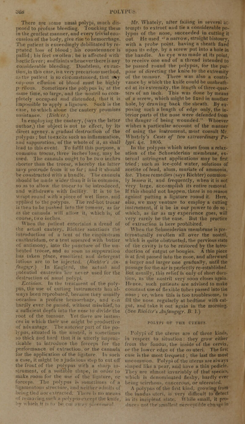 oli* 1'OLYI'l & There arc some nasal polypi, much dis- posed to profuse bleeding. Touching them in the gentlest manner, and every trivial con- 'ii of the ljody; give rise; *.o hemorrhage. The patient is exceedingly debilitated by re- peated loss of blood ;. his countenance is pallid; his feet swollen; he is affected with hectic fever; a i id lain t s w he never there i considerable bleeding. Doubtless, extrac- tion, in this case, isa very precarious method, patient is so circumstanced, that a*y copious effusion ol blond must be highly p rilous. Sometimes the polypus is, at the same time, so large, and the nostril so com- pletely occup.ed and distended, that it is impossible to apply a ligature. Mich is the case, to which alone the cautery promises assistance. {Rich cr.) In employing the cautery, (says the latter author,) the object is not to effect, by its direct agency, a gradual destruction of the polypus; but toexcite such an inflammation, suppuration, of the whole of it, as shall in this event. To fulfil this purpose, a rriOn trocar, three inches long, may be lln> cannula ought to be two inches shorter than the trocar, whereby the latter protrude from ii so far; and it should Diistracted with a handle. The cannula should be made w ider than it is ill common, lo allow 11 ' be introduced, withdrawn with facility. It is to be il round with a piece of wet linen i' (I to the polypus. The red-hot trocar he tumour, as far aula will allow it. which is, of coursej tw o incl When the patient entertains a dread of the actual cautery, Kichler sanctions the introduction of a tent ot the emplastrum Ibaridum, or a tent smeared with butter itimony, into the puncture of the un- • i trocar, and e upptiration lias taken place, emollient and deti (Richtir \gr.) In Ya\-,\: -d, the actual and utial cautei ,ed for the • lion of nasal polypi. In the treatment of the poly- pus, the use of cutting instruments h ways been reprobated, because iney usually ion a profuse hemorrhage, and can hardly ever be passed, without mischief, to a sufficient depth into the nose to divide the root of the tumour. Vet there are in ces in which the lit be productive of the po- s, situated in the nostril, is sometimes -j thick and hard that it is utterly imprac- ticable to introduce the forceps for the performance of extraction, or the cannula for the application of the ligature. In such a case, it might be a judicious step to cut off the front of the polypus with a sharp in- strument, of a suitable shape, in order to make room for the use of the ligature, or forceps. The polypus is sometimes of a i r admits of ■ by n hit Mr. Whately, alter tailing in tempt- to extract and tie a considerabh lypus of the nose, succeeded in cutting it out He used '• a narrow, straight bistoury. with a probe point, having a sheath fixed upon it« edge, by a screw put into a hole in the handle. An eye was made at its point. to receive one end of a thread intended to be passed round the polypus, lor the pur- pose of directing the knife to the extremity of the tumour. There was also a contri- vance b\ which the knife could be unsheath ed at its extremity, the length of three-quar- ters of an inch. This was done by means ol a screw, which might be fixed in another bole, by drawing back the sheath. By ex- posing such a length of edge only, the in- terior parts of the nose were defended from the danger of being wounded. Whoever wishes a particular account of the manner of using the instrument, must consult Mr. Wbately's Cases of two txtraordinary Po- lypi. 4-c. 1805. In the polypus which arises from a relax- ation of the Schueiderian membrane, ex- ternal astringent applications may he first tried ; such as ice-cold water, solutions of acetile of lead, alum, muriate of ammonia, fee. These remedies (says Richtcr) common- ly lessen it, and frequently, when it is not very large, accomplish its entire removal If this should not happen, there is no reason against putting a ligature round it. Here, also, we may venture to employ a cutting instrument, if it be in our power to do so ; which, as far as my experience goes, will very rarely be (he case. But the practice of extraction is here prohibited. \\ hen the Schueiderian membrane is pre- tcrnaturally swollen all over the nostril, which is quite obstructed, the pervious state of the cavity is to be restored by the intro- duction of catgut or bougies. A thin piece is al (i into the nose, and afterward a larger and larger one gradually, until the r the air is perfectly re-established. But usually, this relief is only of short di lion, as the nostril very soon closes again. Hence, such patients are advised to make taut use of flexible tubes passed into the ; or, when this is too troublesome, to fill the tiose regularly at bedtime with cat- gut, and take it out again in the morning. r't Jtnfangsgr. B. 1.) POLYJM OF THE CTE1 f the uterus are of three ki in respect to situation: they grow either from the fundus, the inside of the cervix, or (he lower edge of the os uteri. The first is the most frequent; the last the most uncommon. Polypi of the uterus are always e a thin pedicle. They are almost invariably of that spe< which is denominated Fleshy, hardly ever A polypus of the first kind, growing from the lundus eery difficult tow in its inci| ile small, it pro-