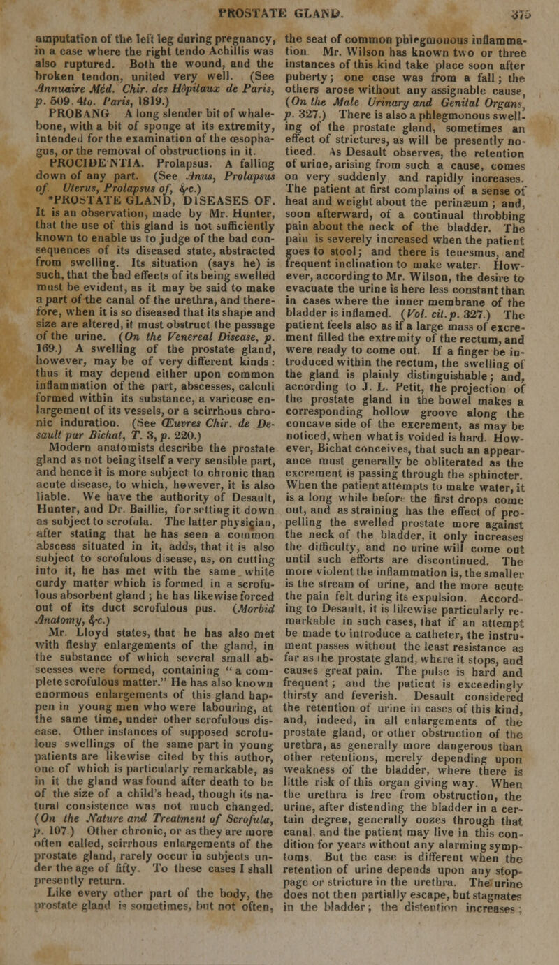 amputation of the left leg during pregnancy, in a case where the right tendo Achillis was also ruptured. Both the wound, and the broken tendon, united very well. (See .innuaire Mid. Chir. des Hdpitaux de Paris, p. 509. 4to. f'aris, 1819.) PROBANG A long slender bit of whale- bone, with a bit of sponge at its extremity, intended for the examination of the oesopha- gus, or the removal of obstructions in it. PROCIDENTIA. Prolapsus. A falling down of any part. (See Anus, Prolapsus of. Uterus, Prolapsus of, fyc.) PROSTATE GLAND, DISEASES OF. It is an observation, made by Mr. Hunter, that the use of this gland is not sufficiently known to enable us to judge of the bad con- sequences of its diseased state, abstracted from swelling. Its situation (says he) is such, that the bad effects of its being swelled must be evident, as it may be said to make a part of the canal of the urethra, and there- fore, when it is so diseased that its shape and size are altered, it must obstruct the passage of the urine. (On the Venereal Disease, p. 169.) A swelling of the prostate gland, however, may be of very different kinds: thus it may depend either upon common inflammation of the part, abscesses, calculi formed within its substance, a varicose en- largement of its vessels, or a scirrhous chro- nic induration. (See (Euvres Chir. de De- sault par Bichat, T. 3, p. 220.) Modern anatomists describe the prostate gland as not being itself a very sensible part, and hence it is more subject to chronic than acute disease, to which, however, it is also liable. We have the authority of Desault, Hunter, and Dr. Baillie, for setting it down as subject to scrofula. The latter physician, after stating that he has seen a common abscess situated in it, adds, that it is also subject to scrofulous disease, as, on cutting into it, he has met with the same white curdy matter which is formed in a scrofu- lous absorbent gland ; he has likewise forced out of its duct scrofulous pus. (Morbid .Qnatomy, fyc.) Mr. Lloyd states, that he has also met with fleshy enlargements of the gland, in the substance of which several small ab- scesses were formed, containing  a com- plete scrofulous matter. He has also known enormous enlargements of this gland hap- pen in young men who were labouring, at the same time, under other scrofulous dis- ease. Other instances of supposed scrotu- lous swellings of the same part in young patients are likewise cited by this author, one of which is particularly remarkable, as in it the gland was found after death to be of the size of a child's head, though its na- tural consistence was not much changed. (On the Nature and Treatment of Scrofula, p. 107) Other chronic, or as they are more often called, scirrhous enlargements of the prostate gland, rarely occur in subjects un- der the age of fifty. To these cases I shall presently return. Like every other part of the body, the prostate gland is sometimes, but not often. the seat of common phlf gmouous inflamma- tion Mr. Wilson has known two or three instances of this kind take place soon after puberty; one case was from a fall; the others arose without any assignable cause (On the Mate Urinary and Genital Organs p. 327.) There is also a phlegmonous swell- ing of the prostate gland, sometimes an effect of strictures, as will be presently no- ticed. As Desault observes, the retention of urine, arising from such a cause, comes on very suddenly and rapidly increases. The patient at first complains of a sense of heat and weight about the perinaeum ; and, soon afterward, of a continual throbbing pain about the neck of the bladder. The pain is severely increased when the patient goes to stool; and there is tenesmus, and frequent inclination to make water. How- ever, according to Mr. Wilson, the desire to evacuate the urine is here less constant than in cases where the inner membrane of the bladder is inflamed. (Vol. cil.p. 327.) The patient feels also as if a large mass of excre- ment filled the extremity of the rectum, and were ready to come out. If a finger be in- troduced within the rectum, the swelling of the gland is plainly distinguishable; and, according to J. L. Petit, the projection of the prostate gland in the bowel makes a corresponding hollow groove along the concave side of the excrement, as may be noticed, when what is voided is hard. How- ever, Bichat conceives, that such an appear ance must generally be obliterated as the excrement is passing through the sphincter. When the patient attempts to make water, it is a long while befon the first drops come out, and as straining has the effect of pro- pelling the swelled prostate more against the neck of the bladder, it only increases the difficulty, and no urine will come out until such efforts are discontinued. The more violent the inflammation is, the smaller is the stream of urine, and the more acute the pain felt during its expulsion. Accord ing to Desault. it is likewise particularly re- markable in such cases, that if an attempt be made to introduce a catheter, the instru- ment passes without the least resistance as far as ihe prostate gland, where it stops, aud causes great pain. The pulse is hard and frequent; and the patient is exceedingly thirsty and feverish. Desault considered the retention of urine in cases of this kind, and, indeed, in all enlargements of the prostate gland, or other obstruction of the urethra, as generally more dangerous than other retentions, merely depending upon weakness of the bladder, where there is little risk of this organ giving way. When the urethra is free from obstruction, the urine, after distending the bladder in a cer- tain degree, generally oozes through that, canal, and the patient may live in this con- dition for years without any alarming symp- toms But the case is different when the retention of urine depends upon any stop- page or stricture in the urethra. The urine does not then partially escape, but stagnate? in the bladder; the distention increase1? ;