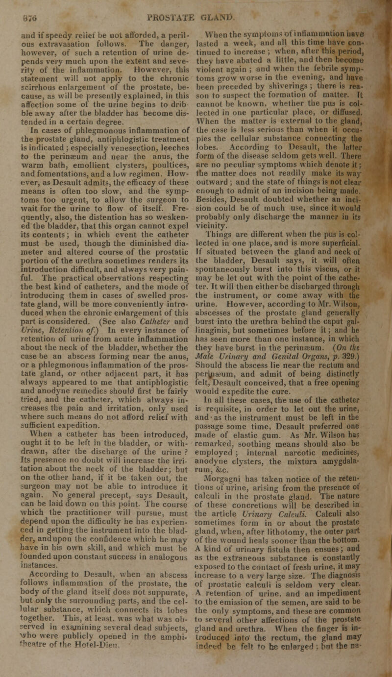 and if speedy reiiet be not afforded, a peril- ous extravasation follows. The danger, however, of such a retention of urine de- pends very much upon the extent and seve- rity of the inflammation. However, this statement will not apply to the chronic scirrhous enlargement of the prostate, be- cause, as will be presently explained, in this affection some of the urine begins to drib ble away after the bladder has become dis- tended in a certain degree. In cases of phlegmonous inflammation of the prostate gland, antiphlogistic treatment is indicated ; especially venesection, leeches to the perinseum and near the anus, the warm bath, emollient clysters, poultices, and fomentations, and a low regimeu. How- over, as Desault admits, the efficacy of these means is often too slow, and the symp- toms too urgent, to allow the surgeon to wait for the urine to flow of itself. Fre- quently, also, the distention has so weaken- ed the bladder, that this organ cannot expel its contents; in which event the catheter must be used, though the diminished dia- meter and altered course of the prostatic portion of the urethra sometimes renders its introduction difficult, and always very pain- ful. The practical observations respecting the best kind of catheters, and the mode of introducing them in cases of swelled pros- tate gland, will be more conveniently intro- duced when the chronic enlargement of this part is considered. (See also Catheter and Urine, Retention of.) In every instance of retention of urine from acute inflammation about the neck of the bladder, whether the case be an abscess forming near the anus, or a phlegmonous inflammation of the pros- tate gland, or other adjacent part, it has always appeared to me that antiphlogistic and anodyne remedies should first be fairly tried, and the catheter, which always in- creases the pain and irritation, only used where such means do not afford relief with sufficient expedition. When a catheter has been introduced, ought it to be left in the bladder, or with- drawn, after the discharge of the urine ? Its presence no doubt will increase the irri- tation about the neck of the bladder; but on the other hand, if it be taken out, the surgeon may not be able to introduce it again. No general precept, says Desault, can be laid down on this point. The course which the practitioner will pursue, must depend upon the difficulty he has experien- ced in getting the instrument into the blad- der, and upon the confidence which he may have in his own skill, and which must be founded upon constant success in analogous instances. According to Desault, when an abscess follows inflammation of the prostate, the body of the gland itself does not suppurate, but only the surrounding parts, and the cel- lular substance, which connects its lobes together. This, at least, was what was ob- ?erved in cxajnining several dead subjects, who were publicly opened in the amphi- •Veatre of th*» Ho'el-Iv When the symptoms of inflammation have lasted a week, and all this time have con- tinued to increase ; when, after this period, they have abated a little, and then become violent again ; and when the febrile symp- toms grow worse in the evening, and have been preceded by shiverings ; there is rea- son to suspect the formation of matter. Ft cannot be known, whether the pus is col- lected in one particular place, or diffused. When the matter is external to the gland, the case is less serious than when it occu- pies the cellular substance connecting the lobes. According to Desault, the latter form of the disease seldom gets well. There are no peculiar symptoms which denote it; the matter does not readily make its way outward ; and the state of things is not clear enough to admit of an incision being made. Besides, Desault doubted whether an inci sion could be of much use, since it would probably only discharge the manner in its vicinity. Things are different when the pus is col- lected in one place, and is more superficial. If situated between the gland and neck of the bladder, Desault says, it will often spontaneously burst into this viscus, or it may be let out with the point of the cathe- ter. It will then either be discharged through the instrument, or come away with the urine. However, according to Mr. Wilson, abscesses of the prostate gland generally burst into the urethra behind the caput gal- linaginis, but sometimes before it; and he has seen more than one instance, in which they have burst in the perinaeum. (On the Male Urinary and Genital Organs, p. 329.) Should the abscess lie near the rectum and perknaeum, and admit of being distinctly felt, Desault conceived, that a free opening would expedite the cure. In all these cases, the use of the catheter is requisite, in order to let out the urine, and as the instrument must be left in the passage some time, Desault preferred one made of elastic gum. As Mr. Wilson has remarked, soothing means should also be employed ; internal narcotic medicines, anodyne clysters, the mixtura amygdala- rum, &c. Morgagni has taken notice of the reten- tions of urine, arising from the presence ot calculi in the prostate gland. The nature of these concretions will be described in the article Urinary Calculi. Calculi also sometimes form in or about the prostate gland, when, after lithotomy, the outer part of the wound heals sooner than the bottom. A kind of urinary fistula then ensues; and as the extraneous substance is constantly exposed to the contact of fresh urine, it may increase to a very large size. The diagnosis of prostatic calculi is seldom very clear. A retention of urine, and an impediment to the emission of the semen, are said to be the only symptoms, and these are common to several other affections of the prostate gland and urethra. When the finger is in- troduced into the rectum, the gland may r> be f„it f0 he enlarged : bnt the ua-