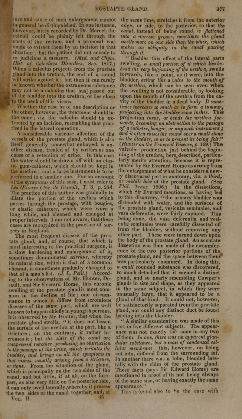 uie and cause of such enlargement cannot in general be distinguished. In one instance, however, lately recorded by Dr. Marcet,the calculi could be plainly felt through the coats of the rectum, and a proposal was the same time, stretches it from the anterior edge, or side, to the posterior, so that the. canal, instead of being round, is flattened into a narrow groove, sometimes the gland swells more on one side than the other, which, uadc to extract them by an incision in that makes an obliquity in the canal passing situation ; but the patient did not accede to through it. so judicious a measure. (Med. and Chym.  Besides this effect of the lateral parts Hiit. of Calculous Disorders, 8vo. 1817.) swelling, a small portion of it which lies be- When a calculus projects from the prostate hind the very beginning of the urethra, swells gland into the urethra, the end of a sound forwards, like a point, as it were, into the will strike against it; but then it can rarely bladder, acting like a valve to the mouth of be known whether the extraneous substance may not be a calculus that has^ passed out ot the bladder into the urethra, or lies close to the neck of this viscus. Whether the case be ot one description or the urethra, which can be seen even when the swelling is not considerable, by looking upon the mouth of the urethra from the ca- vity of the bladder in a dead body. It some- times increases so much as to form a tumour, the other, however, the treatment should be projecting into the bladder some inches. This the same ; viz. the calculus should be ex- projection turns, or bends the urethra for- traded by an incision, resembling that prac- wards, becoming an obstruction to the passage} tised in the lateral operation. of a catheter ^bougie, or any such instrument; A considerable varicose affection of the ond it often raises the sound over a small stone vessels of the prostate gland, which is also tn the bladder, so as to prevent its being felt. itself generally somewhat enlarged, is an- (Hunter on the Venereal Disease,p. 169.) The other disease, treated of by writers as one valvular production just behind the begin- cause of a retention of urine. In this case ning of the urethra, here, described, particu- the water should be drawn off with an elas- larly merits attention, because it is repre- tic gum-catheter, which should be kept in sented by Sir Everard Home as arising froia the urethra ; and a large instrument is to be the enlargement of what he considers anew- preferred to a smaller one. For an account 'y discovered part in anatomy, viz. a third, of the symptoms of this case, I must refer to or middle lobe of the prostate gland. (See Les (Euvres Chir. de Desault, T. 3, p. 234. Phil. Trans. 1806.) In the dissections, The practice of this author was gradually to which Sir Everard mentions, as having led dilate the portion of the urethra which to this discovery,  the urinary bladder was? passes through the prostate, with bougies, distended with water, and the surfaces of or elastic catheters, which were worn a the prostate gland, vesiculae seminales, and long while, and cleaned and changed at vasa deferentia, were fairly exposed. This proper intervals. I am not aware, that these being done, the vasa deferentia and vesi- cases are recognized in the practice of sur- cu'« seminales were carefully dissected off gerv in England. from the bladder, without removing any The most frequent disease of the pros- other part. These were turned down upon tate gland, and, of course, that which is the body of the prostate gland. An accurate most Interesting to the practical surgeon, is dissection was then made of the circumfer- a slow hardening and enlargement of it, ence of the two posterior portions of the sometimes denominated scirrhus, whereby prostate gland, and the space between them* its natural size, which is that of a common was particularly examined. In doing this, chesnut is sometimes gradually changed to a small rounded substance was discovered, lhat of a man's fist. (J. L. Petit.) Accord- so much detached that it seemed a distinct ing to the observations of Mr. Hunter, De- gland, and so nearly resembling Cowper's sault, and Sir Everard Home, this chronic glands in size.and shape, as they appeared swelling of the prostate gland is most com- i the same subject, in which they were mon in the decline of life ; one circum- unusually large, that it appeared to be a stance in which it differs from scrofulous gland of that kind. It could not, howeyer, diseases of the same part, which are well be satisfactorily separated from the prostate known to happen chiefly in youngish persons, gland, nor could any distinct duct be found It is observed by Mr. Hunter, that when the leading into the bladder, prostate gland swells, it does not lessen  A similar examination was made of this the surface of the urethra at the part, like a part in five different subjects. The appear- stricture ; on the contrary, it rather in- ance was not exactly the same in any two creases it'; but the sides of the canal are of them. In one, there was no apparent glan- compressed together, prodtucivg an obstruction dular substance, but a mass of condensed cel- to the passage of the -urine, which irritates the lular membrane: this, however, on being bladder, and brings on all the symptoms in cut into, differed from the surrounding fat. that viscus, usually arising from a stricture, In another there was a lobe, blended late- or stone. From the situation of the gland, rally with the sides of the prostate gland, which is principally on the two sides of the These facts (says Sir Edward Home) are canal, and but little, if at all, on the fore- mentioned in proof of its not being always part, as also very little on the posterior side, of the same size, or having exactly the same it can only swell Iaterally,whereby it presses appearance. the two sides of the canal together, and, at This is found also to Nj the ca<e with Vol. II. 18