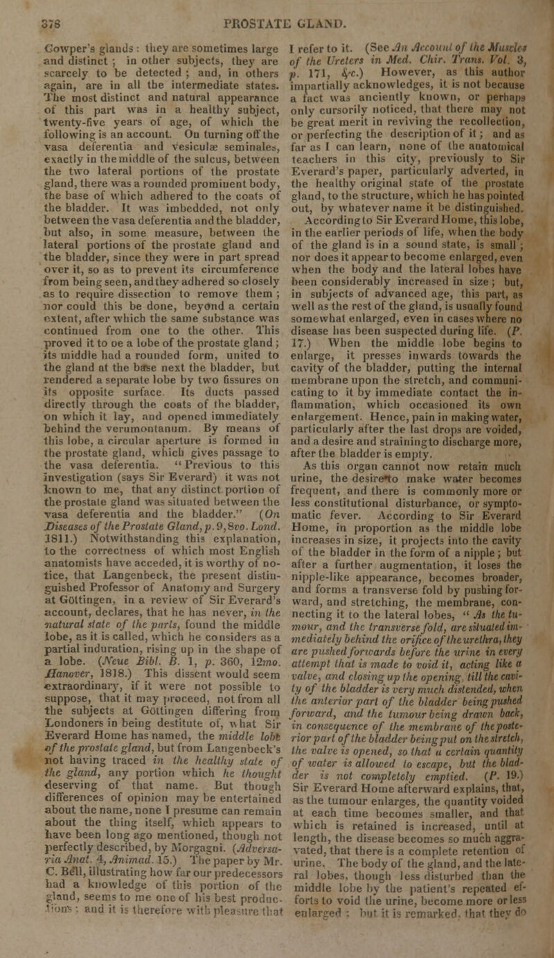 Cowper's glands: they are sometimes large and distinct ; in other subjects, they are scarcely to be detected ; and, in others again, are in all the intermediate states. The most distinct and natural appearance of this part was in a healthy subject, twenty-five years of age, of which the following is an account. On turning off the vasa deferentia and vesiculas seminalet, exactly in the middle of the sulcus, between the two lateral portions of the prostate gland, there was a rounded prominent body, the base of which adhered to the coats of the bladder. It was imbedded, not only between the vasa deferentia and the bladder, but also, in some measure, between the lateral portions of the prostate gland and the bladder, since they were in part spread over it, so as to prevent its circumference from being seen, and they adhered so closely as to require dissection to remove them ; nor could this be done, beyond a certain nxtent, after which the same substance was continued from one to the other. This proved it to oe a lobe of the prostate gland ; its middle had a rounded form, united to the gland at the base next the bladder, but rendered a separate lobe by two fissures on its opposite surface Its ducts passed directly through the coats of the bladder, on which it lay, and opened immediately behind the verumontanum. By means of this lobe, a circular aperture is formed in the prostate gland, which gives passage to the vasa deferentia.  Previous to this investigation (says Sir Everard) it was not known to me, that any distinct portion of the prostate gland was situated between the vasa deferentia and the bladder. (On Diseases of the Prostate Gland,p.9,8vo. Loncl. 3811.) Notwithstanding this explanation, to the correctness of which most English anatomists have acceded, it is worthy of no- tice, that Langenbeck, the present distin- guished Professor of Anatomy and Surgery at Gottingen, in a review of Sir Everard's account, declares, that he has never, in the natural state of the parts, found the middle lobe, as it is called, which he considers as a partial induration, rising up in the shape of a lobe. (JYeue Bibl. B. 1, p. 360, \2ino. Hanover, 1818.) This dissent would seem extraordinary, if it were not possible to suppose, that it may proceed, not from all the subjects at Gottingen differing from Londoners in being destitute of, v»hat Sir Everard Home has named, the middle lobt of the prostate gland, but from Langenbeck's not having traced in the healthy slate of the gland, any portion which he thought deserving of that name. But though differences of opinion may be entertained about the name, none I presume can remain about the thing itself, which appears to have been long ago mentioned, though not perfectly described, by Morgagni. (Adversa- ria Anat. 4, Animad. 15.) The paper by Mr. C. Bell, illustrating how far our predecessors had a knowledge of this portion of the gland, seems to me one of his best produc- ■ and it is there. <: that I refer to it. (See Jin Account of the Muscle i of the Ureters in Med. Chir. Trans. Vol. 3, m. 171, §-c.) However, as this author impartially acknowledges, it is not because a fact was anciently known, or perhaps only cursorily noticed, that there may not be great merit in reviving the recollection, or perfecting the description of it; and a-; far as I can learn, none of the anatomical teachers in this city, previously to Sir Everard's paper, particularly adverted, in the healthy original state of the prostate gland, to the structure, which he has pointed out, by whatever name it be distinguished. Accordingto Sir Everard Home, this lobe, in the earlier periods of life, when the body of the gland is in a sound state, is small'; nor does it appear to become enlarged, even when the body and the lateral lobes have been considerably increased in size ; but, in subjects of advanced age, this part, as well as the rest of the gland, is usually found somewhat enlarged, even in cases where no disease has been suspected during life. (P. 17.) When the middle lobe begins to enlarge, it presses inwards towards the cavity of the bladder, putting the internal membrane upon the stretch, and communi- cating to it by immediate contact the in- flammation, which occasioned its own enlargement. Hence, pain in making water, particularly after the last drops are voided, and a desire and strainingto discharge more, after the bladder is empty. As this organ cannot now retain much urine, the desire*to make water becomes frequent, and there is commonly more or less constitutional disturbance, or sympto- matic fever. According to Sir Everard Home, in proportion as the middle lobe increases in size, it projects into the cavity of the bladder in the form of a nipple ; but after a further augmentation, it loses the nipple-like appearance, becomes broader, and forms a transverse fold by pushing for- ward, and stretching, the membrane, con- necting it to the lateral lobes,  As the tu- mour, and the transverse fold, are situated im- mediately behind the orifice oftheurelltra, they are pushedforwards before the urine in every attempt that is made to void it, acting like a valve, and closing up the opening till the cavi- ty of the bladder is very much distended, when the anterior part of the bladder being pushed forward, and the tumour being drawn back, in consequence of Ike membrane of the poste- rior part of the bladder being put on the stretch, the valve is opened, so that a certain quantity of water is allowed to escape, but the blad- der is not completely emptied. (P- 19-) Sir Everard Home afterward explains, that, as the tumour enlarges, the quantity voided at each time becomes smaller, and that, which is retained is increased, until at length, the disease becomes so much aggra- vated, that there is a complete retention of urine. The body of the gland, and the late- ral lobes, though less disturbed than the middle lobe by the patient's repeated ef- forts to void the urine, become more or less enlarged : but it i= remarked, that they d