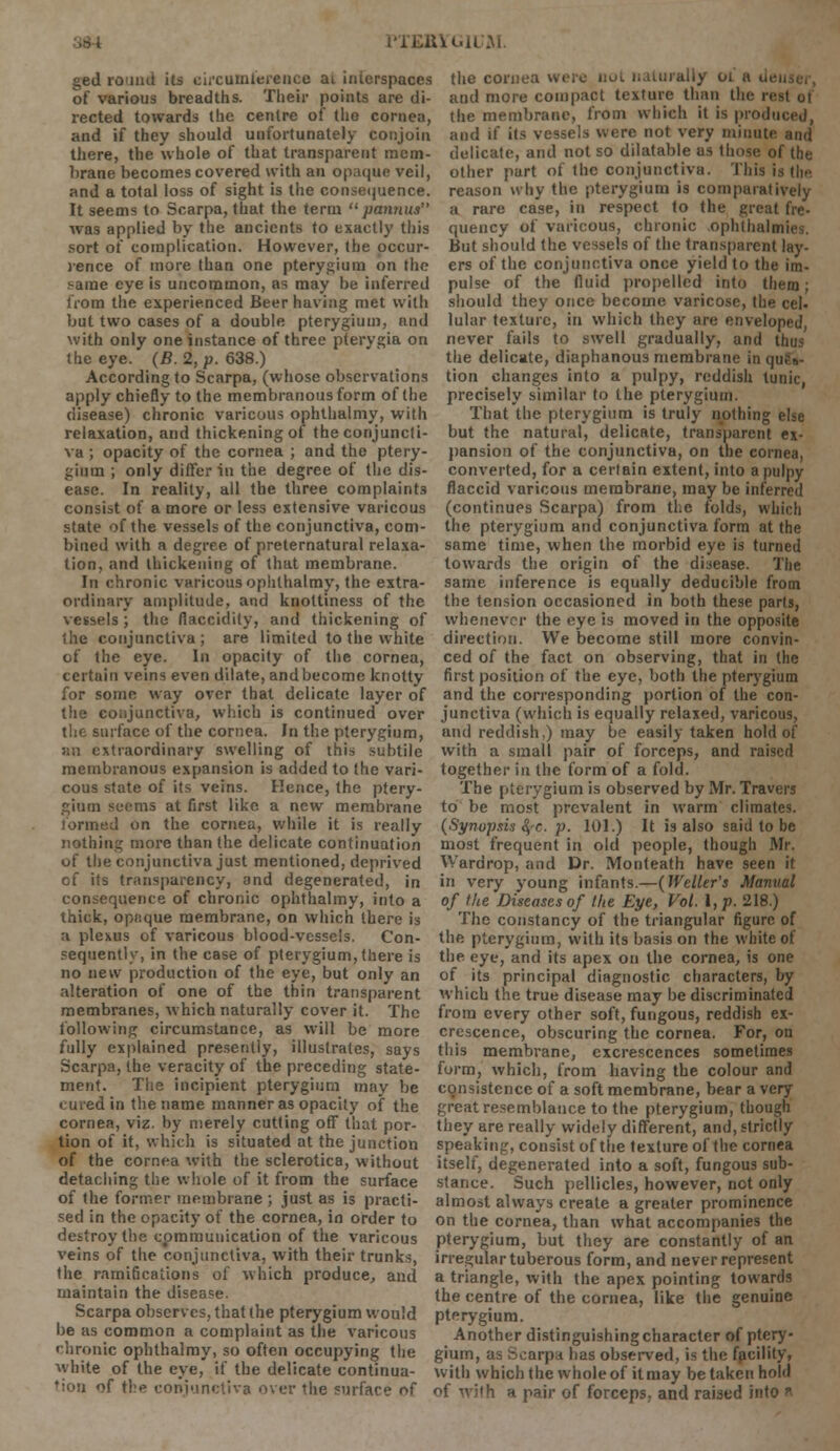 PTERYGH M ged round its circumference ai interspaces the cornea were not naturally 01 a ii< of various breadths. Their points are di- and more compact texture than the n rected towards the centre of the cornea, the membrane, from which it is produced, and if they should unfortunately conjoin and if its vessels were not very minute and there, the whole of that transparent mem- delicate, and not so dilatable as those of the brane becomes covered with an opaque veil, other part of the conjunctiva. This is the and a total loss of sight is the consequence, reason why the pterygium is comparatively It seems to Scarpa, that the term  pannus a rare case, in respect to the great fre- was applied by the ancients to exactly this quency of varicous, chronic ophthalmic sort of complication. However, the occur- But should the vessels of the transparent lay- rence of more than one pterygium on the ers of the conjunctiva once yield to the im- <-ame eye is uncommon, as may be inferred pulse of the fluid propelled into them; from the experienced Beer having met with should they once become varicose, the eel. but two cases of a double pterygium, and lular texture, in which they are enveloped, with only one instance of three pterygia on never fails to swell gradually, and thus the eye. (B. 2, p. 638.) the delicate, diaphanous membrane in qu,N.- According to Scarpa, (whose observations tion changes into a pulpy, reddish tunic, apply chiefly to the membranous form of the precisely similar to the pterygium. disease) chronic varicous ophthalmy, with relaxation, and thickening of the conjuncti- va ; opacity of the cornea ; and the ptery- gium ; only differ in the degree of the dis- ease. In reality, all the three complaints consist of a more or less extensive varicous state of the vessels of the conjunctiva, com- bined with a degree of preternatural relaxa- tion, and thickening of that membrane. In chronic varicous ophthalmy, the extra- ordinary amplitude, and knoltiness of the That the pterygium is truly nothing else but the natural, delicate, transparent ex- pansion of the conjunctiva, on the cornea, converted, for a certain extent, into a pulpy flaccid varicous membrane, may be inferred (continues Scarpa) from the folds, which the pterygium and conjunctiva form at the same time, when the morbid eye is turned towards the origin of the disease. The same inference is equally deducible from the tension occasioned in both these parts, vessels ; the flaccidity, and thickening of whenever the eye is moved in the opposite the conjunctiva; are limited to the white direction. We become still more convin- of the eye. In opacity of the cornea, ced of the fact on observing, that in the certain veins even dilate, and become knotty first position of the eye, both the pterygium for some way over that delicate layer of and the corresponding portion of the con- the conjunctiva, which is continued over junctiva (which is equally relaxed, varicous, the surface of the cornea. In the pterygium, and reddish,) may be easily taken hold of an extraordinary swelling of this subtile membranous expansion is added to the vari- cous state of its veins. Hence, the ptery- gium seems at first like a new membrane formed on the cornea, while it is really nothing more than the delicate continuation of the conjunctiva just mentioned, deprived of its transparency, and degenerated, in consequence of chronic ophthalmy, into a thick, opaque membrane, on which there is a plexus of varicous blood-vessels. Con- sequently, in the case of pterygium, there is no new production of the eye, but only an with a small pair of forceps, and raised together in the form of a fold. The pterygium is observed by Mr. Travers to be most prevalent in warm climates. (Synopsis fyc. p. 101.) It is also said to be most frequent in old people, though Mr. Wardrop, and Dr. Monteath have seen it in very young infants.—(Welter's Manual of the Diseases of the Eye, Vol. I, p. 218.) The constancy of the triangular figure of the pterygium, with its basis on the white of the eye, and its apex on the cornea, is one of its principal diagnostic characters, by alteration of one of the thin transparent which the true disease may be discriminated membranes, which naturally cover it. The from every other soft, fungous, reddish ex- following circumstance, as will be more crescence, obscuring the cornea. For, on fully explained presently, illustrates, says this membrane, excrescences sometimes Scarpa, the veracity of the preceding state- form, which, from having the colour and ment. The incipient pterygium maybe consistence of a soft membrane, bear a very cured in the name manner as opacity of the great resemblance to the pterygium, though cornea, viz. by merely cutting off that por- they are really widely different, and, strictly tion of it, which is situated at the junction speaking, consist of the texture of the cornea of the cornea with the sclerotica, without itself, degenerated into a soft, fungous sub- detaching the whole of it from the surface stance. Such pellicles, however, not only of the former membrane ; just as is practi- almost always create a greater prominence sed in the opacity of the cornea, in order to on the cornea, than what accompanies the destroy the communication of the varicous pterygium, but they are constantly of an veins of the conjunctiva, with their trunks, irregular tuberous form, and never represent the ramifications of which produce, and a triangle, with the apex pointing towards maintain the disease. the centre of the cornea, like the genuine Scarpa observes, that the pterygium would pterygium, be as common a complaint as the varicous Another distinguishing character of ptery- chronic ophthalmy, so often occupying the gium, as Scarpa has observed, is the facility, white of the eye, if the delicate continua- with which the whole of itmay be taken hold tton of the conjunctiva over the surface of of with a pair of forceps, and raised into a