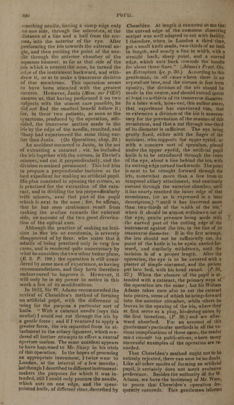 PblTi. couching necnie, having a sharp edge only on one side, through the sclerotica, at the distance of a line and a half from the cor- nea, into the anterior of the eye. After perforating the iris towards the external an- gle, and then pushing the point of the nee- dle through the anterior chamber of the aqueous humour, as far as that side of the iris which is nearest the nose, he turned the edge of the instrument backward, and with- drew it, so as to make a transverse division of that membrane. This operation seems to have been attended with the greatest success. However, Janin (Mem. aUr l'(Eil) assures us, that having performed it on two subjects with the utmost care possible, he did not find the smallest benefit follow it; for, in these two patients, as soon as the symptoms, produced by the operation, sub- sided, the transverse section made in the iris by the edge of the needle, reunited, and ->harp had experienced the same thing ear- lier than Janin. (On Operations, chap. 29.) An accident occurred to Janin, in the act of extracting a cataract , viz. he included (he iris together with the cornea, in Daviel's scissors, and cut it perpendicularly, and the division remained permanent. This led him to propose a perpendicular incision as the best expedient for making an artificial pupil. His plan consisted in opening the cornea, as is practised for the extraction of the cata- ract, and in dividing the iris perpendicularly •with scissors, near that part of the pupil which is next to the nose ; for, he affirms, that he has seen strabismus result from making the section towards the external side, on account of the two great divarica- tion of the optical axes. Although the practice of making an inci- sion in <he iris or corotomia, is severely disapproved of by Beer, who states that it admits of being practised only in very few cases, and is rendered quite unnecessary by what he considers the two other better plans, (D. 2. P. 199.) the operation is still consi- dered by some men of experience, as having recommendations, and they have therefore endeavoured to improve it. However, it will only be in my power to notice in this work a few of its modifications. In 1812, Sir IV. \dams recommended the revival of Cheselden's method of forming an artificial pupil, with the difference cf using for the purpose a particular sort of knife. With a cataract nepdle (says this oculist) I could not cut through the iris by a gentle force ; and if I ventured to apply a greater force, the iris separated from its at- tachment to the ciliary ligament, which ren- dered all further attempts to effect a central aperture useless. The same accident appears to have happened to Mr. Sharp in his trials of Ibis operation. In the hopes of procuring an appropriate instrument, 1 twice went to London, at the interval of a few months; but though I described to different instrument- makers the purposes for which it was in- tended, still I could only procure the needle, which cuts on one edge, and the spear- pointed knife, of different size?- described by Cheselden. At length it occurred ton, the curved edge of the common dissecting scalpel was well adapted to cut with facility. I therefore, when in London a third lime, got a small knife made, two-thirds of an inch in length, arid nemly a line in width, with a straight back, sharp point, and a curved edj;e; which cuts back inwards the handle for about three lines. (Mayns's Prarl on Ectropivm. §-c. p. 30.) A. curding to Ibia gentleman, in all cases where there is no crystalline lens, and the cornea is free from opacity, the division of the iris should be made in the centre, and should extend hcross at least two-thirds of its transverse di.«/p>n>r In a later work, however, this author stales, that experience has convinced him, that so extensive a division of the iris is unneces- sary for the prevention of the reunion of this membrane, and that a cut through onp-thinl of its diameter is sufficient. The eye being gently fixed, either with the finger of the assistant, who supports the upper eyelid, or with a concave sort of speculum, placed under the upper eyelid, the artificial pupil knife is to be introduced through the coats of the eye, about a line behind the iris, with its cutting edge turned backwards. The point is next to be brought forward through the iris, somewhat more than a line Irom its temporal ciliary attachment, and cautiously carried through the anterior chamber, until it has nearly reached the inner edge of that membrane, (or as is expressed in a later description,)  until it has traversed more than two-tiiirds of the width of the iris, when it should be almost withdrawn out of the eye, gentle pressure being made with the curved part of the cutting edge of the instrument against the iris, in (he line of its transverse diameter. It in the first attempt, the iris should not be sufficiently cut, the point of the knife is to be again carried for- ward, and similarly withdrawn, until the incision is of a proper length. After the operation, the eye is to be covered with a plaster of simple ointment, and the patient put into bed, with his head raised. (P. 36, 37.) When the closure of the pupil is at- tended with a cataract, the primary steps of the operation art (he same ; but Sir William Adams takes care also to cut the cataract into pieces, some of which he brings forward into the anterior chamber, while others he leaves in the opening of the iris, w here they at first serve as a plug, hindering union by the first intention, (P. 38.) and are after- ward absorbed. For an account of this gentleman's particular methods in all the va- rious complications of these case>, the reader rau-t consult his publications, where many successful examples of the operation are re- corded. That Cheselden's method ought not to be entirely rejected, there can now be no doubt. Like all other modes of forming an artificial pupil, it certainly does not merit exclusive preference. Besides the authority of Sir VV Adams, we have the testimony of Mr. Ware, to prove that Cheselden's operation fre- quently pueceeds This gentleman informs