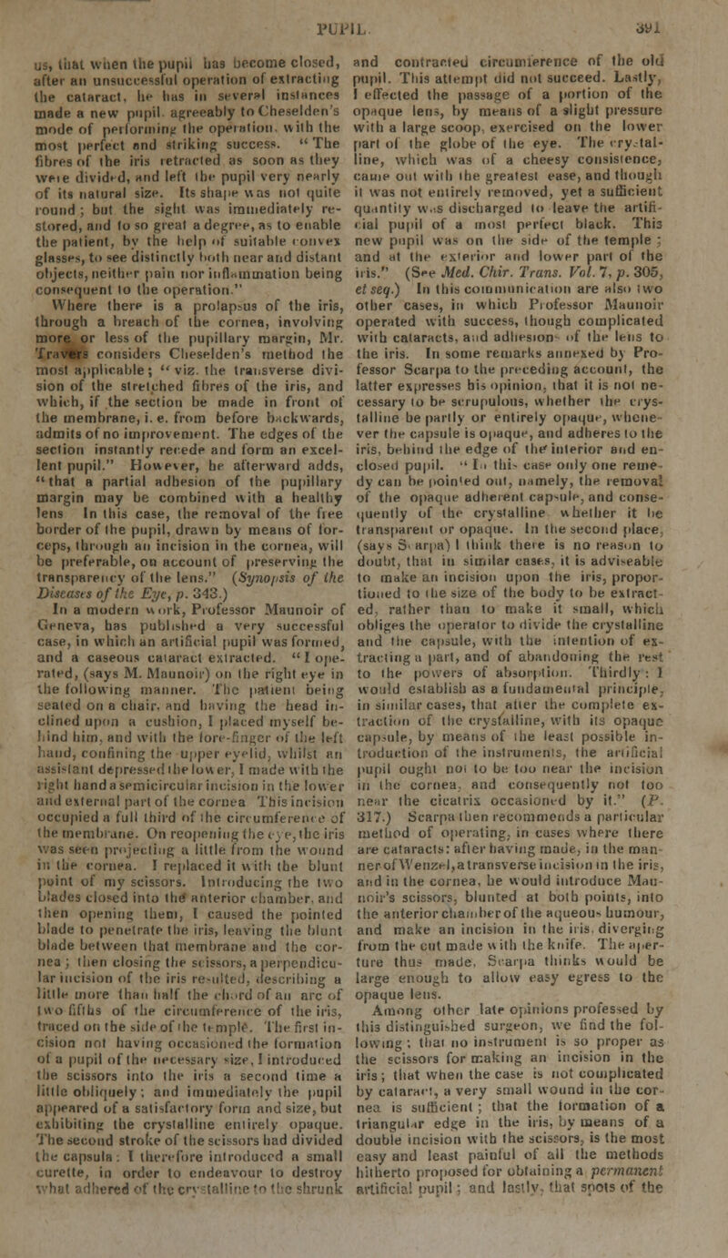 us, that when the pupil has become closed, after an unsuccessful operation of extracting the cataract, hi* lias in several instances made a new pupil agreeably to Cheselden's mode of performing the operation, with the most perfect and striking success. The fibres of the iris retracted as soon as they weie divided, and left ihe pupil very nearly of its nalural size. Its shape was not quite round ; but the sight was immediately re- stored, and to so great a degree, as to enable the patient, by the help of suitable convex glasses, to see distinctly both near and distant objects, neither pain nor iuflaminatiun being consequent to the operation. Where there is a prolapsus of the iris, through a breach of the cornea, involving more or less of the pupillary margin, Mr. Trav«rs considers Cheselden's method the most applicable;  viz. the transverse divi- sion of the stretched fibres of the iris, and which, if the section be made in front of the membrane, i. e. from before backwards, admits of no improvement. The edges of the section instantly recede and form an excel- lent pupil. However, he afterward adds, that a partial adhesion of the pupillary margin may be combined with a healthy lens In this case, the removal of the free border of the pupil, drawn by means of tor- ceps, through an incision in the cornea, will be preferable, on account of preserving the transparency of the lens. (Syno/isis of ihe Diseases of Ike Eye, p. 343.) In a modern work, Professor Maunoir of Geneva, has published a very successful case, in which an artificial pupil was formed, and a caseous cataract extracted.  I ope- rated, (says M. Maunoir) on Ihe right eye in ihe following manner. The patient being seated on a chair- and having the head in- clined upon a cushion, I placed myself be- hind hitn. and with the lore-finger of the left hand, confining the upper eyelid, whilst an assistant depressed the lower, I made with the right hand a semicircular incision in the lower and external part of the cornea This incision occupied a full third of the circumference of the membrane. On reopening (he eye,(be iris was seen projecting a little from the wound in the cornea. I replaced it with the blunt point of my scissors. Introducing the two blades closed into the anterior chamber, and then opening them, I caused the pointed blade to penetrate the iris, leaving the blunt blade between that membrane and the cor- nea ; then closing the scissors, a perpendicu- lar incision of the iris resulted, describing a little more than half the chord of an arc of two fifths of the circumference of the iris, traced on the side of ihe temple. The first in- cision not having occasioned the formation ot a pupil of the necessary size, I introduced the scissors into the iris a second time a little obliquely ; and immediately the pupil appeared of a satisfactory form and size, but exhibiting the crystalline entirely opaque. The second stroke of the scissors had divided the capsula: I therefore introduced a small curette, in order to endeavour to destroy vhal adhered of thu c Vunk and contracted circumference of the old pupil. This attempt did not succeed. Lastly, I effected the passage of a portion of the opaque lens, by means of a slight pressure with a large scoop exercised on the lower part of the globe of Ihe eye. The crystal- line, which was of a cheesy consistence, eauie out with the greatest ease, and though it was not entirely removed, yet a sufficient quantity wv.s discharged to leave the artifi- cial pupil of a most perfect black. This new pupil was on the side of the temple ; and at the exterior and lower part of the iris. (See Med. Chir. Trans. Vol. 7, p. 305, et seq.) In this communication are also two other cases, in which Professor Maunoir operated with success, though complicated with cataracts, and adhesion- of the lens to the iris. In some remarks annexed by Pro- fessor Scarpa to the preceding account, the latter expresses his opinion, that it is not ne- cessary to be scrupulous, whether the crys- talline be partly or entirely opaque, w-ticue ver the capsule is opaque, and adheres to the iris, behind the edge of the interior and en- closed pupil. •' In tlii- case only one reme dy can he poin'ed out, namely, the removal of the opaque adherent capsule, and conse- quently of the crystalline whether it be transparent or opaque. In the second place, (says Svarpa) I think there is no reason to doubt, that in similar cases, it is advisable to make an incision upon the iris, propor- tioned to (he size of the body to be extract ed. rather than to make it small, which obliges the operator to divide the crystalline and the capsule, with the intention of ex- tracting a part, and of abandoning the rest to the powers of absorption. Thirdly : I would establish as a fundamental principle; in similar cases, that alter the complete ex- traction of the crystalline, with ils opaque capsule, by means of the least possible in- troduction of the instruments, the artificial pupil ought not to be too near the incision in the cornea, and consequently not too near the cicatrix occasioned by it. (P. 317.) Scarpa then recommends a particular method of operating, in cuses where there are cataracts: after having made, in the man nerofWenzel.atransverseincision m the iris, and in the cornea, he would introduce Mau- noir's scissors, blunted at both points, into the anterior chamber of the aqueous humour, and make an incision in the iris, diverging from the cut made with the knife. The iiper- ture thus made, Scarpa thinks would be large enough to allow easy egress to the opaque lens. Among other late opinions professed by this distinguished surgeon, we find the fol- lowing ; thai no instrument is so proper as the scissors for making an incision in the iris; that when the case is not complicated by cataract, a very small wound in the cor- nea is sufficient ; that the formation of a triangul ir edge in the iris, by means of a double incision with the scissors, is the most easy and least painful of all the methods hitherto proposed for obtaining a permanent artificial pupil; and lastly, that soots of the