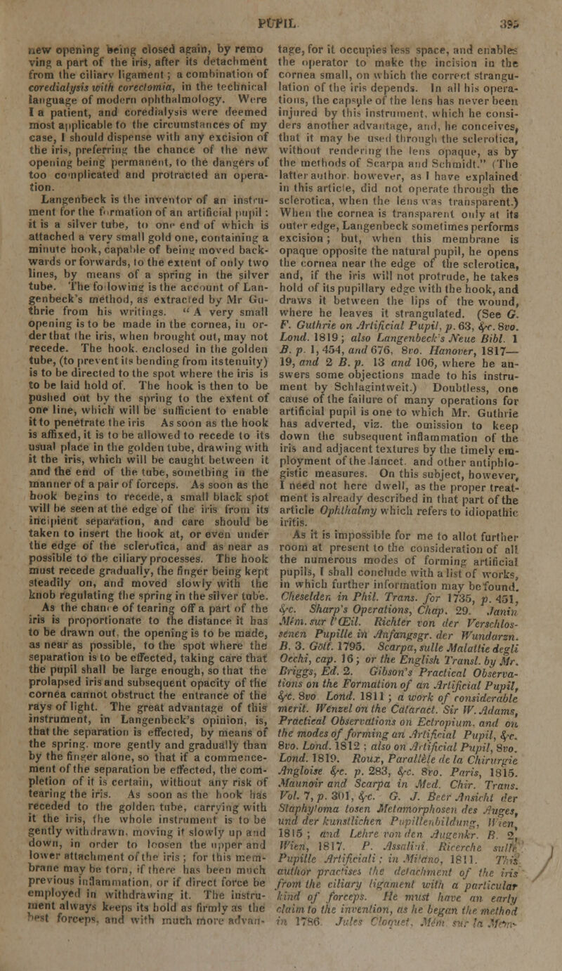 ptrriL a?;. new opening being dosed again, by remo ving a part of the iris, after its detachment from the ciliarv ligament; a combination of coredialysis with corectomia, in the technical language of modern ophthalmology. Were I a patient, and corediatysis were deemed most applicable to the circumstances of my case, I should dispense with any excision of the iris, preferring the chance of the new opening being permanent, to the dangers of too complicated and protracted an opera- tion. Langenbeck is the inventor of an instru- ment for the formation of an artificial pupil: it is a silver tube, to on<' end of which is attached a very small gold one, containing a minute honk, capable of being moved back- wards or forwards, lo the extent of only two lines, by means of a spring in the silver tube. The fo lowing is the account of Lan- genbeck's method, as extracted by Mr Gu- thrie from his writings.  A very small opening is to be made in the cornea, in or- der that (he iris, when brought out, may not recede. The hook, enclosed in the golden tube, (to prevent its betiding from itstenuity) is to be directed to the spot where the iris is to be laid hold of. The hook is then to be pushed out by the spring to the extent of one line, which will be sufficient to enable it to penetrate the iris As soon as the hook is affixed, it is to be allowed to recede to its usual place in the golden tube, drawing with it the iris, which will be caught between it and the end of the tube, something in the manner of a pair of forceps. As soon as the hook begins to recede, a small black spot will he seen at the edge of the iris from its incipient separation, and care should be taken to insert the hook at, or even under the edge of the sclerotica, and as near as possible to the ciliary processes. The hook must recede gradually, the fitiger being kept steadily on, and moved slowly with the knob regulating the spring in the silver tube. As the chan< e of tearing off a part of the iris is proportionate to the distance it has to be drawn out. the opening is to be made, as near as possible, to the spot where the separation is to be effected, taking care that the pupil shall be large enough, so that the prolapsed iris and subsequent opacity of the cornea cannot obstruct the entrance of the rays of light. The great advantage of this instrument, in Langenbeck's opinion, is, that the separation is effected, by means of the spring, more gently and gradually than by the finder alone, so that if a commence- ment of the separation be effected, the com- pletion of it is certain, without any risk of tearing the iris. As soon as the hook has receded to the golden tube, carrying with it the iris, the whole instrument is to be gently withdrawn, moving it slowly up and down, in order to loosen the upper and lower attachment of the iris ; for this mem- brane maybe torn, if there has been much previous inflammation, or if direct force be employed in withdrawing it. The instru- ment always keeps its hold as firmly as the forceps, and \vi*h much more advan- tage, for it occupies less space, and enables the operator to make the incision in the cornea small, on which the correct strangu- lation of the iris depends. In all his opera- tions, the capsule of the lens has never been injured by this instrument, which he consi- ders another advantage, and, he conceives, that it may be used through the sclerotica, without rendering the lens opaque, as by the methods of Scarpa and Schmidt. (The latter author, however, as I have explained in this article, did not operate through the sclerotica, when the lens was transparent.) When the cornea is transparent only at its outer edge, Langenbeck sometimes performs excision; but, when this membrane is opaque opposite the natural pupil, he opens the cornea near the edge of the sclerotica, and, if the iris will not protrude, he takes hold of its pupillary edge with the hook, and draws it between the lips of the wound, where he leaves it strangulated. (See G. F. Guthrie on Artificial Pupil, p. 63, fyr. 8vo. Lond. 1819; also Langenbeck's Neue Bibl. 1 B. p. 1,454, and 676, 8vo. Hanover, 1817— 19, and 2 B. p. 13 and 106, where he an- swers some objections made to his instru- ment by Schlagintweit.) Doubtless, one cause of the failure of many operations for artificial pupil is one to which Mr. Guthrie has adverted, viz. the omission to keep down the subsequent inflammation of the iris and adjacent textures by the timely em- ployment of the lancet and other antiphlo- gistic measures. On this subject, however, I need not here dwell, as the proper treat- ment is already described in that part of the article Ophlhaltny which refers to idiopathic iritis. As it is impossible for me to allot farther room at present to the consideration of all the numerous modes of forming artificial pupils, I shall conclude with a list of works, in which further information may be found. Cheselden in Phil. Trans, for 1735, p. 451 fyc. Sharp's Operations, Chap. 29. Janin Mfm.sur VCEil. Richter von der Verschlos- senen Pupille in Anfangsgr. der Wundarzn. B. 3. Gdtl. 1795. Scarpa, sulle Malaltie degli Occhi, cap. 16; or the English Transl. by Mr. Briggs, Ed. 2. Gibson's Practical Observa- tions on the Formation of an Artificial Pupil, fyc. 8vo Lond. 1811 ; a work of considerable merit. Wenzel on the Cataract. Sir W. Adams, Practical Observations on Ectropium. and on the modes of forming an Artificial Pupil, fyc. 8vo. Lond. 1812 : also on Artificial Pupil, 8vo. Lond. 1819. Roux, Parallele de la Chirvrgie Angloise fyc. p. 283, fyc. Sro. Paris, 1815. Maunoir and Scarpa in Med. Chir. Trans. Vol. 7, p. 301, SfC. G. J. Beer Ansicht der Staphyloma tosen Metamorphosen des Auges, und der kunsllichen Pupiltenbildung, ll'ien 1815; and Lehreronden Augenkr. R. St, U'ien, 1817. P. Assalvti Ricerche sw/ffi Pupille Artificinli; in Mi'ano, 1811. Trh author practises the detachment of the iris from the ciliary ligament with a particular kind of forceps, fie must have an early claim to the invention, as he began the method in 17S6 Jules Cloquet, M4m svr In '