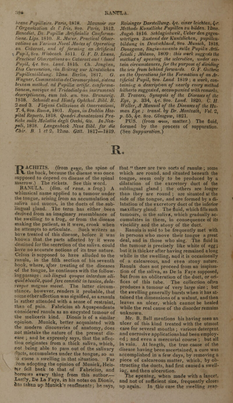 RANTTLA. i->rane Pupilltnre. Pans, 1818. Maunoir sur POrganication de V Iris, Svo. Paris, 1812. Benedict, De Pupillce Artifieialis Conforma- rione. Lips. 1810. R. Muler, Practical Obser- vations on Various Novel Motles of Operating on Cataract, and of forming an Artificial \ Pup'lfSro. It'isbeach 1811. G. F. D. Evans, Practical Observations 0'i Cataract anil t losed Piijdl, fye. Svo. Load. 1815. Ch. Jnngken, Das Coreoncion, tin Btitrag zur Kiintstic/ien Pupilleni.ildung. \2mo. Berlin, 1817. G. Wagner, Commentatio deCoromorphosi,sislens brtvem method, ad Pupilla artijic. conforma- tional^, novique ad Tridodialy.in insirumenti descriptionern, cum tab. an. Svo. Brunswig. 1818. Schmidt and Himly Ophlhal. Bibl. B. 2 and 3. Flajani Collezione di Osservazioni, T. 4, Svo. Roma, 1801. Ryan, in Dublin Hos- pital Reports, 1818. Quadri Annotazioni Pra- tiche suite Malattie degli Occhi, Ato. In Nea- ped, 1818. Langenbeck Neue Bibl. far die Chir. B 1 ct 2, \2mo. Gott. 1817—1819. Reisinger Darstellung, fye. eintr leichttn, $,-<•. Methode Kunslliche Pupillen eu bilden. 12mo. Augsb 1816. Schlagintweil, Ueber den gegen- wtirtigen Zustand der Kuntslichtn, pupilltn- bildung in Deutschland, %vo. Munich, 1818. Donegana, Ragionninevlo sulla Pupilte Arti- Jiciali; Milano, 1809: this work suggests the method of opening the sclerotica, under cer- tain circumstances, for the purpose of dividing the iris from behind forwards. G. F Guthrie on the Operations for the Formation of an Ar- tificial Pupil, Svo. Lond 1819 ; a work, con- taining a description of nearly every method hitherto suggested, accompanied vnth remark:. B. Travers, Synopsis of the Diseases of the Eye, p. 334, tyc. 8vo. Lond. 1820. C. II Welter, A Manual of the Diseases of the Hu- man Eye ; transl. by Dr. Monteath, Vol. 2, p. 65, fy-c. 8vo. Glasgow, 1821. PUS. (from •an/op, matter.) The fluid, formed by the process of suppuration (See Suppuration.) R. RACHITIS, (from g**K, the spine of the back, because the disease was once supposed to depend on disease of the spinal marrow.) The rickets. See this word. RAiNULA. (dim. of rana, a frog.) A •whimsical name applied to a tumour under the tongue, arising from an accumulation of saliva and mucus, in the ducts of the sub- lingual gland. The term has either been derived from an imaginary resemblance of the swelling to a frog, or from the disease making the patient, as it were, croak when he attempts to articulate. Such writers as have treated of this disease, before it was known that the parts affected by it were destined for the secretion of the saliva, could have no accurate notions of its true nature. Celsus is supposed to have alluded to the ranula, in the fifth section of his seventh book, where, after treating of the diseases ef the tongue, he continues with the follow- ing passage: sub lingua qvoque interdum ali- quidebeedit,quod fere consistit in tunica, dolo- resque magnos movet. The latter circum- stance, however, renders it probable, that some other affection was signified, as aranula is rather attended with a sense of restraint, Than of pain. Fabricius ab Aquapendenle considered ranula as an encysted tumour of ibe meliceris kind. Dionis is of a similar opinion. Munick, better acquainted with the modern discoveries of anatomy, does not mistake the nature of the present dis- ease ; and he expressly says, that the affec- tion originates from a thick saliva, which, not being able to pass out of the salivary bets, accumulates under the tongue, so as ) cause a swelling in that situation. Far i-om adopting the opinion of Munick, Heis- ter fell back to that of Fabricius, and borrows every thing from this author.— JLastry, De La Faye, in his notes on Dionis, lias taken op Munich's sentiment:?-, he says, that  there are two sorts of ranulae ; some which are round, and situated beneath the tongue, seem only to be produced by a dilatation of the excretory duct of the sublingual gland ; the others are longer than they are round ; are situated at the side of the tongue, and are formed by a di- latation of the excretory duct of the inferior maxillary gland. The fluid, which fills such tumours, is the saliva, which gradually ac- cumulates in them, iti consequence of its viscidity and the atony of the duct. Ranula is said to be frequently met with in persons who move their tongue a great deal, and in those who sing. The fluid in the tumour is precisely like white of egg; but it is thicker after having remained along while in the swelling, and it is occasionally of a calcareous, and even stony nature. Ranula does not proceed from an inspissa- tion of the saliva, as De la Faye supposed, but from an obliteration of the duct, or ori- fices of this tube. The collection often produces a tumour of very large size ; but the swelling generally bursts when it has at- tained the dimensions of a walnut, and tben leaves an ulcer, which cannot be healed while the real cause of the disorder remains unknown. Mr. B. Bell mentions his having seen an ulcer of this kind treated with the utmost care for several months ; various detergent and corrosive applications had been employ- ed ; and even a mercurial course ; but all in vain. At length, the true cause of the disease having been ascertained, a cure was accomplished in a few days, by removing a piece of calcareous matter, which, by ob- structing the ducts, had first caused a swell- ing, and then ulceration. The opening, when made with a lancet, and not of sufficient size, frequently close1 up again. In .this caw the swelling rean