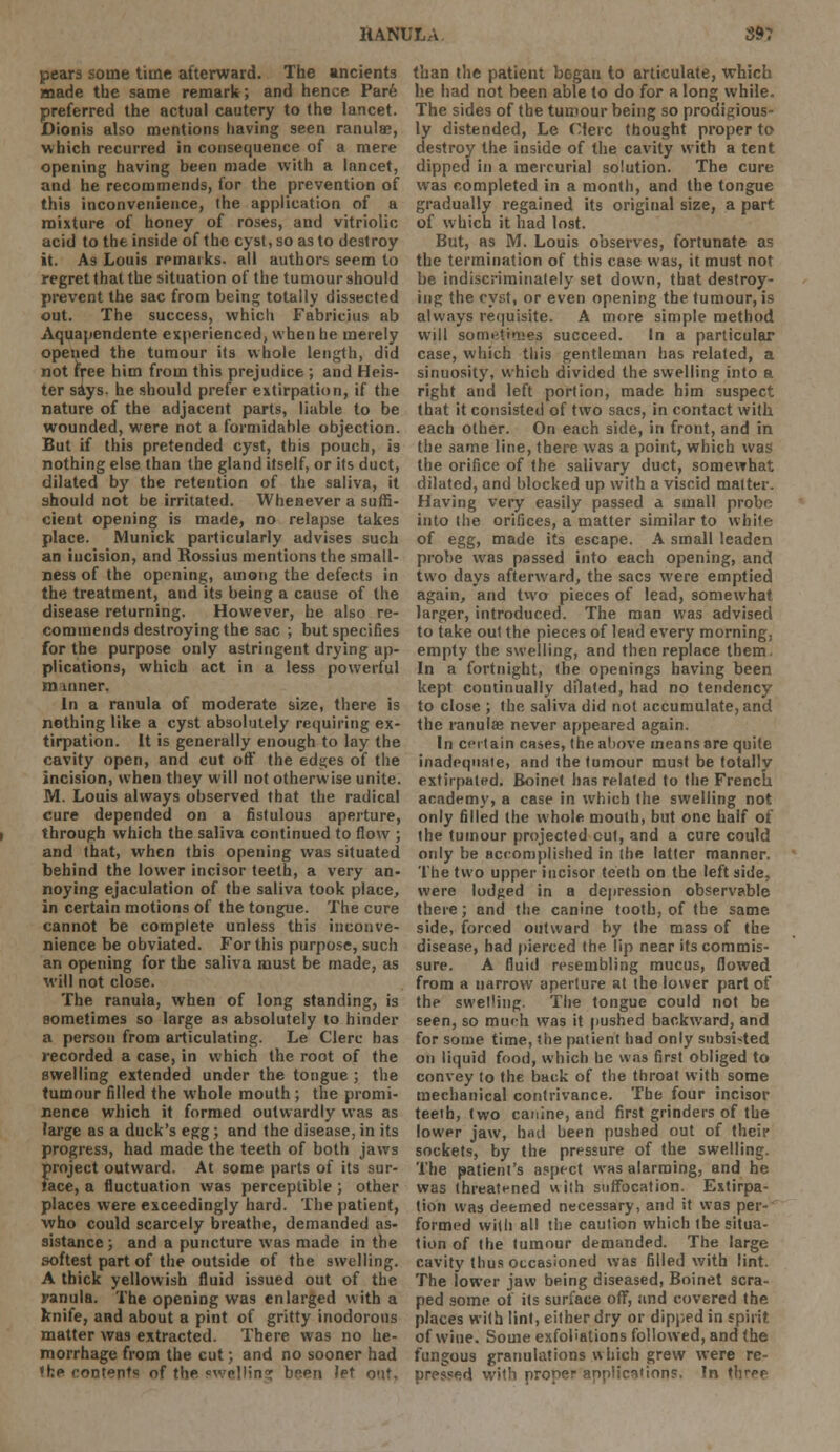 pears some time afterward. The ancients made the same remark; and hence Par6 preferred the actual cautery to the lancet. Dionis also mentions having seen ranula?, which recurred in consequence of a mere opening having been made with a lancet, and he recommends, for the prevention of this inconvenience, (he application of a mixture of honey of roses, and vitriolic acid to the inside of the cyst, so as to destroy it. As Louis remarks, all authors seem to regret that the situation of the tumour should prevent the sac from being totally dissected out. The success, which Fabricius ab Aquapendente experienced, when he merely opened the tumour its whole length, did not free him from this prejudice ; and Heis- ter says, he should prefer extirpation, if the nature of the adjacent parts, liable to be wounded, were not a formidable objection. But if this pretended cyst, this pouch, is nothing else than the gland itself, or its duct, dilated by the retention of the saliva, it should not be irritated. Whenever a suffi- cient opening is made, no relapse takes place. Munick particularly advises such an incision, and Rossius mentions the small- ness of the opening, among the defects in the treatment, aud its being a cause of the disease returning. However, he also re- commends destroying the sac ; but specifies for the purpose only astringent drying ap- plications, which act in a less powerful manner, In a ranula of moderate size, there is nothing like a cyst absolutely requiring ex- tirpation. It is generally enough to lay the cavity open, and cut off the edges of the incision, when they will not otherwise unite. M. Louis always observed that the radical cure depended on a fistulous aperture, t through which the saliva continued to flow ; and that, when this opening was situated behind the lower incisor teeth, a very an- noying ejaculation of the saliva took place, in certain motions of the tongne. The cure cannot be complete unless this inconve- nience be obviated. For this purpose, such an opening for the saliva must be made, as will not close. The ranula, when of long standing, is sometimes so large as absolutely to hinder a person from articulating. Le Clerc has recorded a case, in which the root of the swelling extended under the tongue ; the tumour filled the whole mouth ; the promi- nence which it formed outwardly was as large as a duck's egg; and the disease, in its progress, had made the teeth of both jaws project outward. At some parts of its sur- face, a fluctuation was perceptible ; other places were exceedingly hard. The patient, who could scarcely breathe, demanded as- sistance ; and a puncture was made in the softest part of the outside of the swelling. A thick yellowish fluid issued out of the ranula. The opening was enlarged with a knife, and about a pint of gritty inodorous matter was extracted. There was no he- morrhage from the cut; and no sooner had ?ke contents of the welling bsen let o<\U than the patient began to articulate, which he had not been able to do for a long while. The sides of the tumour being so prodigious- ly distended, Le Clerc thought proper to destroy the inside of the cavity with a tent dipped in a mercurial solution. The cure was completed in a month, and the tongue gradually regained its original size, a part of which it had lost. But, as M. Louis observes, fortunate as the termination of this case was, it must not be indiscriminately set down, that destroy- ing the cyst, or even opening the tumour, is always requisite. A more simple method will sometimes succeed. In a particular case, which this gentleman has related, a sinuosity, which divided the swelling into a right and left portion, made him suspect that it consisted of two sacs, in contact with each other. On each side, in front, and in the same line, there was a point, which was the orifice of the salivary duct, somewhat dilated, and blocked up with a viscid matter. Having very easily passed a small probe into the orifices, a matter similar to white of egg, made its escape. A small leaden probe was passed into each opening, and two days afterward, the sacs were emptied again, and two pieces of lead, somewhat larger, introduced. The man was advised to take out the pieces of lead every morning, empty the swelling, and then replace them. In a fortnight, the openings having been kept continually dilated, had no tendency to close ; the saliva did not accumulate, and the ranulae never appeared again. In certain cases, the above means are quite inadequate, and the tumour must be totally extirpated. Boinet has related to the French academy, a case in which the swelling not only filled (he whole mouth, but one half of the tumour projected cut, and a cure could only be accomplished in the latter manner. The two upper incisor teeth on the left side, were lodged in a depression observable there; and the canine tooth, of the same side, forced outward by the mass of the disease, had pierced the lip near its commis- sure. A fluid resembling mucus, flowed from a narrow aperture at the lower part of the swel'ing. The tongue could not be seen, so much was it pushed backward, and for some time, the patient had only subsisted on liquid food, which he was first obliged to convey to the back of the throat with some mechanical contrivance. The four incisor teeth, two canine, and first grinders of the lower jaw, had been pushed out of their sockets, by the pressure of the swelling. The patient's aspect was alarming, and he was threatened with suffocation. Extirpa- tion was deemed necessary, and it was per- formed with all the caution which the situa- tion of the tumour demanded. The large cavity thus occasioned was filled with lint. The lower jaw being diseased, Boinet scra- ped some of its surface off, and covered the places with lint, either dry or dipped in spirit of wine. Some exfoliations followed, and the fungous granulations which grew were re- pressed with proper applic^'ions, In three