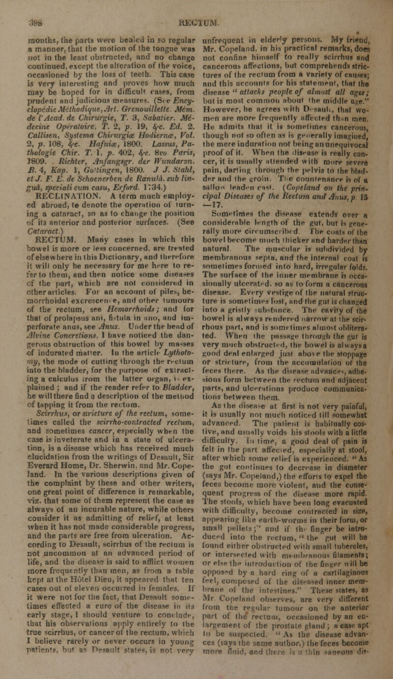 KfcX'llLM months, the parts were healed in so regular a manner, that the motion of the tongue was not in the least obstructed, and no change continued, except the alteration of the voice, occasioned by the loss of teelh. This case is very inleresting and proves how much may be hoped for in difficult rases, from prudent ami judicious measures. (S< e Ency- clopedic Mithodiqut, Art. Grenouillette. Mini. de VAcad. de Chirurgic, T. 3, Sabalier. M6- decine Opiraloire. T. 2, p. 19, fyc. Ed. 2. Callisen, Systema Chirnrgioe Uodiernce, Vol. 2, p. 108, fyc Hafnice, 1800. Lassus, Pa- thologic Chir. T. I, p. 402, fyc. 8ro Paris, 1809. Richter, Anfangsgr. der Wundarsn. B. 4, Kap. 1, Go'tingen, 1800. J J. Stahl, et J. F. E. de Schoenerben de Ranutd. sub lin- gud, specialicum casu, Erford. 1734.) RECLI NATION. A term much employ- ed abroad, t© denote the operation of turn- ing a cataract, so as to change the position of ils anlerior and posterior surfaces. (See Cataract.) RECTUM. Many cases in which this bowel is more or less concerned, are treated of elsewhere in this Dictionary, and therefore it will only be necessary for me here to re- fer to them, and then notice some diseases of the part, which are not considered in other articles. For an account of piles, he- morrhoidal excrescem e, and other tumours of the rectum, see Hemorrhoids; and for that of prolapsus ani, 6-tula in a no, and im- perforate anus, see Anus. Under the head of Alvine Concretions, 1 have noticed the dan- gerous obstruction of this bowel hy masses of indurated matter. In the article Lythoto- ■ny, the mode ot cutting through the rectum into the bladder, for the purpose of extract- ing a calculus irom the latter organ, i- ex- plained ; and if the reader refer to Bladder, he will there find a description of the melnod of tapping it from the rectum. Scirrhus, or stricture of the rectum, some- times called the scirrho-contracted rectum, and sometimes cancer, especially when the case is inveterate and in a state of ulcera- tion, is a disease which has received much elucidation from the writings of Desault, Sir Everard Home, Dr. Sherwin, and Mr. Cope- land. In the various descriptions given of the complaint by these and other writers, one great point of difference is remarkable, viz. that some of them represent the case as always of an incurable nature, while others consider it as admitting of relief, at least when it has not made considerable progress, and the parts are free from ulceration. Ac- cording to Desault, scirrhus of the rectum is not uncommon at an advanced period of life, and the disease is said to afflict women more frequently than men, as from a table kept at the Hotel Dieu, it appeared that ten cases out of eleven occurred in females. If it were not for the fact, that Desault some- times effected a cure of the disease in us early stage, 1 should venture to conclude, that his observations apply entirely to the true scirrhus, or cancer of the rectum, which I believe rarely or never occurs in young nation's, but a* Desault states, is not very unfrequent in elderly person;. My friend, Mr. Copeland, in his practical remarks, does not confine himself to really scirrhus and cancerous affections, but comprehends stric- tures of the rectum from a variety of causes; and this accounts for his statement, that the disease  attacks people of almost all ages; but is most common about the middle age. However, he agrees with DisauK, that wo- men are more frequently affected th m men. He admits that it is sometimes cancerous, though not so often as is generally imagined, the mere induration not being an unequivocal proof of it. When the disease is really can- cer, it is usually attended with more severe pain, darting through the pelvis to the blad- der and the groin. The countenance is of a sallow leaden cast. [Coptland on the prin- cipal Diseases of the Rectum and Anus, p 15 —17. Sometimes the disease extends over a considerable length of the gut, but is gene- rally mure cireumsciibtd. The coats of the bowel become much thicker and harder than natural. The muscular is subdivided by membranous septa, and the internal coat is sometimes formed into hard, irregular folds. The surface of the inner membrane is occa- sionally ulcerated, so as to form a cancerous disease. Every vestige of the natural struc- ture is sometimes lost, and the gut is changed into a gristly >ubstance. The cavity of the bowel is always rendered narrow at the scir- rhous part, and is sometimes almost oblitera- ted. When the passage through the gut is very much obstructed, the bowel is always a good deal enlarged just abo*e the stoppage or stricture, from the accumulation of the feces there. As the disease advance-, adhe- sions form between the rectum and adjacent parts, and ulcerations produce communica- tions between them. As the disease at first is not very painful, it is usually not much noticed till somewhat advanced. The patient is habitually cos- tive, and usually voids his stools with a little difficulty. In time, a good deal of pain is felt in the part affecied, especially at stool, after which some relief i9 experienced. As the gut continues to decrease in diameter (says Mr. Copeland,) the efforts to expel the feces become more violent, and the conse- quent progress of the disease more rapid. The stools, which have been long evacuated with difficulty, become contracted in size, appearing like earth-worms in their form, or small pellets;' and if th< finger be intro- duced into the rectum,  the gut will be tound either obstructed with small tubercles, or intersected with membranous filaments; or else the introduction of (he finger will be opposed by a hard ring of a cartilaginous feel, composed of the diseased inner mem- brane of the intestines. These states, as Mr Copeland observes, are very different from ttie regular tumour on the anterior part of the rectum, occasioned by an en- largement of the proslate gland ; a case apt to be suspected.  As fbe disease advan- ces (says the same author.) the feces become more fluid, and (.here is a 'hin saneoti? dh