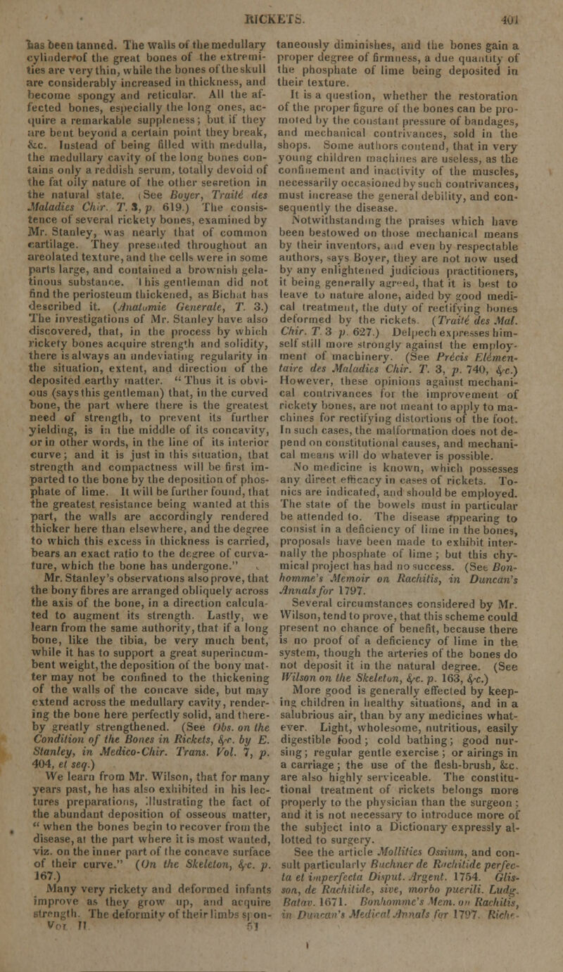 lias been tanned. The walls of the medullary eylinder'of the great bones of the extremi- ties are very thin, while the bones oftheskull are considerably increased in thickness, and become spongy and reticular. All the af- fected bones, especially the long ones, ac- quire a remarkable suppleness; but if they are bent beyond a certain point they break, &.c. Instead of being filled with medulla, the medullary cavity of the long bones con- tains only a reddish serum, totally devoid of the fat oily nature of the other secretion in the natural state, i See Boyer, Traili rtes .Maladies Chir. T. S, p. 619.) The consis- tence of several rickety bones, examined by Mr. Stanley, was nearly that of common rartilage. They presented throughout an areolated texture, and the cells were in some parts large, and contained a brownish gela- tinous substance. I his gentleman did not find the periosteum thickened, as Bichat has described it. (riiialumie Generate, T. 3.) The investigations of Mr. Stanley have also discovered, that, in the process by which rickety bones acquire strength and solidity, there is always an undeviatiug regularity in the situation, extent, and direction of the deposited earthy matter. Thus it is obvi- ous (says this gentleman) that, in the curved bone, the part where there is the greatest need of strength, to prevent its further yielding, is in the middle of its concavity, or in other words, in the line of its interior curve; and it is just in this situation, that strength and compactness will be first im- parted to the bone by the deposition of phos- phate of lime. It will be further found, that the greatest resistance being wanted at this part, the walls are accordingly rendered thicker here than elsewhere, and the degree to which this excess in thickness is carried, bears an exact ratio to the degree of curva- ture, which the bone has undergone. Mr. Stanley's observations also prove, that the bony fibres are arranged obliquely across the axis of the bone, in a direction calcula- ted to augment its strength. Lastly, we learn from the same authority, that if a long bone, like the tibia, be very much bent, while it has to support a great superincum- bent weight, the deposition of the bony mat- ter may not be confined to the thickening of the walls of the concave side, but may extend across the medullary cavity, render- ing the bone here perfectly solid, and there- by greatly strengthened. (See Obs. on the Condition of the Bones in Rickets, fyr. by E. Stanley, in Medico-Chir. Trans. Vol. 7, p. 404, et seq.) We learn from Mr. Wilson, that for many years past, he has also exhibited in his lec- tures preparations, Illustrating the fact of the abundant deposition of osseous matter,  when the bones begin to recover from the disease, at the part where it is most wanted, viz. on the inner part of the concave surface of their curve. (On the Skeleton, fyc. p. 167.) Many very rickety and deformed infants improve as they grow up, and acquire strength. The deformitv of their limbs s| on- M < taneously diminishes, and the bones gain a proper degree of firmness, a due quantity of the phosphate of lime being deposited in their texture. It is a question, whether the restoration of the proper figure of the bones can be pro- moted by the constant pressure of bandages, and mechanical contrivances, sold in the shops. Some authors contend, that in very young children machines are useless, as the confinement and inactivity of the muscles, necessarily occasioned by such contrivances, must increase the general debility, and con- sequently the disease. Notwithstanding the praises which have been bestowed on those mechanical means by their inventors, and even by respectable authors, says Boyer, they are not now used by any enlightened judicious practitioners, it being generally agreed, that it is best to leave to nature alone, aided by <jood medi- cal treatment, the duty of rectifying bones deformed by the rickets (Traili des Mai. Chir. T 3 p. 627.) Delpech expresses him- self still more strongly against the employ- ment of machinery- (See Pricis FA&men- tain des Maladies Chir. T. 3, p. 740, fye.) However, these opinions against mechani- cal contrivances tot the improvement of rickety bones, are not meant to apply to ma- chines for rectifying distortions of the foot. In such cases, the malformation does not de- pend on constitutional causes, and mechani- cal means will do whatever is possible. No medicine is known, which possesses any direct efheacy in cases of rickets. To- nics are indicated, and should be employed. The state of the bowels must in particular be attended to. The disease appearing to consist in a deficiency of lime in the bones, proposals have been made to exhibit inter- nally the phosphate of lime ; but this chy- mical project has had no success. (See Bon- homme's Memoir on Rachitis, in Duncan's Annals for 1797. Several circumstances considered by Mr. Wilson, tend to prove, that this scheme could present no chance of benefit, because there is no proof of a deficiency of lime in the system, though the arteries of the bones do not deposit it in the natural degree. (See Wilson on the Skeleton, fy-c. p. 163, fyc.) More good is generally effected by keep- ing children in healthy situations, and in a salubrious air, than by any medicines what- ever. Light, wholesome, nutritious, easily digestible food; cold bathing; good nur- sing ; regular gentle exercise ; or airings in a carriage; the use of the flesh-brush, &.c. are also highly serviceable. The constitu- tional treatment of rickets belongs more properly to the physician than the surgeon ; and it is not necessary to introduce more of the subject into a Dictionary expressly al- lotted to surgery. See the article Mollifies Ossium, and con- sult particularly Ruchner de Rocliitide perfec- tu et imperfecta Disput. Argent. 1754. Glis- son, de Rachitide, sive, morbo puerili. Ludg. Batav. 1671. Bonhommc's Mem. on Rachitis, in Duncan's Medical Jinnah for 1797. Ric>