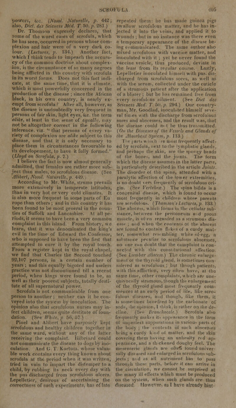 powers, &c. (JS'osol. Aatvrellc, p. 442; also, Did. dts Sciences Med. T. 50, />. 281.) Dr. Thomson expressly declares, that some of the worst cases of scrofula, which he has seen, occurred in persons whose com- plexion and hair were of a very dark co- lour. (Lectures, p. 134.) Another fact, which I think tends to impeach the accura- cy of the common doctrine about complex- ion, is the circumstance of so many negroes being afflicted in this country with scrofula in its worst forms. Does not this fact indi- cate, at the same time, that it is climate; which is most powerfully concerned in the production of the disease ; since the African black, in his own country, is nearly ex- empt from scrofula ? After all, however, as the disease is undoubtedly very frequent in persons of fair skin, light eyes, &.c. tlie term alike, at least in the. sense of equallu, may not be altogether correct in the following inference, viz. '' that persons of every va- riety of complexion are alike subject to this disease, and that it is only necessary to place them in circumstances favourable to its developement, to have it fully formed. (Lloyd on Scrofula, p.l.) I believe the fact is now almost generally admitted, that females are rather more sub- ject than males, to scrofulous disease. (See Mibert, Nosol. Vaturelle, p. 449.) According to Mr. White, struma prevails more extensively in temperate latitudes, than in very hot or very cold climates. It is also more frequent in some parts of Eu rope than others ; and in this country it has been found to be most general in the coun- ties of Suffolk and Lancashire. At all pe- riods, it seems to have been a very common complaint in this island. From history, we learn, that it was denominated the king's evil in the time of Edward the Confessor, who is supposed to have been the first that attempted to cure it by the royal touch. From a register kept in the royal chapel, we find that Charles the Second touched 92,107 persons, in a certain number of years ; and this equally bigoted and useless practice was not discontinued till a recent period, when kings were found to be, as well as their poorest subjects, totally desti- tute of all supernatural power. Scrofula is not communicable from one person to another ; neither can it be con- veyed into the sysiem by inoculation. The opinion also that scrofulous nurses may in- fect children, seems quite destitute of foun- dation. (See White, p 56, 57.) Pinel and Alibert have purposely kept scrofulous and healthy children together in the same ward, without any of the latter receiving the complaint. Hebreard could not communicate the disease to dogs by ino- culation. And G.T. Korturn. whose valua- ble work contains every thing known about scrofula at the period when it was written, tried in vain to impart the distemper to a child, by rubbing its neck every day with the pus discharged from scrofulous ulcers. Lepelletier, desirous of ascertaining the correctness of such experiments, has of late repeated them, lie has made guinea pigs swallow scrofulous matter, and he has in jected it into the veins, and applied it to wounds ; but in no instance was there even a temporary appearance of the disease be- ing communicated. The same author also mixed scrofulous with vaccine matter, and inoculated with it ; yet he never found the vaccine vesicle, thus produced, deviate in the leasi from its regular course. Lastly, Lepelletier inoculated himseli with pus. dis- charged from scrofulous sores, as well as with the serum, collected under the cuticle of h strumous patient after the application of a blister ; but he has remained free from every scrofulous ailment. (See Diet des Sciences Med. T. 60, p. 294.) Our country- man, Mr. Goodlad, iriocuh.ted himself seve- ral times vtitli the discharge from scrofulous sores and abscesses, and the result was, that the disease could n< t be thus transmitted. (On the Diseases of the Vess'ls and Glands of the Absorbent Sysiem, p. 113) The | aits w inch re most frequently affect- ed by scrofula, next to the lymphatic glands, and perhaps the skin, are the spongy heads of the bone~, and the joints. The form which the disease assumes in the latter pans, is particularly described in the article Joints. The disorder ot the spine, attended with a paralytic affection of the lower extremities, is no doubt ver\ frequently of scrofulous ori- gin. (See Vertebra) The spina bifida is a congenital disease, which is found to occur most frequently in children w hosr parents are scrofulous. (Thomson's Lectures, p. 133.) The abscess, w Inch forms in the cellular sub- stance, between the peritoneum aid psoas muscle, is ofien regarded as a strumous dis- ease ; and when the contents ot the abscess are found fo contain fhkes of a cuidy mat- ter, somewhat res< mbling white nf-egg, a substance peculiar lo scrofulous abscesses, no one can doubt that the complaint is con- nected wiih this constitutional affection. (See Lumbar slbsctss.) The chronic enlarge- ment ol the thyroid gland, is sometimes con- sidered as scrofulous ; but though patients, with this affliction, very often have, at the same time, other complaints, which are une- quivocally strumous, though the enlargement of the thyroid gland most frequently com- mences at an early period of lite, like scro- fulous diseases, and (hough, like them, it la sometimes benefited by the carbonate of soda, the opinion, I think, is rather on (he de- cline. (See Bronchocele.)' Scrofula also frequently makes it- appearance in the form ot imperfect suppurations, in various parts of the body : the contents of such abscesses b ing a curdy kind ol matter, and the skin covering them having an unhealty rid ap- pearance, and a thickened doughy feel. The mesenteric glands are oftefi lound univer- sally disi a^ed and enlarged in scrofulous sub- jects ; ai.d as all nutriment has to puss through these parts, before it can arrive in the circulation, we cannot be surprised at the many ill effects which must be produced on the system, when such glands are thus diseased. However, as I have already hint-