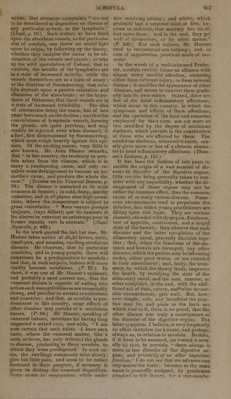 writer, that strumous complaints  are not i considered as dependent on disease of any particular system, as the lymphatic. (Lloyd, p. 10.) Such writers as have fixed upon the absorbent vessels, as the particular seat of scrofula, can throw no useful light upon its origin, by following up the theory, whether they imagine the cause to be ob- struction of the vessels anil glands ; or take up the wild speculation of Cabani, that in scrofula, the mouths of the lymphatics are in a state of increased activity, while the vessels themselves are in a state of atony ; or the doctrine of Soemmering, that scro- fula depends upon a passive relaxation and dilatation of the absorbents; or the hypo- thesis of Girtanner, that these vessels are in a state of increased irritability. The idea of obstruction being the cause, has of late years been much on the decline ; and that the convolutions of lymphatic vessels, forming the glands, are quite pervious, and may readily be injected, even when diseased, is a fact, first demonstrated by Soemmerring, which must weigh heavily against this opi- nion. Of the exciting causes, very little is also known. Mr. John Hunter remarks, that  in this country, the tendency to scro- fula arises from the climate, which is in many a predisposing cause, and only re- quires some derangement to become an im- mediate cause, and produce the whole dis- ease. (Treatise on the Venereal Disease, p. 26.) The disease is remarked to be most common in females ; in cold, damp, marshy countries, and in all places near high moun- tains, where the temperature is subject to great vicissitudes.  Nous voyons presque toujours, (says Alibert) que les tumeurs et les ulceresse rouvrent an printemps pourse fermer ensuite vers la canicule. (ffosol. JYalurelle, p. 449.) In the work quoted the last but one, Mr. Hunter takes notice of slight fevers, colds, small-pox, and measles, exciting scrofulous diseases. He observes, that in particular countries, and in young people, there will sometimes be a predisposition to scrofula; and that, in such subjects, buboes will more readily become scrofulous. (P. 27.) In short, it was one of Mr. Hunter's opinions, and probably a most correct one, that the venereal disease is capable of calling into action such susceptibilities as are remarkably Btrong, and peculiar to certain constitutions and countries ; and that, as scrofula is pre- dominant in this country, some effects of other diseases may partake of a scrofulous nature. (P. 96.) Mr. Hunter, speaking of venereal buboes, mentions his having long suspected a mixed case, and adds,  I am now certain that such exists. I have seen cases, where the venereal matter, like a cold, or fever, has only irritated the glands to disease, producing in them scrofula, to which they were predisposed. In such ca- ses, the swellings commonly arise slowly, give but little pain, and seem to be rather hastened in their progress, if mercury is riven to destroy the venereal disposition. ■■• !•* suppuration, while under this resolving course ; and others, whicii probably had a venereal taint at first, be- come so indolent, that mercury has no ef- fect upon them ; and in the end, they get well of themselves, or by other means. (P. 269.) For such buboes, Mr. Hunter used to recommend sea-bathing; and, in case of suppuration, poultices made of sea- water. In the words of a well-informed Profes- sor, scrofula readily forms an alliance with almost every morbid affection, occurring either from external injury, or from internal disease ; it modifies the appearance of other diseases, and seems to convert them gradu- ally into its own nature. Indeed, there are few of the local inflammatory affections, which occur in this country, in which the symptoms and effects of these affections, and the operation of the food and remedies employed for their cure, are not more or less modified by the degree of scrofulous diathesis, which prevails in the constitution of those who are affected by them. The scrofulous diathesis, wherever it exists, usu- ally gives more or less of a chronic charac- ter to local inflammatory affections. (Thom- son's Lectures, p. 131.) It has been the fashion of late years to ascribe the origin of a vast number of dis- eases to disorder of the digestive organs., little troi-ble being generally taken to con- sider with any impartiality, whether the de- rangement of those organs may not be rather the common effect, than the common cause, of so many various diseases. INuroe ■ rous circumstances tend to perpetuate the delusion, into which young practitioners are falling upon this topic. They see various diseases, attended with dyspepsia, flatulence, loss of appetite, costiveness, and a torpid state of tlie bowels; they observe that such diseases and the latter complaints of the alimentary canal, generally diminish toge- ther ; that, when the functions of the sto- mach and bowels are deranged, any other diseases, which the patient may be labouring under, either grow worse, or are retarded in their amendment; and, lastly, the treat- ment, to which the theory leads, improves the health, by rectifying the state of the alimentary canal, and the sore, tumour, or other complaint, in the end, with the addi- tional aid of time, nature, and'other favour able circumstances, gets well. But, how- ever simple, safe, and beneficial the prac- tice may be, and plain as the facts are which lead to it, there is no proof, tbat the other disease was truly a consequence of the disorder of the digestive organs. The latter symptom. I believe, is very frequently an effect mistaken for a cause, and perhaps, always so, in relation to scrofula. Besides, if it were to be assumed, (as indeed it actu- ally is) that, in scrofula  there always is more or less disorder of the digestive or- gans, and primarily of no other important function, 1 do not. see that we advance one step nearer the truth : because as the same cause is generally assigned, by gentlemen i this theory, for a vast number