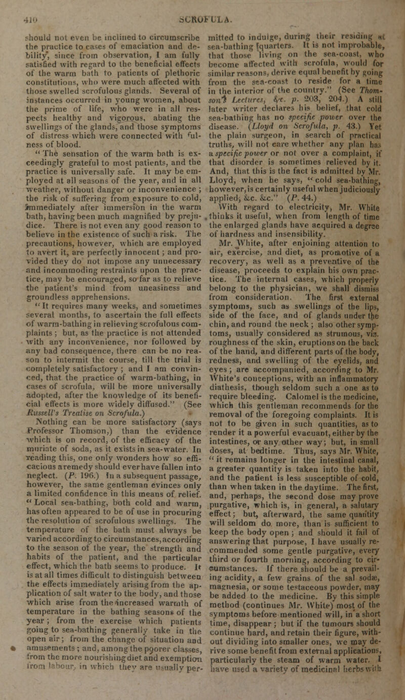 aCROtLLA. should not even be inclined to circumscribe the practice to cases of emaciation and de- bility, since from observation, I am fully satisfied with regard to the beneficial effects of the warm bath to patients of plethoric constitutions, who were much affected with those swelled scrofulous glands. Several of instances occurred in young women, about the prime of life, who were in all res- pects healthy and vigorous, abating the swellings of the glands, and those symptoms of distress which were connected with ful- ness of blood.  The sensation of the warm bath is ex- ceedingly grateful to most patients, and the practice is universally safe. It may be em- ployed at all seasons of the year, and in all weather, without danger or inconvenience ; the risk of suffering from exposure to cold, immediately after immersion in the warm oath, having been much magnified by preju- dice. There is not even any good reason to believe in the existence of such a risk. The precautions, however, which are employed to avert it, are perfectly innocent; and pro- vided they do not impose any unnecessary and incommoding restraints upon the prac- tice, may be encouraged, so far as to relieve the patient's mind from uneasiness and groundless apprehensions.  It requires many weeks, and sometimes several months, to ascertain the full effects of warm-bathing in relieving scrofulous com- plaints ; but, as the practice is not attended with any inconvenience, nor followed by any bad consequence, there can be no rea- son to intermit the course, till the trial is completely satisfactory ; and I am convin- ced, that the practice of warm-bathing, in cases of scrofula, will be more universally adopted, after the knowledge of its benefi- cial effects is more widely diffused. (See Russell's Treatise on Scrofula.) Nothing can be more satisfactory (says Professor Thomson,) than the evidence ■which is on record, of the efficacy of the muriate of soda, as it exists in sea-water. In Teading this, one only wonders how so effi- cacious aremedy should everhave fallen into neglect. (P. 196.) In a subsequent passage, however, the same gentleman evinces only a limited confidence in this means of relief. u Local sea-bathing, both cold and warm, has often appeared to be of use in procuring the resolution of scrofulous swellings. The temperature of the bath must always be varied according to circumstances, according to the season of the year, the strength and habits of the patient, and the particular effect, which the bath seems to produce. It is at all times difficult to distinguish between the effects immediately arising from the ap- plication of salt water to the body, and those which arise from the increased warmth of temperature in the bathing seasons of the year; from the exercise which patients going to sea-bathing generally take in the open air; from the change of situation and • amusements ; and, among the poorer classes, Srom the more nourishingdietand exemption irom labour, in which they are usually per- mitted to indulge, during their residing *t sea-bathing {quarters. It is not improbable, that those living on the sea-coust, who become affected with scrofula, would for similar reasons, derive equal benefit by going from the sea-coast to reside for a time in the interior of the country. (See Thom- son1* Lectures, fyc. p. 203, 204.) A still later writer declares his belief, that cold sea-bathing has no specific power over the disease. {Lloyd on Scrofula, p. 43.) Yet the plain surgeon, in search of practical truths, will not care whether any plan ha; a specific power or not over a complaint, it that disorder is sometimes relieved by it. And, that this is the fact is admitted by Mr. Lloyd, when he says,  cold sea-bathing, however, is certainly useful when judiciously applied, kc. &.c. (P. 44.) With regard to electricity, Mr. White . thinks it useful, when from length of time the enlarged glands have acquired a degree of hardness and insensibility. Mr. White, after enjoining attention to air, exercise, and diet, as promotive of a recover}', as well as a preventive of the disease, proceeds to explain his own prac- tice. The internal cases, which properly belong to the physician, we shall dismiss from consideration. The first external symptoms, such as swellings of the lips, side of the face, and of glands under the chin, and round the neck ; also other symp- toms, usually considered as strumous, via. roughness of the skin, eruptions on the back of the hand, and different parts of the body, redness, and swelling of the eyelids, and eyes; are accompanied, according to Mr. White's conceptions, with an inflammatory diathesis, though seldom such a one as to require bleeding. Calomel is the medicine, which this gentleman recommends for the removal of the foregoing complaints. It is not to be given in such quantities, as to render it a powerful evacuaot, either by the intestines, or atiy other way; but, in small doses, at bedtime. Thus, says Mr. White,  it remains longer in the intestinal canal, a greater quantity is taken into the habit, and the patient is less susceptible of cold, than when taken in the daytime. The first, and, perhaps, the second dose may prove purgative, which is, in general, a salutary effect; but, afterward, the same quantity will seldom do more, than is sufficient to keep the body open ; and should it fail of answering that purpose, I have usually re- commended some gentle purgative, every third or fourth morning, according to cir- cumstances. If there should be a prevail- ing acidity, a few grains of the sal sodae, magnesia, or some testaceous powder, may be added to the medicine. By this simple method (continues Mr. White) most of the symptoms before mentioned will, in'a short time, disappear ; but if the tumours should continue hard, and retain their figure, with- out dividing into smaller ones, we may de- rive some benefit from external applications, particularly the steam of warm water. I have used a variety of medicinal herb-