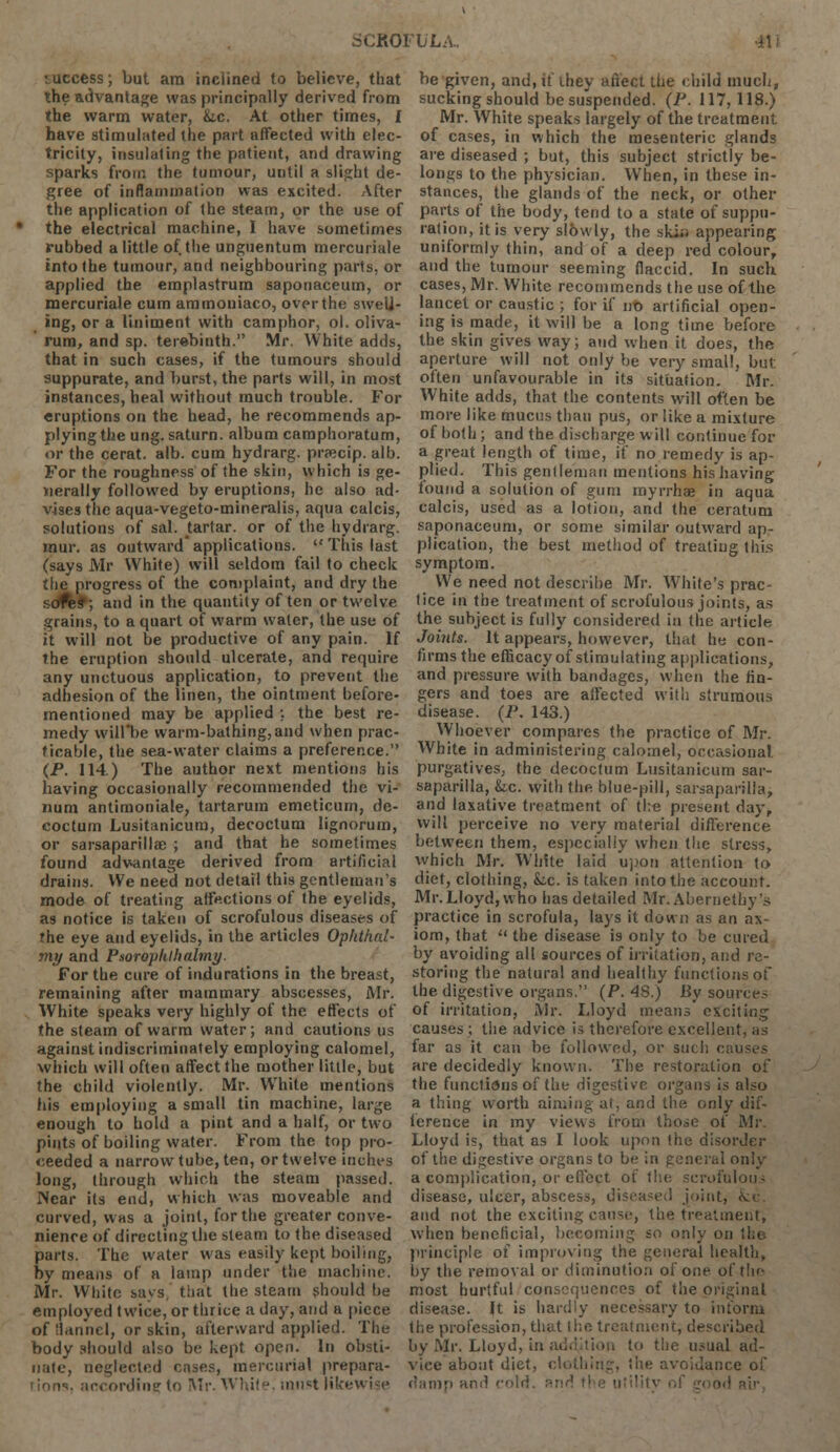 ■ uccess; but am inclined to believe, that the advantage was principally derived from the warm water, &.c. At other times, £ have stimulated the part affected with elec- tricity, insulating the patient, and drawing sparks from the tumour, until a slight de- gree of inflammation was excited. After the application of the steam, or the use of the electrical machine, I have sometimes rubbed a little of the unguentum mercuriale into the tumour, and neighbouring parts, or applied the emplastrum saponaceum, or mercuriale cum ammoniaco, over the sweli- ing, or a liniment with camphor, ol. oliva- rum, and sp. terebinth. Mr. White adds, that in such cases, if the tumours should suppurate, and burst, the parts will, in most instances, heal without much trouble. For eruptions on the head, he recommends ap- plying the ung. saturn. album camphoratum, or the cerat. alb. cum hydrarg. pracip. alb. For the roughness of the skin, which is ge- nerally followed by eruptions, he also ad- vises the aqua-vegeto-mineralis, aqua calcis, solutions of sal. tartar, or of the hydrarg. mur. as outward applications.  This last (says Mr White) will seldom fail to check the progress of the complaint, and dry the soft*; and in the quantity of ten or twelve grains, to a quart of warm water, the use of it will not be productive of any pain. If the eruption should ulcerate, and require any unctuous application, to prevent the adhesion of the linen, the ointment before- mentioned may be applied ;. the best re- medy will*be warm-bathing, and when prac- ticable, the sea-water claims a preference. (P. 114.) The author next mentions his having occasionally recommended the vi- num antimoniale, tartarum emeticurn, de- coctum Lusitanicum, decoctum lignorum, or sarsaparilla? ; and that he sometimes found advantage derived from artificial drains. We need not detail this gentleman's mode of treating affections of the eyelids, as notice is taken of scrofulous diseases of the eye and eyelids, in the articles Ophthal- my and P.toroplilhalmy. For the cure of indurations in the breast, remaining after mammary abscesses, Mr. White speaks very highly of the effects of the steam of warm water; and cautions us against indiscriminately employing calomel, which will often affect the mother little, but the child violently. Mr. VVhite mentions his employing a small tin machine, large enough to hold a pint and a half, or two pints of boiling water. From the top pro- ceeded a narrow tube, ten, or twelve inches long, through which the steam passed. Near its end, which was moveable and curved, whs a joint, for the greater conve- nience of directing the steam to the diseased parts. The water was easily kept boiling, by means of a lamp under the machine. Mr. White says that the steam should be employed twice, or thrice a day, and a piece of flannel, or skin, afterward applied. The body should also be kept open. In obsti- nate, neglected cases, mercurial prepara- tions, according to Mr. White, must Hkev be given, and, If they affect the child much, sucking should be suspended. (P. 117,118.) Mr. White speaks largely of the treatment of cases, in which the mesenteric glands are diseased ; but, this subject strictly be- longs to the physician. When, in these in- stances, the glands of the neck, or other parts of the body, tend to a state of suppu- ration, it is very slowly, the skii) appearing uniformly thin, and of a deep red colour, and the tumour seeming flaccid. In such cases, Mr. White recommends the use of the lancet or caustic ; for if iro artificial open- ing is made, it will be a long time before the skin gives way; and when it does, the aperture will not only be very small, but. often unfavourable in its situation. Mr. White adds, that the contents will often be more like mucus than pus, or like a mixture of both; and the discharge will continue for a great length of time, if no remedy is ap- plied. This gentleman mentions his having found a solution of gum myrrhs in aqua calcis, used as a lotion, and the ceratutu saponaceum, or some similar outward ap- plication, the best method of treating this symptom. We need not describe Mr. White's prac- tice in the treatment of scrofulous joints, as the subject is fully considered in the article Joints. It appears, however, that he con- firms the efficacy of stimulating applications, and pressure with bandages, when the fin- gers and toes are affected witli strumous disease. (P. 143.) Whoever compares the practice of Mr. White in administering calomel, occasional, purgatives, the decoctum Lusitanicum sar- saparilla, &.c. with the blue-pill, sarsaparilla, and laxative treatment of the present day, will perceive no very material difference between them, especially when the stress, which Mr. White laid upon attention to diet, clothing, Lc. is taken into the account. Mr. Lloyd, who has detailed Mr.Abernethy's practice in scrofula, lays it down as an ax- iom, that  the disease is only to be cured by avoiding all sources of irritation, and re- storing the natural and healthy functions of the digestive organs. (P. 48.) By source- of irritation, Mr. Lloyd means' exciting causes ; the advice is therefore excellent, as far as it can be followed, or such can are decidedly known. The restoration of the functions of the digestive organs is also a thing worth aiming at, and the only dif- ference in my views from those of Mr. Lloyd is, that as I look upon the disorder of the digestive organs to be in general only a complication, or effect of the scrofulous disease, ulcer, abscess, diseased joint, and not the exciting cause, the treatment, when beneficial, becoming so only on principle of improving the general health, by the removal or diminution of one. of the most hurtful consequences of the original disease. It is hardly necessary to inform the profession, that the treatment, described by Mr. Lloyd, in addition to the usual ad- vice about diet, clothing) the avoidance of damp and cold, Ri