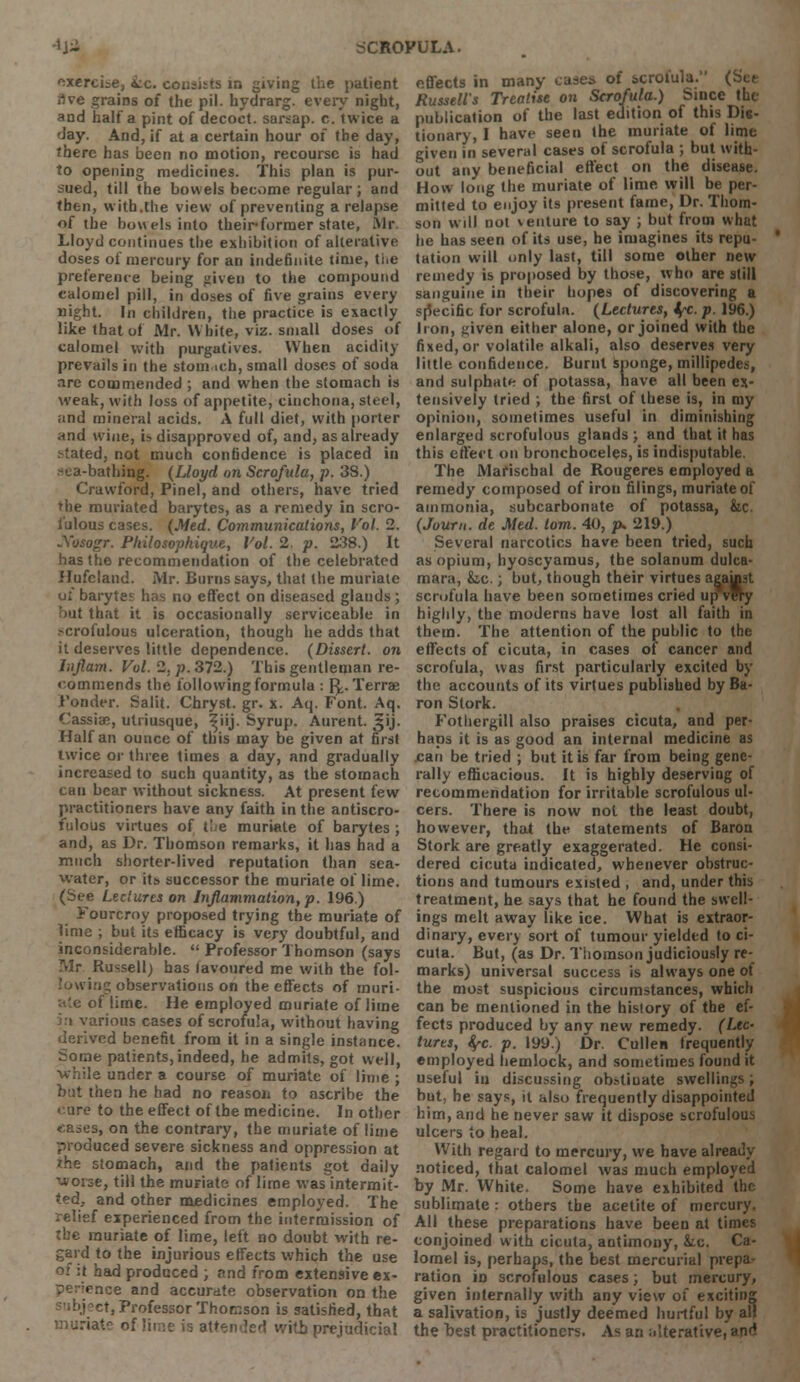 exercise, &c consists in giving the patient rtve grains of the pil. hydrarg. every night, and half a pint of decoct, sarsap. c. twice a day. And, if at a certain hour of the day, there has been no motion, recourse is had to opening medicines. This plan is pur- sued, till the bowels become regular ; arid then, with.the view of preventing a relapse of the bowels into theii-former state, Mr Lloyd continues the exhibition of alterative doses of mercury for an indefinite time, ti.e preference being given to the compound calomel pill, in doses of five grains every night. In children, the practice is exactly like that of Mr. White, viz. small doses of calomel with purgatives. When acidity prevails in the stoin ich, small doses of soda are commended ; and when the stomach is weak, with loss of appetite, cinchona, steel, and mineral acids. A full diet, with porter and wine, i» disapproved of, and, as already stated, not much confidence is placed in sea-bathing. (Lloyd on Scrofula, p. 38.) Crawford, Pinel, and others, have tried the muriated barytes, as a remedy in scro- fulous cases. (Med. Communications, Vol. 2. Sosogr. Philosopkique, Vol. 2. p. 238.) It has the recommendation of the celebrated JIufcland. Mr. Burns says, that the muriate of barytes has no effect on diseased glands; it that it is occasionally serviceable in scrofulous ulceration, though he adds that it deserves little dependence. (Dissert, on Jnflam. Vol. 2. p. 372.) This gentleman re- commends the following formula : f^. Terra; Fonder. Salit. Chryst. gr. x. Aq. Font. Aq. (assise, utriusque, ^iij. Syrup. Aurent. 31J. Half an ounce of this may be given at first twice or three times a day, and gradually increased to such quantity, as the stomach can bear without sickness. At present few practitioners have any faith in the antiscro- fulous virtues of the muriate of barytes ; and, as Dr. Thomson remarks, it has had a much shorter-lived reputation than sea- water, or its successor the muriate of lime. (See Lectures on Inflammation, p. 196.) Fourcroy proposed trying the muriate of lime ; but its efficacy is very doubtful, and inconsiderable.  Professor Thomson (says Mr Russell) has lavoured me with the fol- 'owing observations on the effects of muri- ate of lime. He employed muriate of lime ':t various cases of scrofula, without having derived benefit from it in a single instance. Some patients, indeed, he admits, got well, while under a course of muriate of lime; but then he had no reason to ascribe the cure to the effect of the medicine. In other t-ases, on the contrary, the muriate of lime produced severe sickness and oppression at the stomach, and the patients got daily worse, till the muriate of lime was intermit- ted, and other medicines employed. The relief experienced from the intermission of the muriate of lime, left no doubt with re- gard to the injurious effects which the use of it had produced ; and from extensive ex- enoe and accurate observation on the t, Professor Thomson is satisfied, that ' with prejudicial effects in many case* of scrofula. (Set Russell's Treatise on Scrofula.) Since the publication of the last edition of this Die- tionary, I have seen the muriate of lime given in several cases of scrofula ; but with- out any beneficial effect on the disease. How long the muriate of lime will be per- mitted to enjoy its present fame, Dr. Thom- son will not venture to say ; but from what he has seen of its use, he imagines its repu- tation will only last, till some other new remedy is proposed by those, who are still sanguine in their hopes of discovering a specific for scrofula. (Lectures, fyc. p. 196.) Iron, given either alone, or joined with the fixed, or volatile alkali, also deserves very little confidence. Burnt sponge, millipedes, and sulphate of potassa, have all been ex- tensively tried ; the first of these is, in my opinion, sometimes useful in diminishing enlarged scrofulous glands ; and that it has this effect on bronchoceles, is indisputable. The Marischal de Rougeres employed a remedy composed of iron filings, muriate of ammonia, subcarbonate of potassa, &c (Jour/i. de Med. torn. 40, p* 219.) Several narcotics have been tried, such as opium, hyoscyamus, the solanum dulca- mara, &c.; but, though their virtues agawst scrofula have been sometimes cried up very highly, the moderns have lost all faith in them. The attention of the public to the effects of cicuta, in cases of cancer and scrofula, was first particularly excited by the accounts of its virtues published by Ba- ron Stork. Fothergill also praises cicuta, and per- haps it is as good an internal medicine as can be tried ; but it is far from being gene- rally efficacious. It is highly deserving of recommendation for irritable scrofulous ul- cers. There is now not the least doubt, however, that the statements of Baron Stork are greatly exaggerated. He consi- dered cicuta indicated, whenever obstruc- tions and tumours existed , and, under this treatment, he says that he found the swell- ings melt away like ice. What is extraor- dinary, every sort of tumour yielded to ci- cuta. But, (as Dr. Thomson judiciously re- marks) universal success is always one ot the most suspicious circumstances, which can be mentioned in the history of the ef- fects produced by any new remedy. (Lec- tures, $fc. p. 199.) Dr. Cullen frequently employed hemlock, and sometimes found it useful iu discussing obstinate swellings; but, he says, it also frequently disappointed him, and he never saw it dispose scrofulous ulcers to heal. With regard to mercury, we have already noticed, that calomel was much employed by Mr. White. Some have exhibited the sublimate : others the acetite of mercury. All these preparations have been at times conjoined with cicuta, antimony, &x. Ca- lomel is, perhaps, the best mercurial prepa- ration in scrofulous cases; but mercury, given internally with any view of exciting a salivation, is justly deemed hurtful by all the best practitioners. As an ^Iterative, anr5