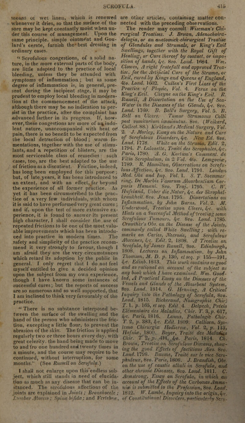 aCKObXLA. Hi means oi wet linen, which is renewed whenever it dries, so that the surface of the sore may be kept constantly moist when un- der this course of management. Upon the same principle, simple ointment and Gou- lard's cerate, furnish the* best dressing in ordinary cases. u Scrofulous congestions, of a solid na- ture, in the more external parts of the body, are little adapted to the practice of local bleeding, unless they be attended with symptoms of inflammation ; but as some degree of inflammation is, in general, pre- sent during the incipient stage, it may be prudent to employ local bleeding in modera- tion at the commencement of the attack, although there may be no indication to per- sist in the practice, after the complaint ha9 advanced farther in its progress. If, how- ever, these congestions are more of au, indo- lent nature, unaccompanied with heat or1 pain, there is no benefit to be expected from the local detraction of blood; warm fo- mentations, together with the use of stimu- lants, and a repetition of blisters, are the most serviceable class of remedies : such cases, too, are the best adapted to the use of friction as a discutient. Friction, indeed, has long been employed for this purpose ; but, of late.years, it has been introduced to an extent, and with an effect, far beyond the experience of all former practice. As yet it has been circumscribed to the prac- tice of a very few individuals, with whom it is said to have performed very great cures ; and if, upon the test of more extensive ex- perience, it is found to answer its present high character, I shall consider the use of repeated frictions to be one of the most valu- able improvements which has been introdu- ced into practice in modern times. The safety aud simplicity of the practice recom- mend it very strongly to favour, though I am afraid they are the very circumstances which retard its adoption by the public in general. I only regret that I do not feel myself entitled to give a decided opinion upon the subject from my own experience, though I have known some instances of successful cures; but the reports of success are so numerous and so well supported, that I am inclined to think very favourably of the practice.  There is no substance interposed be- tween the surface of the swelling and the band of the person who administers the fric- tion, excepting a little flour, to prevent the abrasion of the skin. The friction is applied reguhirly two or three hours every day. with great celerity, the hand being made to move to and fro one hundred an4 twenty times in a minute, and the course may require to be continued, without interruption, for some months. (See Russell on Scrofula.) I shall not enlarge upon thisendless sub ject, which still stands in need of elucida- tion as much as any disease that can be in- stanced. The scrofulous affections of tho joints are explained in Joints; Bronchocele ; Lumbar Abscess; Spina bifida: and Verl are other articles, containing matter con- nected with the preceding observations. The reader may consult Wiseman's Chi- rurgical Treatises. J. Brown, Adenochoira- delogia, or an a/talomickchirurgical Treatise of Glandules and Strumals, or King's Evil Swellings, together with the Royal Gift of Healing, or Cure thereof by contact, or impo- sition of hands, fyc. Svo. Load. 1684. Wm. Clowes, .1 right frutefull and approved Trea- tise, for the Artificial Cure of the Struma, or Evil, cured by Kings and Queens of England, 4io. Land. 1(502. Cullen's First Lines of the Practice of Physic, Vol. 4. Feme on the King's Evil. Cheyne on the King's Evil. R. Russell, A Dissertation on the Use of Sea- Water in the Diseases of the Glands, fyc. 8vo. Land. 1769. B. Bell's Surgery, Vol.5. B. Bell on Ulcers. Tumor Strumosus Colli post vomitorium imminutus. 8vo. (Wei/card, Collect. SS.) Kir/eland's Medical Surgery, Vol. 2. J. Morley, Essay on the Nature and Cure of Scrofulous Disorders, fyc. New Ed. Svo. Lond. 1778. White on the Struma, Edit. 2, 1794. P. Lalonelte, Traitd des Scrophules,fyc. Paris, 1780. A. G. Kortum's Comment, de Vilio Scrophuloso, in 2 Vol. 4to. Lemgovicc, 1789. R. Hamilton, Observations on Scrofu- lous Affection, §-c. 8vo. Lond. 1791. London Med. Obs and Inq. Vol. 1. 5. T. Socmmer ring, De Morbis Vasorum Absorbenlium Cor- poris Humani. Svo. Traj. 1795. C. W. Hufeland, Ueber die Natur, §-c. der Skrophel- Lraukhcil. Svo. Jena. 1795. Dissertations on Inflammation, by John Burns, Vol. 2. M. Underwood, Treatise upon Ulcers, fyc. with Hints on a Successful Method of treating some Scrofulous Tumours, fy-c 8vo. Lond. 1785. Crowther's Obs. on the Disease of the Joints, commonly called While Swelling; with re- marks on Caries, Necrosis, and Scrofulous Abscesses, fyc. Edit. 2, 1808. A Treatise on Scrofula, by James Russell, 8vo. Edinburgh, 1808. Lectures on Inflammation, by John Thomson, M. D. p. 130, etseq. p 155—191, fyc. Edinb.\8\3. This work contains as good and as rational an account of the subject as any book which I have examined. Wm. Good- lad, A Practical Essay on the Diseases of the Vessels and Glands of the Absorbent System, 8vo. Lond. IS 14. G. Henning, A Criticat Inquiry into the Pathology of Scrofula, 8vo, Lond. 1815. Richerand, Nosographie ChirJ T. 1, p. 165, el seq. Edit. 4. Delpech, Pricis Elcmentaire des .Maladies, Chir. T. 3,p. 617, fyc. Pari*, 1816. Lassus, Palhologie Chir. T. 2, p. 383, fa. Edit. 1809. Callisen, Sys- lema Chirurgice Hoditrna, Vol. 2, p. 113, Hafnics, 1800, Boyer, Traiti des Maladies C/iir. T 2, p. 4*4, $*. Paris, 1814. Ch. Brown, Treatise on Scrofulous Diseases, show- ing Hie good Effects of factitious Airs. Svo. Lond. 1798. Baume, Traite sur le vice Sen- phuleux, Svo. Paris, 1808. J. Brandish, Obs. on the use of caustic alkali in Scrofula, and other chronic Diseases, Svo. Lond. 1811. C. Armstrong, Essay on Scrofula, in ivhich an. account of the Eff'ecis of the Carbonas Ammo- nite is submitted to the Profession, Svo. Lond. IS 12. W. Lambe, Inquiry into the origin, $r. of Constitutional Disorders, particularly