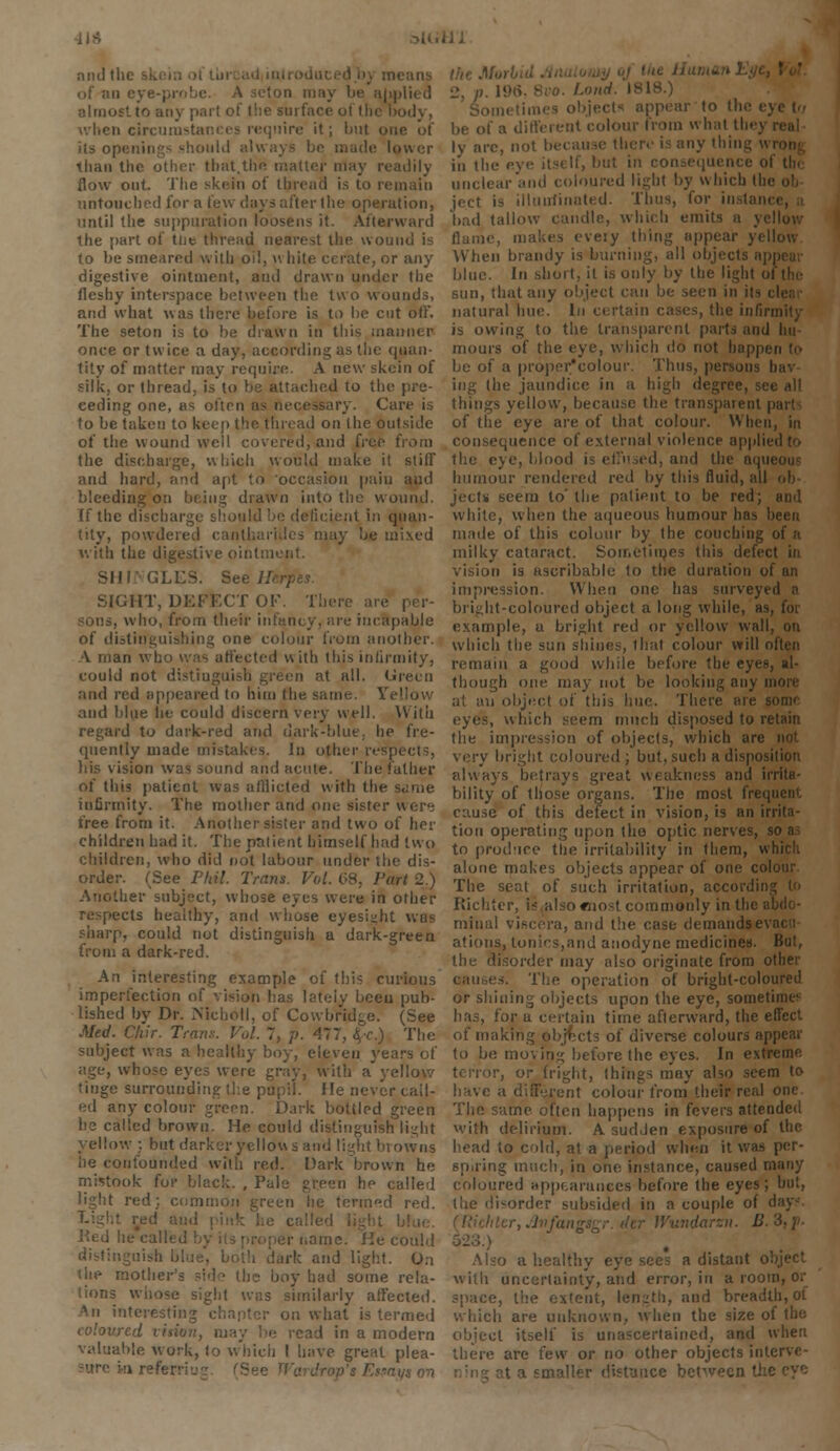 II* and the ski of an eye-; ion may be applied almost to any pari of the surface of the body, ii circumstances require it; but on its openings should always be made lower than the other that.the matter may re flow out. The skein of thread is to remain untouched for a few days after the operation, until the suppuration loosens it. Afterward the part of tlie thread nearest the wound is to be smeared with oil, \\ hite cerate, or any digestive ointment, anil drawn under the fleshy interspace between the two wounds, and what was there before is to he cut oft'. The seton is to be drawn in this manner once or twice a day, according as the quan- tity of matter may require. A new skein of silk, or thread, is to be attached to the pre- ceding one, as often as necessary. Care is to be taken to keep the thread on the outside of the wound well covered, and free from the discharge, which would make it stiff and hard, and apt to occasion pain and bleeding on being drawn into the wound. If the leticient in quan- tity, powdered canthariiles may be mixed with the digestive ointi i GLL2S. See JL SIGHT, DEFECT OF. There are peV , who, from their infancy, are incapable of distinguishing one colour from another. A man wh ted u ith this infirmity, could not distiu n at all. Green and red appeared to him the same. Yellow and blue he could discern very well. With regard to dark-red and dark-blue, he fre- quently made mistakes. In other re1-; bis vision was sound and acute. The father of this patient was afflicted with the infirmity. The mother and one sister were tree from it. Another sister and two of her children had it. The patient himself had two children, who did not labour under the dis- order. (See Phil. Trans. Vol. 68, Part 2.) Another subject, whose eyes were in other respects healthy, and whose eyesight was sharp, could not distinguish a dark-green from a dark-red. An interesting example of this curious imperfection of vision lias lately been pub- lished by Dr. Nicholl, of Cowbridge. (See Med. Clur. Tram: Vol. 7, p. 477, §-c.) The subject was a healthy boy, eleven years of age, whose eyes were gray, with a yellow tinge surrounding the pupil. He never call- ed any colour green. Dark bottled green he called brown. He could distinguish light ow ; but darker yellow s and light bi owns he confounded with red. Dark brown he mistook for black. , Pale green he called light red: common green he termed red. lie called bj could and light. On (he mothr boy had some rela- tions wiiose sight was similarly affected. interesting chapter on what is termed :ad in a modern valuable work, to which I have great plea- s Ettayt an Sometiin '' ,0 ,n(> eye in a different colour from what they real ly are, nol >>' ,n'g v in the . but in co. if tin unclear and coloured light by which Ihi ject is illuminated. Thus, for instant bad tallow candle, which emits a yi flame, makes eveiy thing appear yellow When brandy is burning, all objects api blue. In short, it is only by the light i sun, that any object can be seen in it- natural hue. In certain cases, the in/in is owing to the transparent parts and hit mours of the eye, which do not happen to be of a proper'colour. Thus, persons h ing (he jaundice in a high degree, see all things yellow, because the transparent par* of the eye are of that colour. When, in consequence of external violence apple the eye, blood i? effused, and the aqui humour rendered red by this fluid, all ject* seem to' the patient to be red; and white, when the aqueous humour has been made of this colour by the couching of a milky cataract. Sometimes this defect in vision is ascribable to the duration of an impression. When one has surveyi bright-coloured object a long while, as, for example, a bright red or yellow wall, on which the sun shines, that colour will often remain a good while before the eyes, al- though one may not be looking any more at an object of this hue. There are sorm , which seem much disposed to retain the impression of objects, which are very bright coloured; but, such a disposition always betrays great weakness and irrita- bility of those organs. The most frequent cause of this defect in vision, is an irrita- tion operating upon the optic nerves, to produce the irritability in them, which alone makes objects appear of one colour The seat of such irritation, accordinj Richter, i-- also mo-t commonly in the i mfnal viscera, and the case demands e ations, tonics,and anodyne medicines. But, the disorder may also originate from other causes. The operation of bright-coloured or shining objects upon the eye, sometime' has, for a certain time afterward, the effect of making objects of diverse colours appear to be moving before the eyes. In extreme tenor, or (right, things may also seem te- have a different colour from their real one The same often happens in fevers attended with delirium. A sudJen exposure of the head to cold, at a period when it was per- spiring much, in one instance, caused many coloured appearances before the eyes; but, ilie disorder subsided in a couple of day? :'i.r,Ji>fair> 'undaren. V 523.) Also a healthy eye sees a distant object with uncertainty, and error, in a room, or space, the extent, length, and breadth, ot which are unknown, when the size of the ct itself is unascertained, and when there are few or no other objects inlcrve- < mailer distance between th<