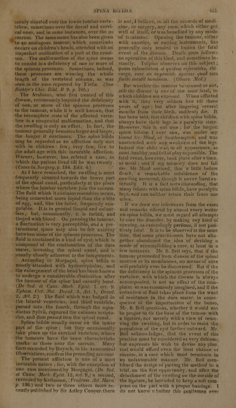b'PiN ly situated 0 er lumbar verfe- tebra±, sometimes over the dorsal and cervi- cal ones, and in some instances, over the OS sacrum. The same name has also been given to an analogous tumour, which sometimes occurs on children's heads, attended with an imperfect ossification of a part of the crani- um. The malformation of (he spine seems to consist in a deficiency of ooe or more of the spinous processes. Sometimes, indeed, these processes are warning the whole length of the vertebral column, as was seen in (he case reported bv Fipliz. (See Rkhter's Chir. Bibi. B 9, p. 185.) The Arabian-, who first treated of this disease, erroneously imputed (lie deficiency of one, or more of (he spinous processes to the tumour, while it is well known, that the incomplete state of the affected verte- bra; is a congenital malformation, and that the swelling is only an effect. In fact, the tumour generally becomes larger and larger, the longer it continues. The spina bifida may be regarded as an affliction only met with in children : fewr very few, live lo the adult age with this incurable affection. Warner, however, has related a case, in which the patient lived till lie was twenty. (Cases in Surgery,p. 134. Edit. 4.) As I have remarked, the swelling is most frequently siiuated towards the lower part of the spinal canal, particularly at the place where (he lumbar vertebra' join (he sacrum. The fluid which it contains resembles serum, being somewhat more liquid than the white of egg, and, like the latter, frequently coa- gulable. It is in general limpid and colour- less ; but, occasionally, it is turbid, and tinged with blood. On pressing (he tumour, a fluctuation is very perceptible, and a pre- ternatural space may also be felt existing between some of the spinous processes. The fluid is contained in a kind of cyst, which is composed of the continuation of the dura mater, investing the spinal canal, and is usually closely adherent to the integuments. According lo Morgagni, spina bifida is mostly attended with hydrocephalus, and the enlargement of the head has been known to undergo a considerable diminution after the tumour of the spine had casually burst. (Dc Sed. el Cans. Morb. Epist. 7. art. 9. Ephem. Cur. .Vat. Decad. 3, Art. 1, Dccad. '2, Art. 2.) The fluid which was lodged in the lateral ventricles, and third ventricle, passed into the fourth, through the aqua- ductus Sylvii, ruptured the calamus scripto- rius, and thus passed into the spinal canal. Spina: bifidae usually occur on the lower part of the spine ; but tl mally take place on the cervical vertebra?, where the tumours have the same characteristic marks as those near the sacrum. Many tacts recorded by Ruysch, in his Anatomical Observations, con firm the preceding account. The present affliction is one of a most incurable nature ; for, with the exception of one case mentioned by Morgagni, {De Sed. et Cause Morb. Episl. 12, art. 9,) a second, recorded by keilmauii,, ProdrOm. .let. Jluin. p. J3G.) and two or three others more re- cently published by Sir Astlcy Cooper, (here i=; not, 1 b( is of medi cine, or surgery, any case, which either well of itself, or was benefited by any mode of treatment. Opening the tumour, either with caustics, or cutting instruments, has generally only tended to hasten the fatal event of ll m follows an operation of this kind, and sometimes in- stantly. Tulpius observes on this subject; quam calamitalem si quidem rejbrmidtt, chi rurge, erne sis intprovide aperias ouod lam facile occidil hominem. (Observ- Med.) Bui whether the tumour be opened or not, still the disease is one of the most lata!, lo which children are exposed. 'When a/Hinted with it, they very seldom live (ill three years of age ;, but alter lingering several months from their birih. suddenly die. It has been said, (hat children with spina bifida, always have their legs in a paralytic slate. However, this is not true ; for the largest spina; bilidia: I ever saw, was under my friend .\;r. Maul, of Southampton, and was unattended with any weakness of the legs. Indeed the chili was, to all appearance, as stoni,healthy.and fullol play as possible. The fatal event, how ever, took place alter a time as usual ; and if my memory does not fail me. Mr Maul noticed, that a little before death, a remarkable subsidence of the swelling occurred, though it never burst ex- ternally. It is a fact notwithstanding, that many infants with spina bifida, have paralytic le-s, and can neither retain their feces nor urine. It we draw our inferences from the cases and remarks offered by almost every writer on spina bifida, we must regard all attempts to cure (lit disorder; by making any kind of opening, as exceedingly perilous, if not posi- tively fatal. It is to be observed al the same time, that some practitioners have nut alto gether abandoned (he idea of devising a mode of accomplishing a cure, al least in a few instances. Mr. B. Bell says, that if the tumour proceeded from disease of the spinal marrow or its membranes, no means of cure will probably ever be discovered. But if the the deficiency in (he spinous processes of (he vertebrae, with which-the disease is always accompanied, is not an effect of the com- plaint as was commonly imagined, and if the collection of fluid takes place from the want of resistance in the dura mater, in conse- quence of the imperfection of the bones, Mr. B. Bell questions, whether it would not be proper to tie the base of the tumom with a ligature, not merely with a view of remo ving the swelling, but in order to resist (he propulsion of (he cyst further outward. Mr. Bell acknowledges, that the event of this practice must be considered as very dubious but expresses his wish to devise any plan, that would afford even the least chance ot success, in a case which must terminate in an unfavourable manner. Mr. Bell men- tioned the. design ol pmiing the method to a trial, on the first opportunity, and after the detachment of the swelling on the outside of the ligature, he intended to keep a soft com press on the part with a proper bandage. I do not know whether this gentleman ever