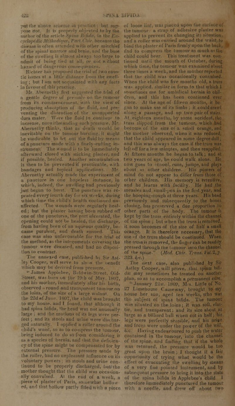 >llt 1 riot. Ii is i to by 1 lie author of the article > disease is ofien attended with other mischief of the spinal marrow and brain, and the base '•( tin ;e to nduiit of being tied at all, or not without hazard of c'au^'': t^j-! con Richter has proposed the trial of two caus- '.ic issues at a lill from the swell- ing; but lam not acquainted with any facts in favour of li:; bernethy j; d (lie trial of a gentb- degree of ; Ihe tumour from its commencement, with the view of producing absorption of lit- fluid, and pre- venting the distention of the unsupported dura mater. Were the fluid to continue to increase, not with: Mr. Ahernethy think', til:' would be inevitable on Ihe tumour bursting, it might be vindir.oble to let out the fluid by mi of a puncture made with a finely-cutting in- strument. The wound i* to be immediately afterward closed with slicking plaster, and if possible, healed. Another accumulation is then to be prevented if practicable, with bandages and topical applications. Mr. Abernelliy actually made the experiment of a puncture in one hopeless instance, in which, indeed, the swelling had previously just begun to burst. The puncture was re- peated every fourth daj for sin Weeks, during which time the child's health continued un- affected. The wounds v\ere regularly heal- ed; but the plaster having been cubbed off one of the punctures, the part ulcerated, the opening could not be healed, tlie discharge, from having been of an aqueous quality, be- came purulent, and death ensued. This case was also unfavourable for the trial of the method, as the integuments covering the tumour were diseused, and had no disposi- iun lo contract. The annexed ease, published b) Sir Ast- !e> Cooper, will serve to sh< * the oenefit which may he derived from pressure. James Applebee, Baldwin-Street, Old- street, war born on .the 19 h of May, 1807, ;:nd his mother, immediately after his birth, observed i round and transparent tumour on the loins, of the size, of a lar;;e walnut. On the 22d»f June. 1807, the child was brou-ht to my house, and I found, that although it had spina bifida, the head was not unusually Isrge ; and '.he. motions of its legs were per- fect ; and its stools and mine were dischar- ged naturally. I applied a roller around the child's waist, so as to compress the <umour, being induced to do so Tom considering ii as a species of hernia, and that the deficien- cy of the spine might be compensated for by external pressure. The pressure made by the roller, had no unpleasant influence on its voluntary powers; its stools and urine con- tinued to be properly discharged, but the mother thought that the child was occasion- ally convulsed. At the end of a week, a piece of plaster of Paris, somewhat hollow ed, at How partly filled with a piece of l0'_ the tun >P of adhesive p!i applied to prevent its changing its situati roller wns carried around the waisl bind the pin Is firmly upon the bii dun to compress the tumour as much as the child could bear. This treatment was con tinued until the month of Octol < which time, the tumour was examined about three times a week, and the motherrepoi that the child was occasionally convulsed. When the child was five months old, a ti was applied, similar in form to that which I sometimes use. for umbilical hernia in chil- dren, and this has been combined I since. At the age of fifteen months, il gan to make use of its limbs ; it could cr along a passage, and up two pair of s' ghteen mouths, by some accident, truss slipped from the tumour, which hud become of the size oi a small orange, the mother observed, when it wns redie that the child appeared in some degree dull; and this was always the case if the truss was left offfora lew minutes, and then reappl At fifteen months he began to talk ; and nt two years ol age, he could walk alone, now goes to jcnool, runs, jumps, and pi about as other children. His powers of mind do not appear to differ from those other children. His memory is reteni and he learns with facility. He had the measles and small-pox in the first year, and the hoopins;-couj:h at three years. His head previou-ly and subsequently to the b closing, has preserved a due proportion other parts of the body. The tumour h kept by the truss entirely within the channel of the spine ; but when the truss is rcmeved, it soon becomes of the size of half a small orange. It is therefore necessary, that 1 he use f ihe truss should be continued. When the truesis removed, the Gng'Tcan be readily pressed through the tumour into the chan of the spine. (Med. Chir. Trans. Vol.2,V 323 fyc.) The next case, also published by Astley Cooper, will prove, that spina; bifi- da; may sometimes be treated on ano plan, so as lo accomplish a permanent cure. January 21st. 180D, Ms. Little of No. 27 Limehouse Causeway, brought to toy house her son, aged ten weeks, who was the subject of spina bifida. The tumour, was situated on the loins; it was soft, < tic, and transparent; and its size about large as a billiard ball when cut in half; his legs were perfectly sensible, and his urice and feces were under the power of the w &c. Having endeavoured to push the v. contained in the tumour, into the channel of the spine, and finding that if the whole was returned, the pressure would be too great upon the brain ; 1 thought it a fair opportunity of trying what would be the of evacuating the swelling by means of a very fine pointed instrument, and by subsequent pressure to bring il into the state ot the spina bifida in Applebee's child 1 therefore immediately punctured the tumour a needle, and drew off about two