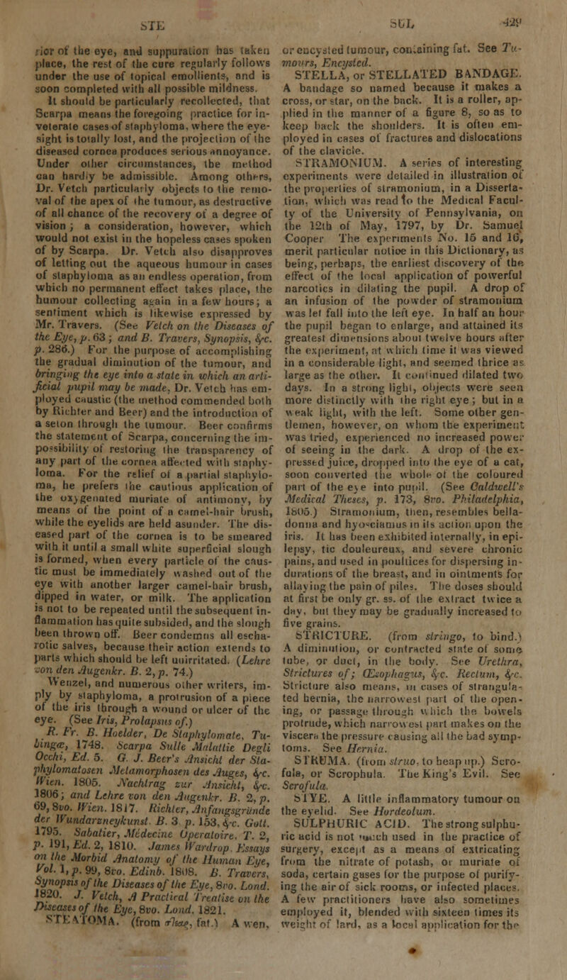 :iorot the eye, nmJ suppuration has taken place, the rest of the cure regularly follows under the use of topical emollients, and is soon completed with all possible mildness. It should be particularly recollected, that Scarpa means the foregoing practice for in- veterate cases of staphyloma, where the eye- sight is totally lost, and the projection of the diseased cornea produces serious annoyance. Under oilier circumstances, the m»'lhod can hardiy be admissible. Among others, Dr. Vetch particularly objects to the remo- val of the apes of (he tumour, as destructive of all chance of the recovery of a degree of vision ; a consideration, however, which would not exist in the hopeless cases spoken of by Scarpa. Dr. Vetch also disapproves of letting out the aqueous humour in cases of staphyloma as an endless operation, from which no permanent effect takes place, the humour collecting a<rain in a few hours; a sentiment which is likewise expressed by Mr. Travers. (See Vetch on the Diseases of the Eye, p. 63 ; and B. Travers, Synopsis, fyc. p. 286\) For the purpose of accomplishing the gradual diminution of the tumour, anil bringing the eye into a stale in which an arti- ficial pupil may be made, Dr. Veitu has em- ployed caustic (the method commended both by Uichlerand Beer) and the introduction of a seion through the tumour. Beer confirms the statement of Scarpa, concerning the im- possibility of restoring the transparency of any part of the cornea affe.ted with staphy- loma. For the relief ot a partial staphylo- ma, he prefers the cautious application of the oxygenated muriate of antimony, by means of the point of a camel-hair brush, while the eyelids are held asunder. The dis- eased part of the cornea is to be smeared with it until a small white superCcial slough is formed, when every particle of the caus- tic must be immediately washed out of the eye with another larger camel-hair brush, dipped in water, or milk. The application is not to be repeated until the subsequent in- flammation has quite subsided, and the slough been thrown off. Beer condemns all escha- rotic salves, because their action extends to parts which should be left uuirriiated. (Lehre von den Jlugenkr. B. 2, p. 74.) Wenzel, and numerous oiher writers, im- ply by siaphyloma, a protrusion of a piece of the iris through a wound or ulcer of the eye. (See Iris, Prolapsus of.) R. Fr. B. Hoelder, De Staphylomate, Tu- Unga, 1748. Scarpa Suite Malnttie Degli Occhi, Ed. 5. G. J. Beer's Jlnskht der Sta- phylomatostn Melamorphosen des Auges, fyc tfien. 18(15. jXachtrag zur Anrickt, fyc. 1806; and Lehre von den Augtnkr. B. 2, p. 69,8vo. men. 1817. Riehler, Anfangsgrunde der Wundarzneykunst. B. 3 p. 153, ^c Gott. 1795. Sabalier, Mddecine Uperatoire. T 2 P- 191, Ed. 2, 1810. James Wardrop Essays on the Morbid Anatomy of the Human Eye, Vol. \,p. 99, 8io. Edinb. 1808. B. Travers, Synopsis of the Diseases of the Eye, Svo. Lond. 1820. J. Vetch, A Practical Treatise on the Jtistasesof the Eye,8vo. Lond. 1821. STEATOMA. (from t7w, fan A wen. JCL 4-2V or encysted tumour, containing fat. See Tu- mours, Encysted. STELLA, or STELLATED BANDAGE. A bandage so named because it makes a cross, or star, on the back. It is a roller, ap- plied in the manner of a figure 8, so as to keep hack the shoulders. It is often em- ployed in cases of fractures and dislocations of the clavicle. STRAMONIUM. A series of interesting experiments were delailed in illustration of the properties of stramonium, in a Disserta- tion, which was read to the Medical Facul- ty of the University of Pennsylvania, on the 12th of May, 1797, by Dr. Samuel Cooper The experiments No. 15 and 10, merit particular notice in ibis Dictionary, as being, perhaps, the earliest discovery of the effect of the local application of powerful narcotics in dilating the pupil. A drop of an infusion of the powder of stramonium was lei fall into the left eye. In half an hour the pupil began to enlarge, and attained its greatest dimensions aboul twelve hours alter the experiment, at which time it was viewed in a considerable light, and seemed thrice as large as the other. It continued dilated two days. In a strong lighl, objects were seen more distinctly with ihe right eye; but in a weak light, with the left. Some other gen- tlemen, however, on whom the experiment was tried, experienced no increased power of seeing in the dark. A drop of the ex- pressed juii:e, dropped into the eye of a cat, soon converted the whole of the coloured part of the eye into pupil. (See Caldwell'? Medical Theses, p. 173, Svo. Philadelphia, lb05.) Stramonium, tlien, resembles bella- donna and hyooieiaoius in ils action upon the iris. It has been exhibited internally, in epi- lepsy, tic douleureux, and severe chronic pains, and used in pouliicesfor dispersing in- durations of the breast, and in ointments for allaying the pain of piles. The doses should at first be only gr. ss. of the extract twice a day, but they may be gradually increased to five grains. STRICTURE, (from slrhigo, to bind.) A diminution, or contracted state of some tube, or duel, in the body. See Urethra, Strictures of; (Esophagus, § c. Rectum, ty-c. Stricture also means, in cases of strangula- ted hernia, the narrowest [tart of the open- ing, or passage through which the. bowels protrude, which narrow est part makes on the viscera the pressure causing all Ihe Lad symp- (oms. See Hernia. S l'KUMA. (from struo, to heap up.) Scro- fula, or Scrophula. The King's Evil. See Scrofula. SI YE. A little inflammatory tumour on the eyelid. See Hordeolum. SULPHURIC ACID. The strong sulphu- ric acid is not ivucfa used in the practice of surgery, except as a means of extricating from the nitrate of potash, or muriate of soda, certain gases for the purpose of purify- ing the air of sick rooms, or infected places. A few practitioners have also sometimes employed it, blended with sixteen times its weicht of lard, as a IochI application for th<*