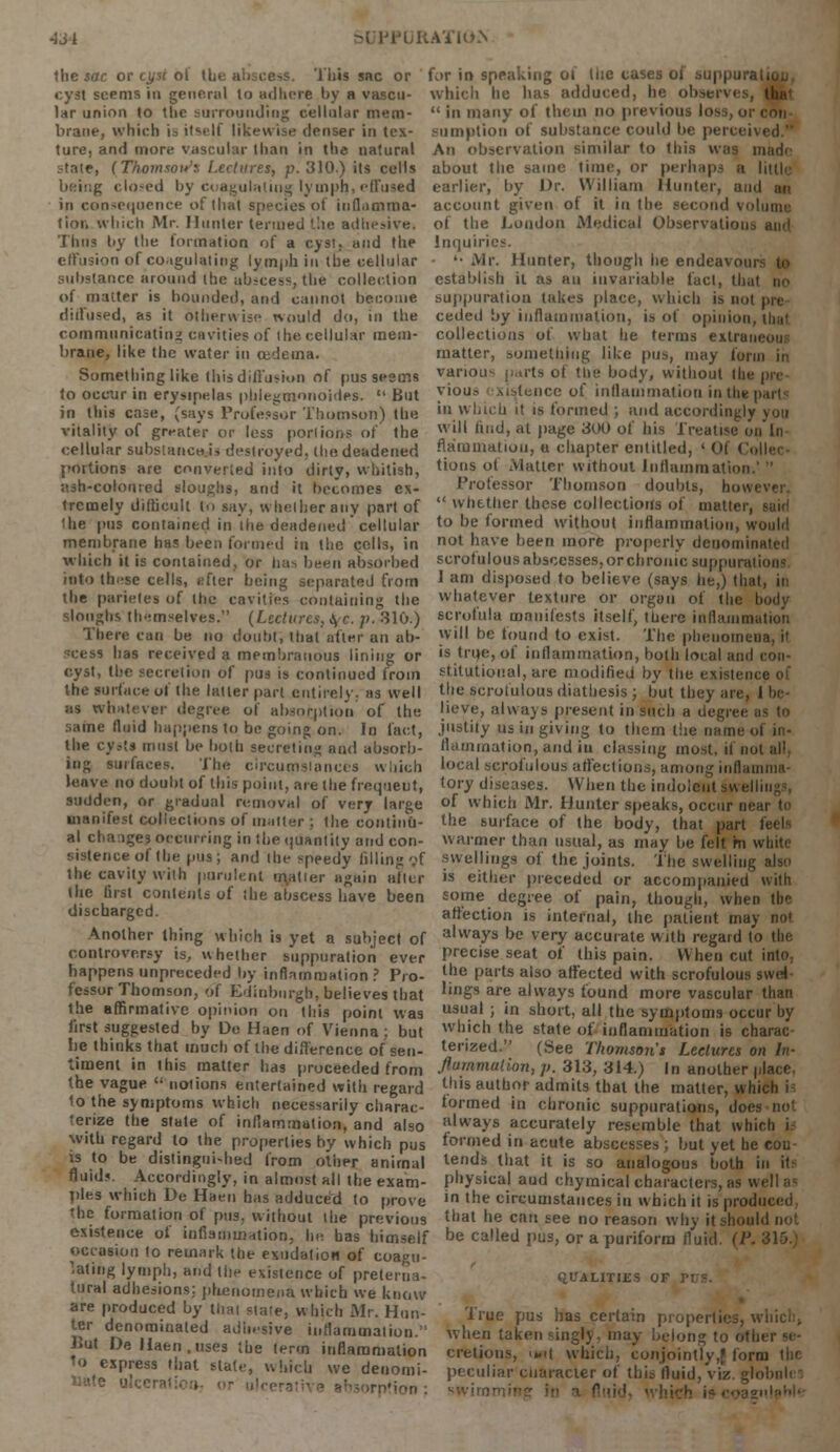 ■J J I PURATII» the sac or cyst ol (be abscess. This sac or for in speaking of Uie cases ot suppuration, cyst seems in general to adhere by a vascu- which he lias adduced, he observes, At lar union to the surrounding cellular mem-  in many of them no previous loss, or con brane, which is itself likewise denser in tex- Bumption of substance could be perceived. ture, and more vascular than in the natural An observation similar to this was made state, (Thomson's Lectures, p. 310.) its cells about the same time, or perhaps a littli being closed by Coagulating lymph, effused earlier, by Dr. William Hunter, and an in consequence of that species of inflamma- account given of it in the second volume lion.which Mr. Hunter termed the adhesive, of the London Medical Observations ami Thus by the formation of a cyst, and the effusion of coagulating lymph in the cellular substance around the abscess, the collection of matter is bounded, and cannot become diffused, as it otherwise would do, in the communicating cavities of the cellular mem- brane, like the water in cedema. Inquiries. '• Mr. Hunter, though he endeavom establish it as an invariable fact, that no suppuration takes place, which is not pre ceded by inflammation, is of opinion, thai collections of what he terms extran matter, something like pus, may form in Something like this diffusion of pus seems vanou- parts of the body, without tin to occur in erysipelas pblegmonoides.  But yious existence of inflammation in the part; in this case, (says Professor Thomson) the «n which it is formed ; and accordingly you vitality-of greater or less portion* of the 'ill imd, at page 300 of his Treatise on In cellular substances destroyed, the deadened flaoamatiou, a chapter entitled, 'Of < portions are converted into dirty, whitish, tions ot Matter without Inflammation.' ash-colouied sloughs, and it becomes ex- Professor Thomson doubts, hov trcmely difficult to say, whether any part of  whether these collections of matter, sairi the pus contained in.the deadened cellular to be formed without inflammation, would membrane ha? been formed in the colls, in not nave been more properly denominated which it is contained, or lias been absorbed scrofulous abscesses, or chronic suppuration! into these cells, after being separated from J ani disposed to believe (says he,) that, in the parietes of the cavities containing the whatever texture or organ of the body sloughs themselves. (Lectures, \c. p. 310.) scrofula manifests itself, there inflammation There can be no doubt', that after an ab- *v' t)c found to exist. The phenomena, il ^:ess has received a membranous lining or is true, of inflammation, both local and con- cyst, the secretion of pus is continued from slitutional, are modified by Hie i the surface of the latter part entirely; as well the scrofulous diathesis ; but they are, I be as whatever degree of absorption of the beve, always present in such a degree as to same fluid happens to be going on. In fact, j'tstity us in giving to them the name of in- the cysts must be both secreting and absorb- flammation, and in classing most, if not all, log surfaces. The circumstances which local scrofulous affections, among inflamma- leave no doubt of this point, are the frequent, {ory diseases. When the indolent Sj/l el sudden, or gradual removal of very large of which Mr. Hunter speaks, occur near te manifest collections of iiMller ; the continu- the surface of the body, that part al changes occurring in the quantity and con- warmer than usual, as may be felt m white sistenceof the pus; and the speedy filling oT swellings of the joints. The swelling also the cavity with purulent matter again after is either preceded or accompanied with (he first contents of the abscess have been some degree of pain, though, when tbe discharged. affection is internal, the patient may not Another thing which is yet a subject of alvvays be very accurate with regard to the controversy is, whether suppuration ever Precise seat of this pain. When cut into, happens unpreceded by inflammation ? Pro- l^e Parts also affected with scrofulous swel- fessor Thomson, of Edinburgh, believes that 'ings are always found more vascular than the affirmative opinion on this point was usual > in short, all the symptoms occur by first suggested by De Haen of Vienna; but which the state of inflammation is charac be thinks that much of the difference of sen- timent in this matter has proceeded from the vague  notions entertained with regard 1o the symptoms which necessarily charac- terize the state of inflammation, and also with regard to the properties by which pus is to be distinguished from other animal fluid?. Accordingly, in almost all the exam- terized. (See Thomson's Lectures on In- flammation, p. 313, 314.) In another place, this author admits that the matter, which h formed in chronic suppurations, does not always accurately resemble that which i formed in acute abscesses ; but yet he con- lends that it is so analogous both in ftf physical and chymical characters, as well as pies which De Haen has adduced to prove 'n 'he circumstances in which it is produced the formation of pus. without the previous that he can see no reason why it should not existence ot inflammation, he has himself be called pus, or a puriform fluid (!'■ occasion to remark the exudation of coagu- lating lymph, and the existence of preterna- tural adhesions: phenomena which we kno are produced by thai slate, which Mr. Hun- ter denominated adhesive inflammation. But De Haen .uses the term inflammation 'o express that state, which we denomi- nate olcerati QUALITIES of rns. True pus has certain propertii when taken singly, may belong to Ofbi cretious, wit which, conjointly,f form peculiar character of this fluid, viz. globule swirr'