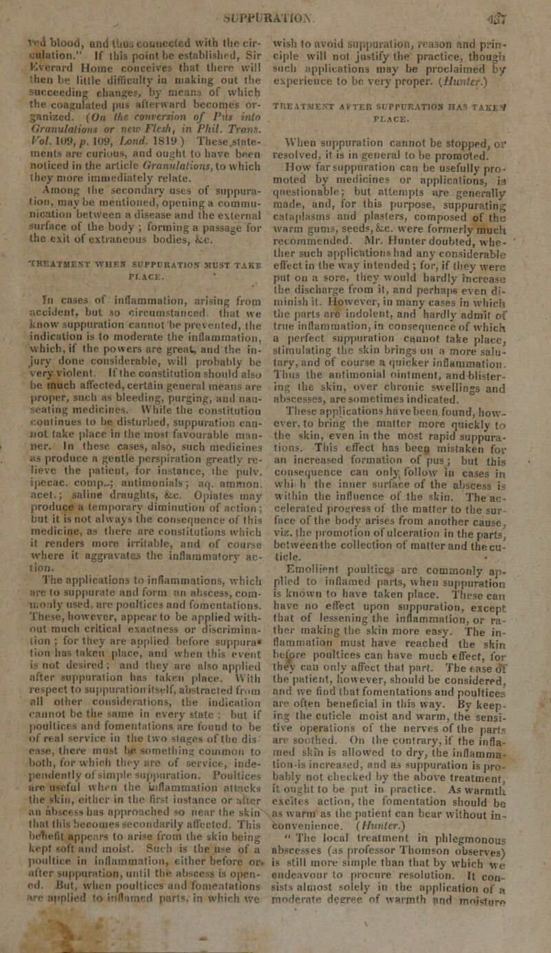 .•L'RATiGA 4® liooti, arid ttiuu connected with the cir- culation. If this point be establish* d, Sir Everard Home conceives that there will then be little difficulty in making out the succeeding changes, by means of which the coagulated pus afterward becomes or- ganized. (On the conversion of Pus into Granulations or new Flesh, in Phil. Trans. Vol. 109, p. 109, Loud. 1819) These .state- ments are curious, and ought to have been noticed in the article Granulations, to which they more immediately relate. Among the secondary uses of suppura- tion, may be mentioned, opening a commu- nication between a disease and the external surface of the body ; forming a passage for the exit of extraneous bodies, Lc. TREATMENT WHEN SUPPURATION MUST TAKE PLACE. In cases of inflammation, arising from accident, but so circumstanced that we Know suppuration cannot be prevented, the indication is to moderate the inflammation, which, if the powers are great, and the in- jury done considerable, will probably be . cry violent. If the constitution should also be much affected, certain general means are proper, such as bleeding, purging, and nau- seating medicines. While the constitution ipntinues to be disturbed, suppuration can- not take place in the most favourable man- ner. In these cases, also, such medicines as produce a gentle perspiration greatly re- lieve the patient, for instance, ihe pulv. ipecac, comp.,; antimonials; aq. ammon. acet.; saline draughts, fee. Opiates may produce a temporary diminution of action; but it is not always the consequence of this medicine, as there are constitutions which it renders more irritable, and of course where it aggravates the inflammatory ac- tion. The applications to inflammations, which are to suppurate and form an abscess, com- n.oily used, are poultices and fomentations. These, however, appear to be applied with- out much critical exactness or discrimina- tion ; for they are applied before suppiira* tion has taken place, and when this event is not desired; and they are also applied after suppuration 1ms taken place. With respect to suppuration itself, abstracted from all other considerations, the indication cannot be the same in every state ; but if poultices and fomentations are found to be of real service in the two stages of the dis ease, there must be something common to both, for which they are of service, inde- lentiy of simple suppuration. Poultices are useful when the inflammation attacks the skin, either in the first instance or an abscess has approached so near the skin that this becomes secondarily affected. This appears to arise from the skin being kept soft and moist. Such is the use of a poultice in inflammation, cither before or atter suppuration, until the abscess is open- ed. Hut, when poultices and fomentations are applied to inflamed parts; in which we wisli to avoid suppuration, reason and prin- ciple will not justify the practice, though such applications may be proclaimed by experience to be very proper. (Hunter.) TREATMENT AFTER SUPPURATION HAS TAKE1* PLACE. When suppuration cannot be stopped, or resolved, it is in general to be promoted. How far suppuration can be usefully pro- moted by medicines or applications, isi questionable; but attempts are generally made, and, for this purpose, suppurating cataplasms and plasters, composed of the warm gums, seeds, k.c. were formerly much recommended. Mr. Hunter doubted, whe- ther such applications had any considerable effect in the way intended ; for, if they were put on a sore, they would hardly increase the discharge from it, and perhaps even di- minish it. However, in many cases in which the parts are indolent, and hardly admit of true inflammation, in consequence of which a perfect suppuration cannot take place, stimulating the skin brings on a more salu- tary, and of course a quicker inflammation. Thus the antimonial ointment, and blister- ing the skin, over chronic swellings and abscesses, are sometimes indicated. These applications have been found, how- ever, to bring the matter more quickly to the skin, even in the most rapid suppura- tions. This effect has been mistaken for an increased formation of pus; but this consequence can only follow in cases in whi h the inner surface of the abscess is within the influence of the skin. The ac; ■ celerated progress of the matter to the suv face of the body arises from another cause, viz. the promotion of ulceration in the parts, between the collection of matter and the cu- ticle. Emollient poultices arc commonly ap- plied to inflamed parts, when suppuration is known to have taken place. These can have no effect upon suppuration, except that of lessening the inflammation, or ra- ther making the skin more easy. The in- flammation must have reached the skin before poultices can have much effect, for they can only affect that part. The ease of the patient, however, should be considered, and we find that fomentations and poultices are often beneficial in this way. By keep- ing the cuticle moist and warm, the sensi- tive operations of the nerves of the parts are soothed. On the contrary, if the infla- med skin is allowed to dry, the inflamma- tion-is increased, and as suppuration is pro- bably not checked by the above treatment it ought to be put in practice. As warmth excites action, the fomentation should bo as warm as the patient can bear without in- convenience. (Hunter.)  The local treatment in phlegmonous abscesses (as professor Thomson observes) is still more simple than that by which we endeavour to procure resolution. It con- sists almost solely in the application of a moderate degree of warmth arid moisture