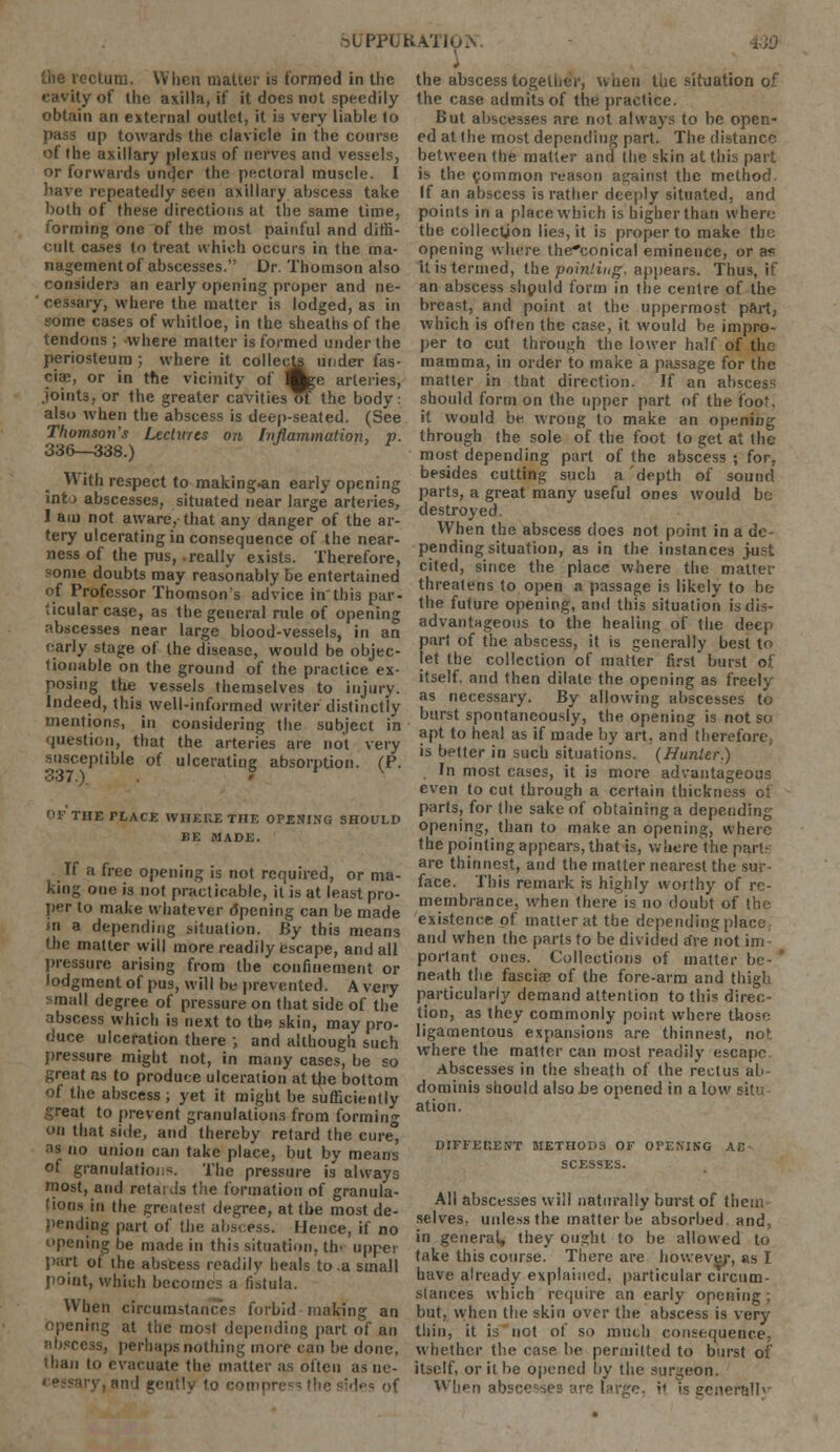 ob'PPUKATIu.V the rectum. When matter is formed in the cavity of the axilla, if it does not speedily obtain an external outlet, it is very liable to pass up towards the clavicle in the course of the axillary plexus of nerves and vessels, or forwards under the pectoral muscle. I have repeatedly seen axillary abscess take both of these directions at the same time, forming one of the most painful and dim- cult cases (o treat which occurs in the ma- nagement of abscesses. Dr. Thomson also considers an early opening proper and ne- cessary, where the matter is lodged, as in some cases of whitloe, in the sheaths of the tendons; -where matter is formed under the periosteum ; where it collects under fas- ciae, or in the vicinity of Bge arteries, joints, or the greater cavities of the body: also when the abscess is deep-seated. (See Thomson's Lectures on Inflammation, v. 336—338.) With respect to making.an early opening int j abscesses, situated near large arteries, I am not aware, that any danger of the ar- tery ulcerating in consequence of the near- ness of the pus,-really exists. Therefore, some doubts may reasonably be entertained of Professor Thomson's advice inthis par- ticular case, as the general rule of opening abscesses near large blood-vessels, in an early stage of the disease, would be objec- tionable on the ground of the practice ex- posing the vessels themselves to injury. Indeed, this well-informed writer distinctly mentions, in considering the subject in question, that the arteries are not very susceptible of ulcerating absorption. (P. 337.) ' OF THE PLACE WHERE THE OPENING SHOULD BE MADE. If a free opening is not required, or ma- king one is not practicable, it is at least pro- per to make whatever ripening can be made in a depending situation. By this means the matter will more readily escape, and all pressure arising from the confinement or lodgment of pus, will be prevented. A very small degree of pressure on that side of the abscess which is next to the skin, may pro- duce ulceration there ; and although such pressure might not, in many cases, be so great as to produce ulceration at the bottom of the abscess ; yet it might be sufficiently Teat to prevent granulations from forming on that side, and thereby retard the cure ai no union can take place, but by means of granulations. The pressure is always most, and retails the formation of granula- tions in the greatest degree, at the most de- pending part of the abscess. Hence, if no opening be made in this situation. th< uppei part of the abscess readily heals to .a small point, which becomes a fistula. When circumstance? forbid making an opening at the most depending part of an •ihsress, perhaps nothing more can be done, than to evacuate the matter as often as nc- tnd genttly (<_> compre; ? the sides of the abscess together, when the situation of the case admits of the practice. But abscesses are not always to be open- ed at the most depending part. The distance between the matter and the skin at this part is the common reason against the method If an abscess is rather deeply situated, and points in a place which is higher than where the collection lies, it is proper to make the opening where the*conical eminence, or a? it is termed, the pointing, appears. Thus, if an abscess should form in the centre of the breast, and point at the uppermost part, which is often the case, it would be impro- per to cut through the lower half of the mamma, in order to make a passage for the matter in that direction. If an abscess should form on the upper part of the too'. it would be wrong to make an opening through the sole of the foot to get at the most depending part of the abscess ; for, besides cutting such a'depth of sound parts, a great many useful ones would be destroyed. When the absces6 does not point in a de- pending situation, as in the instances just cited, since the place where the matter threatens to open a passage is likely to be the future opening, and this situation is dis- advantageous to the healing of the deep part of the abscess, it is generally best to let the collection of matter first burst of itself, and then dilate the opening as freely as necessary. By allowing abscesses to burst spontaneously, the opening is not so apt to heal as if made by art. and therefore,. is better in such situations. (Hunter.) In most cases, it is more advantageous even to cut through a certain thickness of parts, for the sake of obtaining a depending opening, than to make an opening, where the pointing appears, that is, where the part- are thinnest, and the matter nearest the sur- face. This remark is highly worthy of re- membrance, when there is no doubt of the existence of matter at the dependingpli and when the parts to be divided are not im portant ones. Collections of matter be- neath the fascia? of the fore-arm and thigh particularly demand attention to this direc- tion, as they commonly point where those ligamentous expansions are thinnest, no' where the matter can most readily escape Abscesses in the sheath of the rectus ab- dominis should also .be opened in a low sit' ation. DIFFERENT METHODS OF OPENING AC SCESSES. All abscesses will naturally burst of them selves, unless the matter be absorbed and, in general, they ought to be allowed to take this course. There are however, as I have already explained, particular circum- stances which require an early opening; but, when the skin over the abscess is very thin, it is not of so much consequence, whether the case be permitted to burst of itself, or it be opened by the surgeon. When abscesses are large, ;< >s se:v