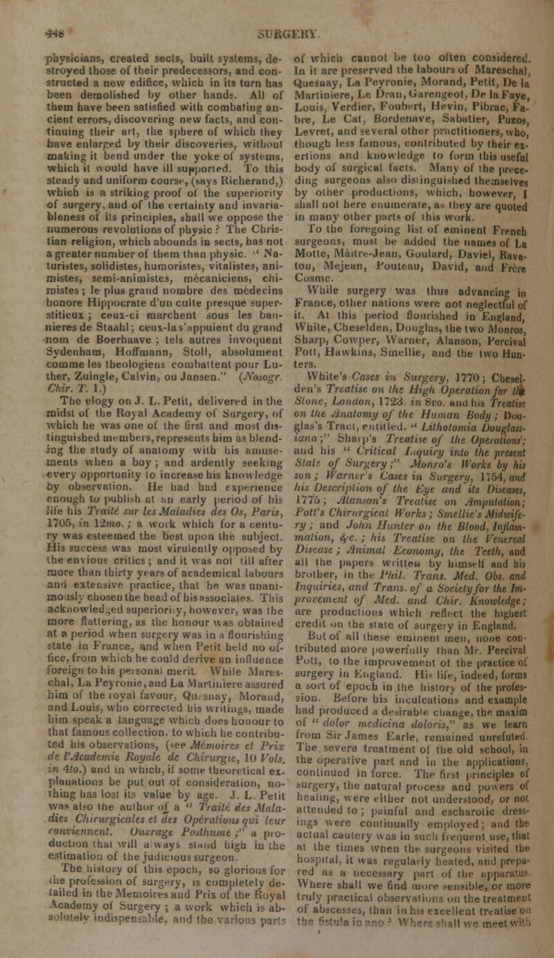 44* physicians, created sects, built systems, de- stroyed those of their predecessors, and con- structed a new edifice, which in its turn has been demolished by other hands. AH of them have been satisfied with combating an- cient errors, discovering new facts, and con- tinuing their art, the sphere of which ihey have enlarged by their discoveries, without making it bend under the yoke of systems, which it would have ill supported. To this steady and uniform course, (says Richerand,) which is a striking proof of the superiority of surgery, and of the certainty and invaria- bleness of its principles, shall we oppose the numerous revolutions of physic ? The Chris- tian religion, which abounds in sects, has not a greater number of them than physic. •' Na- turistes, solidistes, humoristes, vitalistes, ani- mistes, semi-animistes, mecaniciens, clii- raistes; le plus grand nombre des medecins honore Hippocrate d'un culte presque super- stiticux ; ceux-ci marchent sous les ban- nieresde Staalil; ceux-las'uppuient du grand nom de Boerhaave ; tels autres iuvoquenl Sydenham, Hoffmann, Stoll, absolumeut comme les theologiens combattent pour Lu- ther, Zuingle, Calvin, ou Jansen. (Nosogr. Chir. T. 1.) The elogy on J. L. Petit, delivered in the midst of the Royal Academy of Surgery, of Avhich he was one of (he first and most dis- tinguished members, represents him as blend- ing the study of anatomy with his amuse- ments when a boy ; and ardently seeking every opportunity lo increase his knowledge by observation. He had had experience enough to publish at an early period of his life his Trait6 sur les Maladies des Os, Paris, 1705, in 12mo.; a work which for a centu- ry was esteemed the best upon the subject. His success was most virulently opposed by the envious critics; and it was not till after more than thirty years of academical labours and extensive practice, that he was unani- mo.isly chosen the head of his associates. This acknowledged superiority, however, was the more flattering, as the honour was obtained at a period when surgery was in a flourishing state in France, and when Petit held no of- fice, from which he could derive an influence foreign to his personal merit. While Mares* chal, La Peyronie,and La .VIartiniere assured him of theioyal favour, Qu. snay, Moraud, and Louis, who corrected u'13 writings, made him speak a language which does honour to that famous collection, to which he contribu- ted his observations, (see Mimoires el Prix de I'Academie Royale de Chirurgie, 10 Vols. in 4to.) and in which, if some theoretical ex- planations be put out of consideration, no- thing lias lost its value by age. J. L. Petit was also the author of, a  Traili des Mala- dies Clururgicales et des Opiralions qui leur conviennenl. Outrage Podhurne ; a pio- duction that will a ways stnnd high in the estimation of the judicious surgeon. The history of this epoch, so glorious for (he profession of surgery, is completely de- tailed in the Memoires aud Prix of the Royal Academy of Surgery ; a work which is ab- solutely indispensable, and the various parts of which cannot be too often considered. In it are preserved the labours of Mareschal, Quesuay, La Peyronie, Morand, Petit, De la Martiniere, Le Dran,Garengeot, De laFaye, Louis, Verdier, Foubert, Hevin, Pibrac, Fa- bre, Le Cat, Bordenave, Sabatier, Puzos, Levret, and several other practitioners, who, though less famous, contributed by their ex- ertions and knowledge to form this useful body of surgical facts. Many of the prece- ding surgeons also distinguished themselves by other productions, which, however, I shall not here enumerate, as they are quoted in many other parts of this work. To the foregoing list of eminent French surgeons, must be added the names of La Motte, Maitre-Jean, Goulard, Daviel, Rava- tou, Mejean, Pouteau, David, aud Frcre Cosme. While surgery was thus advancing in France, other nations were not neglectful of it. At this period flourished in England, White, Cheselden, Douglas, the two Monros, Sharp, Cowper, Warner, Alanson, Percival Pott, Hawkins, Smellie, and the two Hun- ters. White's Cases in Surgery, 1770; Chesel- den's Treatise on the High Operation for lit Stone, London, 1723. inSvo. and Ins motile on the Anatomy of the Human Body ; Dou- glas's Tract, entitled. '< Lithotomia Douglass- iana; Shaip's Treatise of the Operations'; and his  Critical Inquiry into the present Stat?, of Surgery; Monro's Works by his son; Warner's Cases in Surgery, 1754, and his Description of the Eye and its Diseaset, 1770; /Hanson's Treatise on Amputation; Pott's Chirurgical Works; Smellie s Midwife- ry ; and John Hunter on the Blood, Inflam- mation, tyc.; his Treatise on the Venereal Disease ; Animal Economy, the Teeth, and all the papers written by himself and his brother, in the Phil. Trans. Med. Obs. and Inquiries, and Trans, of a Society for the Im- provement of Med. and Chir. Knowledge; are product ions which reflect the highest credit on the state of surgeiy in England. But of all these eminent men, none con- tributed more powerfully than Mr. Percival Pott, to the improvement ot the practice of surgery in England. Hi- life, indeed, forms a sort of epoch in the history of the profes- sion. Before his inculcations and example had produced a desirable, change, the maxim of  dolor medicina doloris, as we learn from Sir.lames Earle, remained unrefuted The. severe treatment of the old school, in the operative part and in the applications, continued in force. The first principles of surgery, the natural process and powers of healing, were either not understood, or not attended to; painful and escharolic dress- ings were continually employed; and the actual cautery was in such frequent use, that at the times when the surgeons visited the hospital, it was regularly heated, and prepa- red as a necessary part of the apparatus Where shall we find more sensible, or more truly practical observations on the treatment of abscesses, than in his excellent treatise on the ' ; Where shall \vc mee'