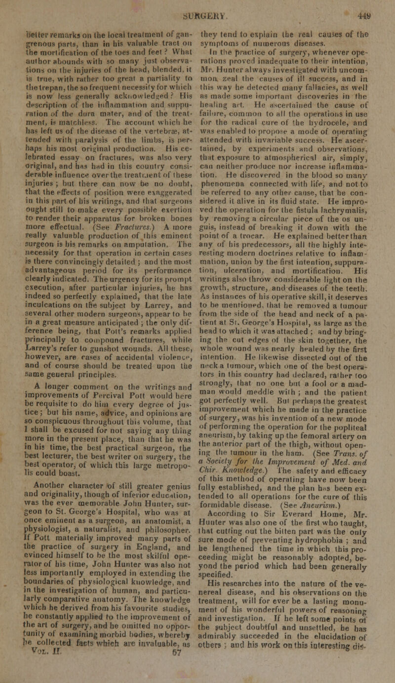 belter remarks on the local treatment of gan- grenous parts, than in bis valuable tract on the mortification of the toes and feet ? What author abounds with so many just observa- tions on the injuries of the head, blended, it is true, with rather too great a partiality to the trepan, the so frequent necessity for which is now less generally acknowledged ? His description of the inflammation and suppu- ration ;>f the dura mater, and of the treat- ment, is matchless. The account which he has left us of the disease of the vertebra, at- tended with paralysis of the limbs, is per- haps his most original production. His ce- Sebrated essay on fractures, was also very original, and has had in this country consi- derable influence overthe treatuent of these injuries ; but there can now be no doubt, that the effects of position were exaggerated in this part of his writings, and that surgeons ought still to make every possible exertion to render their apparatus for broken bones more effectual. (See Fractures.) A more really valuable production of this eminent surgeon is his remarks on amputation. The necessity for that operation in certain cases is there convincingly detailed ; and the most advantageous period for its performance clearly indicated. The urgency for its prompt execution, after particular injuries, he has indeed so perfectly explained, that the late inculcations on the subject by Larrey, and several other modern surgeons, appear to be in a great measure anticipated ; the only dif- ference being, that Pott's remarks applied principally to compound fractures, while Larrey's refer to gunshot wounds. All these, however, are cases of accidental violence, and of course should be treated upon the same general principles. A longer comment on the writings and improvements of Percival Pott would here be requisite to do him every degree ol jus- tice ; but his name, advice, and opinions are so conspicuous throughout this volume, that 1 shall be excused for not saying any thing more in the present place, than that he was in his time, the best practical surgeon, the best lecturer, the best writer on surgery, the best operator, of which this large metropo- lis could boast. Another character of still greater genius and originality, though of inferior education, was the ever memorable John Hunter, sur- geon to St. George's Hospital, who was at once eminent as a surgeon, an anatomist, a physiologist, a naturalist, and philosopher. If Pott materially improved many parts of the practice of surgery in England, and evinced himself to be the most skilful ope- rator of his time, John Hunter was also not less importantly employed in extending the boundaries of physiological knowledge, and in the investigation of human, and particu- larly comparative anatomy. The knowledge which he derived from his favourite studies, be constantly applied to the improvement of the art of surgery, and he omitted no oppor- tunity of examining morbid bodies, whereby ?ie collected facts which are invaluable, ns Vox,. I! jfr they tend to explain the real causes of the symptoms of numerous diseases. In the practice of surgery, whenever ope rations proved inadequate to their intention, Mr. Hunter always investigated with uncom- mon zeal the causes of ill success, and in this way he detected many fallacies, as well as made some important discoveries in the healing art. He ascertained the cause of failure, common to all the operations in use for the radical cure of '.he hydrocele, and was enabled to propose a mode of operating attended with invariable success. He ascer- tained, by experiments and observations, tb.it exposure to atmospherical air, simply, can neither produce nor increase inflamma- tion. He discovered in the blood so many phenomena connected with life, and not to be referred to any other cause, that he con- sidered it alive in its fluid state. He impro- ved the operation for the fistula lachrymalis, by removing a circular piece of the os un- guis, instead of breaking it down with the point of a trocar. He explained better than any of his predecessors, all the highly inte- resting modern doctrines relative to inflam- mation, union by the first intention, suppura- tion, ulceration, and mortification. His writings also throw considerable light on the growth, structure, and diseases of the teeth. As instances of his operative skill, it deserves to be mentioned, that he removed a tumour from the side of the head and neck of a pa- tient at St. George's Hospital, as large as the head to which it was attached ; and by bring- ing the cut edges of the skin together, the whole wound was nearly healed by the first intention. He likewise dissected out of the neck a tumour, which one of the best opera- tors in this country had declared, rather too strongly, that no one but a fool or a mad- man would meddle with ; and the patient got perfectly well. But perhaps the greatest improvement which he made in the practice of surgery, was his invention of a new mode of performing the operation for the popliteal aneurism, by taking up the femoral artery on the anterior part of the thigh, without open- ing the tumour in the ham. (See Trans, of a Society for the Improvement of Med. and Chir. Knowledge.) The safety and efficacy of this method of operating have now been fully established, and the plan h«s been ex- tended to all operations for the cure of this formidable disease. (See Aneurism.) According to Sir Everard Home, Mr. Hunter was also one of the first who taught, that cutting out the bitten part was the only sure mode of preventing hydrophobia ; and he lengthened the time in which this pro- ceeding might be reasonably adopted, be- yond the period which had been generally specified. His researches into the nature of the ve- nereal disease, and his observations on the treatment, will for ever be a lasting monu- ment of his wonderful powers of reasoning and investigation. If he left some points of the subject doubtful and unsettled, he has admirably succeeded in the elucidation of others ; aud his work on this interesting di*-