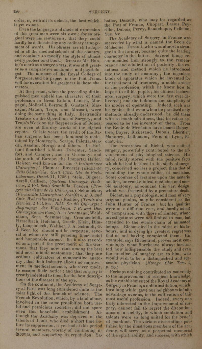'laW nt • |{». Kill order, is, witb all i(s detects, the best which is yet extant. Even (he language and mode of expression of this great man were his own ; for so ori- ginal were his sentiments, that they could hardly be delineated by any ordinary arrang. - ment of words. His phrases are still adopt- ed in all the medical schools of this country, and continue to modify the style of almost every professional book. Great as Mr. Hun- ter's merit as a surgeon was, it was still great- er as a comparative anatomist and physiolo- gist. The museum of the Ro\ul College ol Surgeons, and his papers in the Phil. Trans, will for ever attest his greatness in these cha- racters. At the period, when the preceding distin- guished men upheld the character of their profession in Great Britain, Lantisi, Mor- gagni, Molinelli, Bertrandi, Guattani, Mas- cagni, Matani, Troja, and Moscati, were doing the same thing in Italy. Bertrandi's Treatise on the Operations of Surgery, and Troja's Work on the Regeneration of Bones, are even at this day works of the highest repute. Of late years, the credit of the Ita- lian surgeons has been honourably main- tained by Monteggia, Scarpa, Paletta, Qua- dri, Assalini, Morigi, and others. In llol- land flourished Albinus, Dt venter, Sandi- fort, ami Camper; and in Germany, and (lie north of Europe, the immortal Haller, Heister, well known for his  Institution a Chirurgijc;'' Plainer; Rcederer (Elementa /litis Obsletricice. Cuttt. 175-2. Obs. de Bartu Laborioso. Deead. 11, 1756.) Stein, Bilguer, Acrell, Callisen, {Syttema Chirurgict Hodi- , 2 Vol. 8io.) Brambilla, Theden, (Pro- grcs ulterieurs de la Cttirurgie.) Schmucker, (Vermischle Chirurgiscke Schrifien,B.3, and C/iir. IIuhriithmungeii.) Ricbter, (Traite des Memies, 2 Vol. Bvo. Bibl. far die Chirurgie ; Jinsfangsgr. der liundarza. 7 B. and Obs. ChirurgicaritmFasc.) Also Arnemann, Weid- inann, Beer, Soemmering, Cre.utzenfeldt, Hesselbach, Hufeland, Graefe, Klein, Him- ly, Langenbcek, Walther, J A. Schmidt, G. •I. Beer, he. should not be forgotten, seve- ral of whom are still pursuing their useful and honourable career. Be it also record- ed as a part of the great merit of the Ger- mans, that they now rank among the best and most minute anatomists; that they are zealous cultivators of comparative anato- my ; that their industry allows no improve- ment in medical science, wherever made, to escape their notice ; and that surgery is greatly indebted to them for the best descrip- tions of the diseases of the eye. On the continent, the Academy of Surge- ry at Paris was long considered quite as the solar light of this branch of science. The French Revolution, which, by a fatal abuse, involved in the same prohibition both use- ful and pernicious societies, did not spare even this beneficial establishment. Al- though the Academy was deprived of the talents of Louis, who died a short time he- fore its suppression, it yet had at this period several members, worthy of continuing its labours. a«H supporting 'it^ rep •' balier, Desauli, who may lie regard) the Pott of France, (Impart, Lassus, Pej rilhe, Dubois, Percy, Baudeloque, Pell. Sue, &c. The Academy of Surgery in France succeeded by what is named the Ecole dc M6decine. Desault, who was almost a stran- ger in the former, became quite the leading character in the latter. Several things re- commended him strongly to the remem- brance and admiration of posterity ; the ex- actness and method which he introduced into the study of anatomy ; the ingenious kinds of apparatus which he invented for the treatment of fractures ; a noble ardour in his profession, which he knew how to impart to all his pupils ; his clinical lecture- upon surgery, which were the first ever de- livered ; and the boldness and simplicity of his modes of operating. Indeed, such his genius, that even w hen he practised only methods already understood, he did them with so much adroitness, that he rather ap- peared to be the inventor of them. From the Ecole de Mt';d6cine have issued Dupuy- tren, Boyer, Richerand, Dubois, Lheritier, Manoury, Lallemant, Petid de Lyon, Bi- chat, hv. The researches of Bichat, who quitted surgery, powerfully contributed to the ad- vancement of physiological science, lli- raind, richly stored with the positive ' which he had learned in the study of surge- ry, conceived no less a project than that of rebuilding the whole edifice of medicine. Some courses of lectures upon the materia medica, internal clinical medicine and mor- bid anatomy, announced this vast design, which was frustrated by a premature death Bichat, as a physiologist, and man of very original genius, may be consideral as tin; John Hunter of France; but his qualities were of a different cast, and hardly admit of comparison with those of Hunter, whose investigations were not limited to man, hut extended to the whole chain of animated beings. Bichat died in the midst of his la- bours, and in dying his greatest regret was that of not having completed them. His example, says Richerand, proves most con- vincingly what Boerhaave always inculca- ted, how indispensable the study and even the practice of surgery are to him, who would wish to be a distinguished and suc- cessful physician. (Nosogr. Vhir. Tom. 1, p. 25.) Perhaps nothing contributed so materially to the improvement of surgical knowledge, as the establishments the Royal Academy of Surgery in France; a noble institution, which, for a long while, gave our neighbours infinite advantage over us, in the cultivation of this most useful profession. Indeed, every one truly interested in the improvement of sur- gery, cannot fail to regret the discontinu- ance of a society, in which emulation and talents were so long united for the benefit of mankind. The various dissertations pub- lished by the illustrious members of the demy, will serve as a perpetual memorial of tti>
