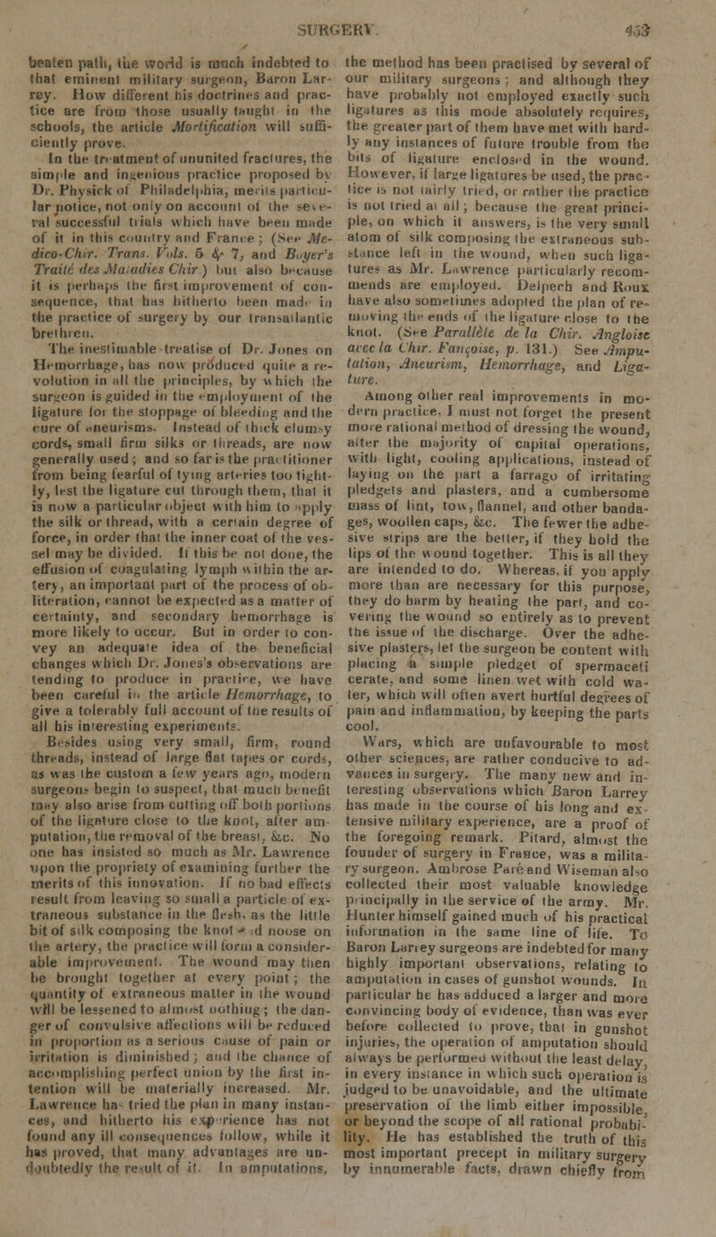 beaten path, Cue world is ranch indebted to that eminent military surgeon, Baron Lar- rcy. How different his doctrines and prac- tice are from those usually taught in the schools, the article Mortification will suffi- ciently prove. In the treatment of ununited fractures, the simple and ingenious practice proposed by Dr. Physirk of Philadelphia, merits particu- lar notice, not oniyon account oi (he seve- ral successful trials which have been made of it in this country and Fiance ; (See Me- dico-Ckir. Trans. Vols. 5 <$<• 7, and Buyer's Traiti des Mutadies Chir) hui also because it is perhaps the first improvement of con- sequence, that has hitherto heen made in the practice of surgery by our transatlantic brethren. The inestimable treatise of Dr. Jones on Hemorrhage, has now produced quite a re- volution in all the principles, by which the surgeon is guided in tiie employment of the ligature foi the stoppage of bleeding and the cure of aneurisms. Instead of thick clumsy cords, small firm silks or threads, are now generally used; and so far is the practitioner from being fearful of tying arteries too tight- ly, lest the ligature cut through them, that it is now a particular object with him to !<pply the silk or thread, with a certain degree of force, in order (hat the inner coat of the ves- sel may be divided. It this be not done, the effusion of coagulating lymph within the ar- tery, an important part of the process of ob- literation, cannot be expected as a matter of certainty, and secondary hemorrhage is more likely to occur. But in order to con- vey an adequate idea of the beneficial changes which Dr. Jones's observations are tending to produce in practice, we have been careful i«i the article Hemorrhage, to give a tolerably full account of Hie results of all his interesting experiments Besides using very small, firm, round threads, instead of large flat (apes or cords, as was the custom a few years ago, modern surgeons begin lo suspect, that much benefit may also arise from cutting off both portions of the ligature close to the knot, after am- putation, the removal of (be breast, &.c. No one has insisted so much as Air. Lawrence upon the propriety of examining further the merits of this innovation. If no bad effects result from leaving so small a particle of ex- traneous substance in the flesh, as the little bit of silk composing the knot •» d noose on the artery, the practice will form a consider- able Improvement. The wound may then be brought together at every point ; the quantity of extraneous matter in the wound will be lessened to almost nothing ; the dan- ger of convulsive affections will be reduced in proportion as a serious cause of pain or irritation is diminished ; and the chance of accomplishing perfect union by the first in- tention will be materially increased. Mr. Lawrence ha tried the plan in many instan- ces, and hitherto his exf) rience has not found any ill consequences follow, while it has proved, that many advantages are un- tedJy the result of it. In amputations. the method has been practised by several of our military surgeons ; and although they have probably not employed exactly such ligatures as this mode absolutely requires, the greater paitof them have met with hard- ly any instances of future trouble from tho bits of ligature enclosed in the wound. How ever, if large ligatures be used, the prac ■ lice is not tairly tried, or rather (he practice is not tried at all; because the great princi- ple, on which it answers, is (he very small flora ol silk composing the extraneous sun- stance left in the wound, when such liga- tures as Mr. Lawrence particularly recom- mends are employed. Delperb and Roux have also sometimes adopted the plan of re- moving the ends of the ligature close to the knot. (See Parotitic de la Clrir. Angloise aiecla Llur. Fanqoise, p. 131.) See Ampw tation, Aneurism, Hemorrhage, and Liga- ture. Among other real improvements in mo- dern practice. I must not forget the present more rational method of dressing (he wound, alter (he majority of capital operations, with light, cooling applications, instead of laying on (he part a farrago of irritating pledgets and plasters, and a cumbersome mass of lint, tow, flannel, and other banda- ges, woollen caps, &c. The fewer the adhe sive strips are the better, if they hold the lips of the wound together. This is all they are inlended to do. Whereas, if you applv more than are necessary for this purpose, they do harm by heating (he part, and co- vering the wound so entirely as to prevent the issue of the discharge. Over the adhe- sive plasters, let the surgeon be content with placing a simple pledget of spermaceti cerate, and some linen wet with cold wa- fer, which will often avert hurtful degrees of pain and inflammation, by keeping the parts cool. Wars, which are unfavourable to most other sciences, are rather conducive to ad- vances in surgery. The many new and in- teresting observations which Baron Larrey has made in the course of his long and ex- tensive niililary experience, are a proof of the foregoing remark. Pitard, almost the founder of surgery in France, was a milita- ry surgeon. Ambrose Pare and Wiseman also collected their most valuable knowledge principally in the service of the army. Mr. Hunter himself gained much of his practical information in (he same line of life. To Baron Laney surgeons are indebted for many highly important observations, relating to amputation in cases of gunshot wounds. In particular he has adduced a larger and more convincing body of evidence, than was ever before collected to prove, that in gunshot injuries, the operation of amputation should always be performed without the least delay in every instance in which such operation is judged to be unavoidable, and the ultimate preservation of the limb either impossible or beyond the scope of all rational probabi- lity. He has established the truth of this most important precept in military surgery by innumerable facts, drawn chiefly from