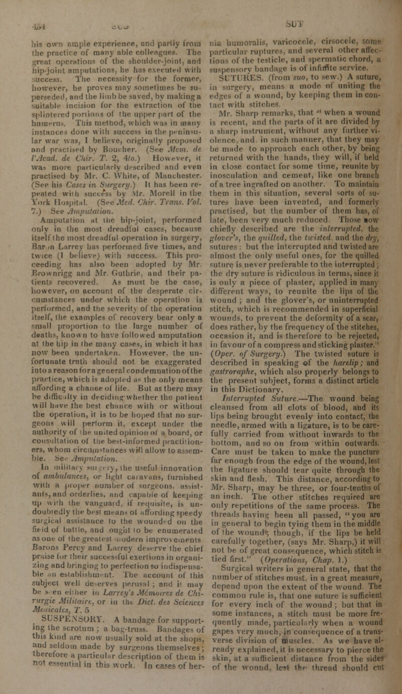 itW .- v- -J liis o experience, ond partly from the practice of many able colleagues. The great operations of the shoulder-joint, and hip-joint amputations, he has executed vviih access. The necessity for the former, however, he proves may sometimes be su- perseded, and the limb be saved, by making a suitable incision for the extraction of the splintered portions of the upper part of the humerus. This method, which was in many instances done with success in the peninsu- lar war was, I believe, originally proposed and practised by Boucher. (See Mem. de I'Acad. de Chir. T. 2, 4lo.) However, it was more particularly described and even practised by Mr. C. White, of Manchester. (See his Cases in Surgery.) It has been re- peated wiih success by Mr. Morell in the York Hospital. (See .Wed. Chir. Trans. Vol. 7.) See Ampliation. Amputation at the hip-joint, performed only in the most dreadful cases, because itself (he most dreadful operation in surgery, Bar /n Larrey has performed five times, and twice (I believe) with success. This pro- ceeding has also been adopted by Mr. JJrownrigg and Mr. Guthrie, and their pa- tients recovered. As must be the case, however, on account of the desperate cir- cumstances under which the operation is performed, and the severity of the operation itself, the examples of recovery bear only a small proportion to the large number of deaths, known to have followed amputation at the hip in the many cases, in which it has now been undertaken. However, the un- fortunate truth should not be exaggerated into a reason for a general condemnation of the practice, which is adopted its the only means affording a chance of lite. But as there may be difficilty in deciding whether the patient will have the best chance with or without the operation, it is to be hoped that no sur- geons will perform it, except under the authority of ihe united opinion oi a board, or consultation ot the best-informed practiiion- ers, whom circmu-tances wHl allow to assem- ble. Se.- Amputation. In military surgery, the useful innovation of ambulances, or light caiavuns, turriished with a proper number ot surgeons, assist- ants, and orderlies, and capable of keeping up with (he vanguard, if requisite, is un- doubtedly the best means ot affording speedy surgical assistance to the wounded on the field of battle, and ought to be enumerated asoueol the greatest modern improvements Barons Percy and Larrey deserve the chief praise for their successful exertions in organi- zing and bringing to perfection so indispensa- ble <m establishment. The account of this subject well deserves perusal ; and ii may be sen either in Larrey's Memoires de Chi- rurgie Militaire, or in the Diet, dts Sciences Meuicalts, T. 5 SUSPENSORY. A bandage for support- ing the scrotum ; a bag-truss. Bandages of this kind are now usually sold at the shops, and seldom made by surgeons themselves ; therefore a particular description of them is not essential in this work. In cases of her- lumorelis, varicocele, cirsocele, particular ruptures, and several other all.. tions of the testicle, aud spermatic chord, a • iv bandage is of infinite service. SUTURES, (from suo, to sew.) A suture, ia surgery, means a mode of uniting the of ii wound, by keeping them in con- tact with stitches. Mr. Sharp remarks, that  when a wound is recent, and the parts of it are divided by a sharp instrument, without any further vi- olence. and in such manner, that they may be made to approach each other, by bi returned with the hands, they will, if held in close contact for some time, reunite by inosculation and cement, like one branch of a tree ingrafted on another. To maintain them in this situation, several sorts of su- tures have been invented, and formerly practised, but the number of them ha late, been very much reduced. Those low chiefly described are the interrupted, the glover's, the quilled, the twisted and the sutures : but the interrupted and twisted an almost the only useful ones, for the quilled suture is never preferable to the interrupted ;. the dry suture is ridiculous in terms, since it is only a piece, of plaster, applied in main different ways, to reunite the lips of tlic wound ; and the glover's, or uninterrupted stitch, which is recommended in superficial wounds, to prevent the deformity of a scar, does rather, by the frequency of the stitches, occasion it, and is therefore to be rejected, in favour of a compress and sticking plaster.: (Oper. of Surgery.) The twisted suture is described in speaking of the harelip; and gastrorapfie, which also properly belongs to the present subject, forms a distinct article in this Dictionary. Interrupted Suture.—The wound being cleansed from all clots of blood, and its lips being brought evenly into contact, the needle, armed with a ligature, is to be care- fully carried from without inwards to the bottom, and so on from within outwards. Care must be taken to make the puncture far enough from the edge of the wound, lest the ligature should tear quite through tbe skin and flesh. This distance, according to Mr. Sharp, may be three, or four-tenths of an inch. The other stitches required are only repetitions of the same process. The threads having been all passed, you are in general to begin tying them in the middle of the wound*-, though, if the lips be held carefully together, (says Mr. Sharp.) it will not be of great consequence, which stitch is tied first. (Operations, Chap. 1.) Surgical writers in general state, that the number of stitches must in a great measure, depend upon the extent of the wound. The common rule is, that one suture is sufficient for every inch of the wound ; but that in some instances, a stitch must be more fre- quently made, particularly when a wound gapes very much, in consequence of a trans- verse division of muscles. As we have al- ready explained, it is necessary to pierce the skin, at a sufficient distance from the sides of the wonnd, lest thf thread should nit