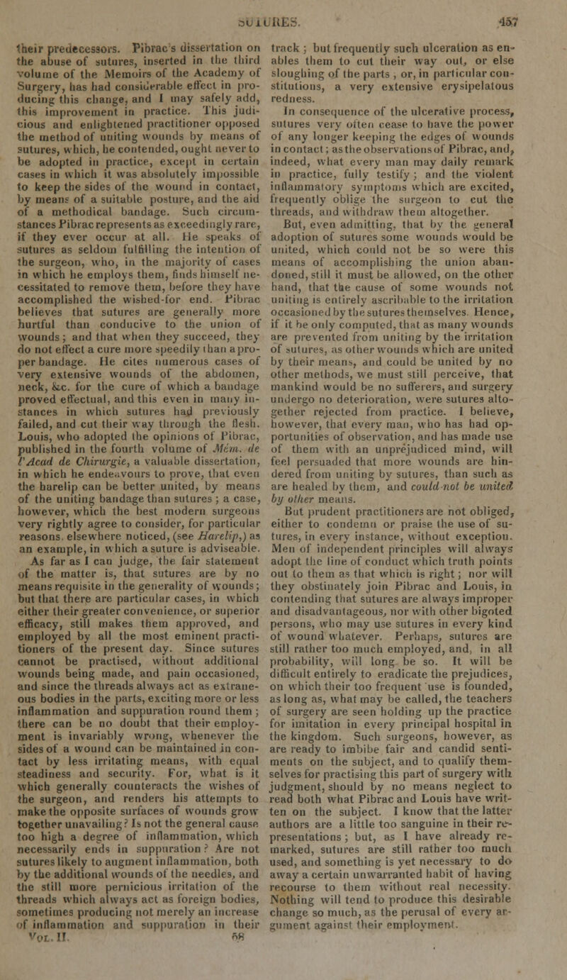 3U11 . '157 their predecessors. Pibrac s dissertation on the abuse of sutures, inserted in the third volume of the Memoirs of the Academy of Surgery, has had considerable effect in pro- ducing this change, and I may safely add, this improvement in practice. This judi- cious and enlightened practitioner opposed the method of uniting wounds by means of sutures, which, he contended, ought never to be adopted in practice, except in certain cases in which it was absolutely impossible to keep the sides of the wound in contact, by means of a suitable posture, and the aid of a methodical bandage. Such circum- stances Pibrac represents as exceedingly rare, if they ever occur at all. He speaks of sutures as seldom fulfilling the intention of the surgeon, who, in the majority of cases in which he employs them, finds himself ne- cessitated to remove thetn, before they have accomplished the wished-for end. Pibrac believes that sutures are generally more hurtful than conducive to the union of wounds; and that when they succeed, they do not effect a cure more speedily i nan apro- per bandage. He cites numerous cases of very extensive wounds of the abdomen, neck, &c. for the cure of which a bandage proved effectual, and this even in many in- stances in which sutures had previously failed, and cut their way through the flesh. Louis, who adopted the opinions of Pibrac, published in the fourth volume of Mtui. de VAcad de Chirurgie, a valuable dissertation, in which he endeavours to prove, that even the harelip can be better united, by means of the uniting bandage than sutures ; a case, however, which the best modern surgeons very rightly agree to consider, for particular reasons, elsewhere noticed, (see Harelip,) as an example, in which a suture is adviseable. As far as I can judge, the fair statement of the matter is, that sutures are by no means requisite in the generality of wounds; but that there arc particular cases, in which either their greater convenience, or superior efficacy, still makes them approved, and employed by all the most eminent practi- tioners of the present day. Since sutures cannot be practised, without additional wounds being made, and pain occasioned, and since the threads always act as extrane- ous bodies in the parts, exciting more or less inflammation and suppuration round them ; there can be no doubt that their employ- ment is invariably wrong, whenever the sides of a wound can be maintained in con- tact by less irritating means, with equal steadiness and security. For, what is it which generally counteracts the wishes of the surgeon, and renders his attempts to make the opposite surfaces of wounds grow- together unavailing ? Is not the general cause too high a degree of inflammation, which necessarily ends in suppuration ? Are not sutures likely to augment inflammation, both by the additional wounds of the needles, and the still more pernicious irritation of the threads which always act as foreign bodies, sometimes producing not merely an increase if inflammation and suppuration in their II. 88 track ; but frequently such ulceration as en- ables them to cut their way out, or else sloughing of the parts , or, in particular con- stitutions, a very extensive erysipelatous redness. In consequence of the ulcerative process, sutures very often cease to have the power of any longer keeping the edges of wounds in contact; as the observations of Pibrac, and, indeed, what every man may daily remark in practice, fully testify; and the violent inflammatory symptoms which are excited, frequently oblige the surgeon to cut the threads, and withdraw theui altogether. But, even admitting, that by the general adoption of sutures some wounds would be united, which could not be so were this means of accomplishing the union aban- doned, still it must be allowed, on the other hand, that the cause of some wounds not uniting is entirely ascribable to the irritation occasioned by the sutures themselves Hence, if it be only computed, that as many wounds are prevented from uniting by the irritation of sulures, as other wounds which are united by their means, and could be united by no other methods, we must still perceive, that mankind would be no sufferers, and surgery undergo no deterioration, were sutures alto- gether rejected from practice. 1 believe, however, that every man, who has had op- portunities of observation, and has made use of them with an unprejudiced mind, will feel persuaded that more wounds are hin- dered from uniting by sutures, than such as are healed by them, and could not be united by oilier means. But prudent practitioners are not obliged, either to condemn or praise the use of su- tures, in every instance, without exception. Men of independent principles will always adopt the line of conduct which truth points out to them as that which is right; nor will they obstinately join Pibrac and Louis, in contending that sutures are always improper and disadvantageous, nor with other bigoted persons, who may use sutures in every kind of wound whatever. Perhaps, sutures are still rather too much employed, and, in all probability, will long be so. It will be difficult entirely to eradicate the prejudices, on which their too frequent use is founded, as long as, what may be called, the teachers of surgery are seen holding up the practice for imitation in every principal hospital in the kingdom. Such surgeons, however, as are ready to imbibe fair and candid senti- ments on the subject, and to qualify them- selves for practising this part of surgery with judgment, should by no means neglect to read both what Pibrac and Louis have writ- ten on the subject. I know that the latter authors are a little too sanguine in their re- presentations ; but, as I have already re- marked, sutures are still rather too much used, and something is yet necessary to do away a certain unwarranted habit of having recourse to them without real necessity. Nothing will tend to produce this desirable change so much, as the perusal of every ar- gument against their employment.