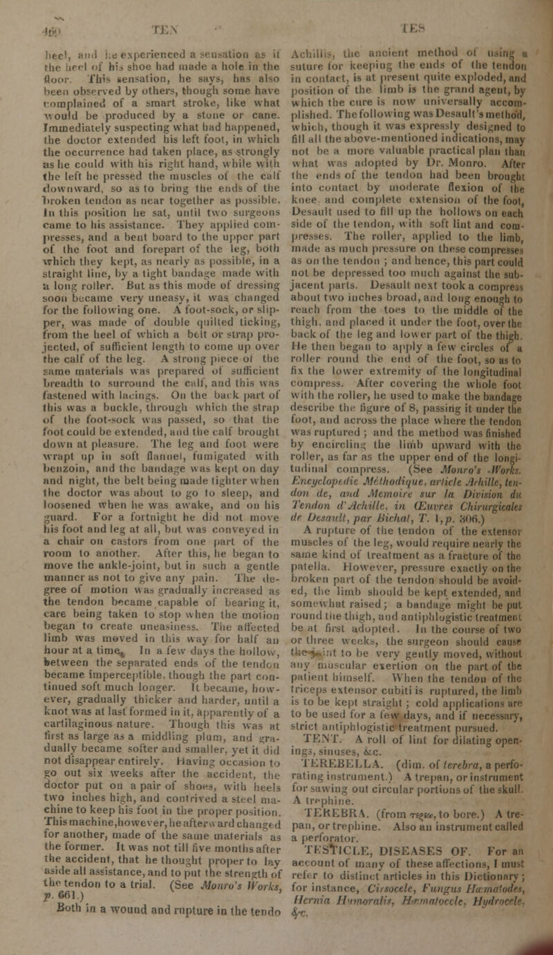 heel, ami lie experienced a sensation Hie heel of his shoe h;td made a liole in the floor. This sensation, he says, has also been observed by others, thougli some have complained of a smart stroke, like what would be produced by a stone or cane. Immediately suspecting what had happened, the doctor extended his left fool, in which the occurrence had taken place, as strongly as lie could with his right hand, while with the left he pressed the muscles of the calf downward, so as to bring the ends of the liroken tendon as near together as possible. In this position he sat, until two surgeons came to his assistance. They applied com- presses, and a bent board to the upper part of the foot and forepart of the leg, both which they kept, as nearly as possible, in a straight line, by a tight bandage made with a long roller. But as this mode of dressing soon became very uneasy, it was changed for the following one. A foot-sock, or slip- per, was made of double quilted ticking, from the heel of which a belt or strap pro- jected, of sufficient length to come up over the calf of the leg. A strong piece ot the same materials was prepared of sufficient breadth to surround the call, and this was fastened with lacings. On the bai k part of this was a buckle, through which the strap of the foot-sock was passed, so that the foot could be extended, and the calf brought down at pleasure. The leg and foot were wrapt up in soft flannel, fumigated with benzoin, and the bandage was kept on day and night, the belt being maile tighter when Ihe doctor was about to go to sleep, and loosened when In; was awake, and on his guard. For a fortnight he did not move his foot and leg at all, but was conveyed in a chair on castors from one part of the room to another. After this, he began to move the ankle-joint, but in such a gentle manner as not to give any pain. The de- gree of motion was gradually increased as the tendon became capable of bearing it, care being taken to stop when the motion began to create uneasiness. The affected limb was moved in this way for half an hour at a tinie^ In a few days the hollow, between the separated ends of the tendon became imperceptible, though the part con- tinued soft much longer. It became, how- ever, gradually thicker and harder, until a knot was at last formed in it, apparently of a cartilaginous nature. Though this was at first as large as a middling plum, and gra- dually became softer and smaller, yet it did not disappear entirely, having occasion to go out six weeks after the accident, the doctor put on a pair of shoes, with heels two inches high, and contrived a steel ma- chine to keep his foot in the proper position. This machine,however, lie after* ard changed for another, made of the same materials as the former. It was not till five months after the accident, that he thought proper to lay aside all assistance, and to put the strength of the tendon to a trial. (See Monro's Works, p. 661.) Both in a wound and rupture in the tendo rEs ,,c ancient method ol using a satare lor keeping the ends of (he tendon in contact, is at present quite exploded, and position of the limb is the grand agent, by which the cure is now universally accom- plished. The following wasDesault'smetlmil, which, though it was expressly designed to fill all the above-mentioned indications, may not be a more valuable practical plan than what was adopted by Dr. Monro. After the ends of the tendon had been brought into contact by moderate flexion of Itfo knee and complete extension of the foot, Desault used to fill up the hollows on each side of the tendon, with soft lint and com- presses. The roller, applied to the limb made as much pressure on these compresses as on the tendon ; and hence, this part could not be depressed too much against the sub- jacent parts. Desault next took a comi about two inches broad, and long enough to reach from the toes to the middle of the thigh, and placed it under the foot, over tin back of the leg and lower part of the thigh, He then began to apply a few circles of a roller round the end of the foot, so as to fix the lower extremity of the longitudinal compress. After covering the whole foot with the roller, he used to make the bandage describe the figure of 8, passing it under the foot, and across the place where the tendon was ruptured; and the method was finished by encircling the limb upward with the roller, as far as the upper end of the longi- tudinal compress. (See Monro's -Works. Encyclopedic Mf-Jhodiuue, article Jiiliillc, ten- don de, and Memoir* sur la Division du. Tendon d'Achille, in (Euvres Chirurgicales dr. Desault, par iiickat, T. I,p. 806.) A rupture of the tendon of the extensor muscles of the leg, would require nearly the same kind of treatment as a fracture of the patella. However, pressure exactly on the broken part of the tendon should be avoid- ed, the limb should be kept extended, and somewhat raised; a bandage might be put round tiie thigh, and antiphlogistic treatment beat fust adopted. In the course of two or three weeks, the surgeon should cause ■it to be very gently moved, without »\\y muscular exertion on the part of the patient himself. When the tendon of the triceps extensor cubiti is ruptured, the limb is to be kept straight ; cold application to be used for a few days, and if necessary, strict antiphlogistic treatment pursued. TENT. A roll of lint for dilating open- ings, sinuses, &ic. TEREBELLA. (dim. of lerebra, a perfo- rating instrument.) A trepan, or instrument for sawing out circular portions of the skull. A trephine. TEKEBRA. (from t«^, to bore.) A tre- pan, or trephine. Also an instrument called a perforator. TBSmCLE, DISEASES OF. For an account of many of these affections, I must refer to distinct articles in this Dictionary; for instance, Cirsocele, Fungus I Hernia H'tmvralis. Hoematoccle, Hydr fyc.