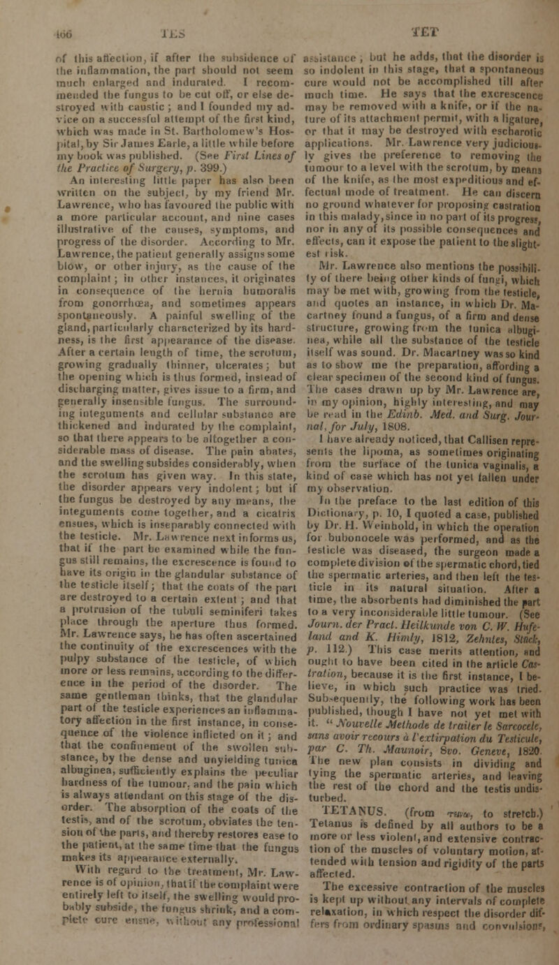 166 li.S of this affection, if after the subsidence uf the inflammation, the part should not seem much enlarged and indurated. I recom- mended the fungus to be cut off, or else de- stroyed with caustic ; and 1 founded my ad- vice on a successful attempt of the first kind, which was made in St. Bartholomew's Hos- pital, by Sir James Earle, a little while before my book was published. (See First Lines of the Practice of Surgery, p. 399.) An interesting littlt paper has also been written on the subject, by my friend Mr. Lawrence, who has favoured the public with a more particular account, and nine cases illustrative, of the causes, symploms, and progress of the disorder. According to Mr. Lawrence, the patient generally assigns some blow, or other injury, as the cause of the complaint ; in other instances, it originates in consequence of the hernia humoralis from gonorrhoea, and sometimes appears spontaneously. A painful swelling of the gland, particularly characterized by its hard- ness, is the first appearance of the disease. After a certain length of time, the scrotum, growing gradually thinner, ulcerates; but the opening which is thus formed, insiead of discharging matter, gives issue to a firm, and generally insensible fungus. The surround- ing integuments and cellular substancs are thickened and indurated by the complaint, so that there appears to be altogether a con- siderable mass of disease. The pain abates, and the swelling subsides considerably, when the scrotum has given way. In this state, the disorder appears very indolent; but if the fungus be destroyed by any means, the integuments come together, and a cicatrix ensues, which is inseparably connected with the testicle. Mr. Lawrence next informs us, that if the part be examined while the fnn- gus still remains, the excrescence is found to have its origin in the glandular substance of the testicle itself; that the coats of the part are destroyed to a certain extent ; and that a protrusion of the tubuli seminiferi takes place through the aperture thus formed. Mr. Lawrence says, he has often ascertained the continuity of the excrescences with the pulpy substance of the testicle, of which more or less remains, according to the differ- ence in the period of the disorder. The same gentleman thinks, that the glandular part of the testicle experiences an inflamma- tory affection in the first instance, in conse- quence of the violence inflicted on it ; and that the confinement of the swollen sub- stance, by the dense and unyielding tunica albuginea, sufficiently explains the peculiar hardness of the tumour, and the pain which is always attendant on this stage of the dis- order. The absorption of the coats of the testis, and of the scrotum, obviates the ten- sion of the parts, and thereby restores ease to the patient, at the same time that (he fungus makes its appearance externally. With regard lo the treatment, Mr. Law- rence is of opinion, that if the complaint were entirely left to itself, ihe swelling would pro- bably subside, (he fundus shrink, and a com- plete cure ensn -nv professional TET .,,,, c , but he adds, that (he disorn so indolent in this stage, that a spontaneous cure would not be accomplished till after much time. He says that the excrescence may be removed wilh a knife, or if the na- ture of its attachment permit, with a ligature, or that it may be destroyed with escharolic applications. Mr. Lawrence very judiciout- ly gives (he preference to removing the tumour to a level with the scrotum, by means of Ihe knife, as Ihe. most expeditious and ef- fectual mode of treatment. He can discern no ground whatever for proposing castration in (his malady, since in no part of its progress nor in any of its possible consequences and eflecis, can it expose the patient to the slight- est i isk. Mr. Lawrence also mentions the possihili- ty of there being other kinds of funti, which may be met with, growing from the testicle, and quotes an instance, in which Dr. Ma- cartney found a fungus, of a firm and dense structure, growing from the tunica albugi- nea, while all the substance of the testicle itself was sound. Dr. Macartney was so kind as to show me the preparation, affording a clear specimen of the second kind of fungus. The cases drawn up by Mr. Lawrence are, in my opinion, highly interesting, and may be read in the Edinb. Med. and Surg. Jour- nal, for July, 1808. I have already noticed, that Callisen repre- sents the lipoma, as sometimes originating from the surface of the tunica vaginalis, a kind of case which has not yet fallen under my observation. In the preface to the last edition of this Dictionary, p. 10, I quoted a case, published by Dr. H. Weinhold, in which the operation for bubonocele was performed, and as the testicle was diseased, the surgeon made a completedivision of the spermatic chord,tied the spermatic arteries, and then left the tes- ticle in its natural situation. After a time, the absorbents had diminished the part to a very inconsiderable little tumour. (See Joum. der Pracl. Ueilkunde von C. W. Hufe- land and K. Himly, J812, Zehnles, Stuck, p. 112.) This case merits attention, find ought to have been cited in Ihe article Cas- tration, because it is the first instance, I be- lieve, in which such practice was tried. Subsequently, the following work has been published, though I have not yet met with it.  Souvelle Methodt de trailer le Sarcocele, sans avoir recours a l'extirpation du Testicute, par C. Th. Maunoir, 8vo. Geneve, 1820. The new plan consists in dividing and tying the spermatic arteries, and leaving the rest of the chord and the testis undis- turbed. TETANUS. (from twu, to stretch.) Tetanus is defined by all authors to be a more or less violent, and extensive contrac- tion of the muscles of voluntary motion, at- tended wilh tension and rigidity of the parts affected. The excessive contraction of the muscles is kept up without any intervals of complete relaxation, in which respect the disorder dif- fers from ordinary spasma and convulsions