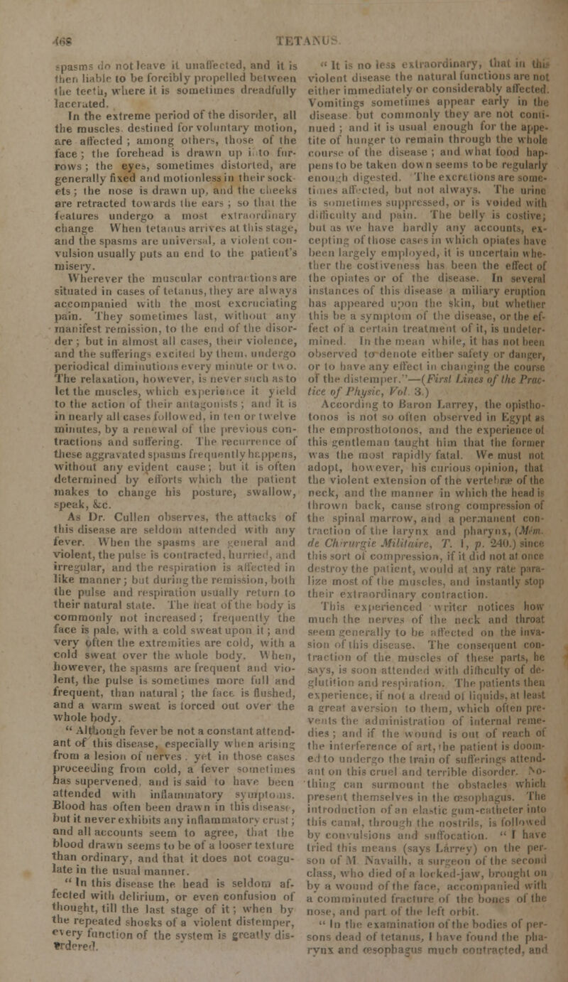 spasms do not leave it unaffected, and it is (lion liahlr to be forcibly propelled between tin- tc-rfii, where it is sometimes dreadfully lacerated. In the extreme period of the disorder, all the muscles destined for voluntary motion, are affected ; among others, those of the face ; the forehead is drawn up i to fur- rows ; the eyes, sometimes distorted, are generally fixed and motionless in their sock ets ; the nose is drawn up. and the cheeks are retracted towards the ears ; so thai the features undergo a most extraordinary change When tetanus arrives at this - and the spasms are universal, a violent con- vulsion usually puts an end to the patient's misery. Wherever the muscular contractions are situated in cases of tetanus, they are always accompanied with the most excruciating pain. They sometimes last, without any manifest remission, to the end of the disor- der ; but in almost all cases, their violence, and the sufferings excited by them, undergo periodical diminutions every minute or two. The relaxation, however, is never such as to let the muscles, which experience it yield to the action of their antagonists; and it is in nearly all case> follow ed. in ten or twelve minutes, by a renewal of the previous con- tractions and suffering. The recurrence of these aggravated spasms frequently happens, without any evident cause ; but it is often determined by efforts which the patient makes to change his posture, swallow, speak, Ike. As Dr. Cullen observes, the attacks of this disease are seldom attended with any lever. When the spasms are general and violent, the pulse is contracted, hurrie irregular, and the respiration is affected in like manner; but during the remission, both the pulse and respiration usually return to their natural state. The heat of the body is commonly not increased ; frequently the face is pale, with a cold sweat upon it ; and very often the extremities are cold, with a cold sweat over the whole body. When, however, the spasms are frequent and vio- lent, the pulse is sometimes more full and frequent, than natural ; the face is flushed, and a warm sweat is lorced out over the whole body.  Although fever be not a constant attend- ant of this disease, especially when arising from a lesion of nerves . yet in those i proceeding from cold, a fever sometimes has supervened, and is said to have been attended with inflammatory symptoms. Blood has often been drawn in this d; • but it never exhibits any inflammatory ci and all accounts seem to agree, that the blood drawn seems to be of a looser texture than ordinary, and that it does not coagu- late in the usual manner.  In this disease the bead is seldom af- fected with delirium, or even confusion of thought, till the last stage of it; when by the repeated shocks of a violent distemper, e\ery function of the svstem is greatly dis- trderi •: It i> no Irs?. violent disease the natural functions are not either immediately or considerably affected. Vomitings sometimes appear early in the disease but commonly they are not conti- nued ; and it is usual enough for the appe- tite of hunger to remain through the whole coarse of the disease ; and what food hap- pens to be taken down seems lobe regularly enough digested. The excretions are times affected, but not always. The urine metimes suppressed, or is voided with difficulty and pain. The belly is costive; but as we have hardly any accounts, ex- cepting of those cases in which opiates have been largely employed, it is uncertain \\ la- ther the costiveness has been the effect of the opiates or of the disease. In several instances of this disease a miliary eruption has appeared upon the skin, but whi this be a symptom of the disease, or the ef- fect of a certain treatment of it, is undeter- mined. In the mean while, it has no! observed to denote either safety or danger, or to have any effect in changing the co of the distemper.—(First Lines of the Prtu- tice of Physic, Vol 3.) According to Baron Larrey, the opistho- tonos is not so often observed in Egypt as the emprostholonos, and the experience ol this gentleman taught him that the former was the most rapidly fatal. We must not adopt, however, his curious opinion, that the violent extension of the vertebra? of the neck, and the manner in which the In thrown back, cause strong compression of the spinal marrow, and a permanent traction of the larynx and pharynx, i. de Chirurgie Militaire, T. I, p. 240.) this sort of compression, if it did not at o destroy the patient, would at any rate para- lize most of the muscles, and instantly stop their extraordinary contraction. This experienced writer notices how much the nerves of the neck and throat seem generally to be affected on the inva- sion of this disease. The consequent con- traction of the muscles of these par! says, is soon attended with difficulty of de- glutition and respiration. The patients then experience, if not a dread ol liquids, at least a creat aversion to them, which often • the administration of internal r dies ; and if the wound is out of reach ot the interference of art, the patient is doom- ed to undergo the train of sufferings attend- ant on this cruel and terrible disorder, thing can surmount the obstacles which present themselves in the oesophagus. The introduction of an elastic gum-catheter into this canal, through the nostrils, is followed by convulsions and suffocation.  I have tried this means (says Larrey) on the son of M Navailh, a surgeon of the se class, who died of a locked-jaw, brought on by a wound of the face, accompanied with a comminuted fracture of the boms of the nose, and part of the left orbit.  In the examination of the bodies ol sons dead of tetanus, I have found the pha- rynx and '