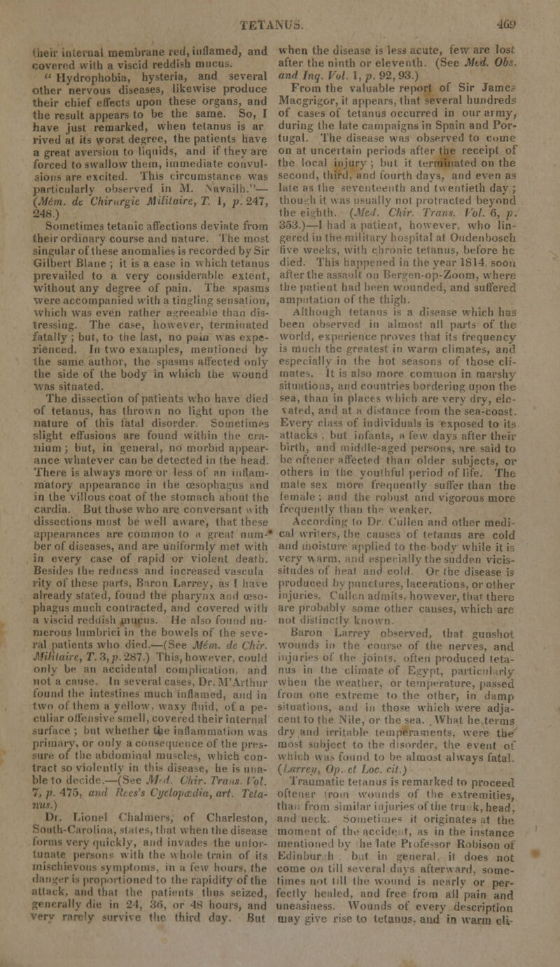 .ial membrane red, inflamed, and covered with a viscid reddish mucus.  Hydrophobia, hysteria, and several other nervous diseases, likewise produce their chief effects upon these organs, and the result appears to be the same. So, I have just remarked, when tetanus is ar rived at its worst degree, the patients have a great aversion to liquids, and if they are forced to swallow them, immediate convul- sions arp excited. This circumstance wTas particularly observed in M. Navailb.— (M6m. dt Chirurgie. Mlililaire, T. I, p. 247, 248.) Sometimes tetanic affections deviate from their ordinary course and nature. The most singular of these anomalies is recorded by Sir Gilbert Blane ; it is a case in which tetanus prevailed to a very considerable extent, without any degree of pain. The spasms were accompanied with a tingling sensation, which was even rather agreeable than dis- tressing. The case, however, terminated fatally ; but, to the last, no pain was expe- rienced. In two examples, mentioned by the same author, the spasms affected only the side of the body in which the wound was situated. The dissection of patients who have died of tetanus, has thrown no light upon the nature of this fatal disorder. Sometimes slight effusions are found within the cra- nium ; but, in general, no morbid appear- ance whatever can be detected in the head. There is always more or less of an inflam- matory appearance in the oesophagus and in the villous coat of the stomach about the cardia. But thuse who are conversant m ith dissections must be well aware, that these appearances are common to a great nam-* ber of diseases, and are uniformly met with in every case of rapid or violent death. Besides (he redness and increased vascula rity of these parts, Baron Larrey, as I have already stated, found the pharynx am) (eso- phagus much contracted, and covered with r'ul reddish mucus. He also found nu- merous lumbrici in the bowels of the seve- ral patients who died.—(See j\16m. de Chir. J.filtlaiie, T. 3, p. 287.) This, however, could only be an accidental complication, and not a cause. In several cases. Dr. M'Arthur found the intestines much inflamed, and in two of them a yellow, waxy fluid, of a pe- culiar offensive smell, covered their internal .surface ; but whether Uie inflammation was primary, or only a consequence of the pres- sure of the abdominal muscles, which con- tract so violently in this disease, he is una- ble to decide.—(See Md. Chir. Trims. Vol. 7, p. 475, and Rtcs's Cyclopaedia, art. Teta- Dr. Lionel Chalmers, of Charleston, South-Carolina, stales, that when tiie disease forms very quickly, and invades the unfor- tunate persons with the whole train of its mischievous symptoms, in a few hours, tfie danger is proportioned to the rapidity of the attack, and that the patients thus seized, rally die in 21, 3eJ, or 48 hours, and ly survive the third day. But when the disease is less acute, few are lost after the ninth or eleventh. (See Mtd. Obs. and Inq. Vol. 1, p. 92,93.) From the valuable report of Sir Jamc.? Macgrigor, it appears, that several hundreds of cases of tetanus occurred in our army, during the late campaigns in Spain and Por- tugal. The disease was observed to oine on at uncertain periods after the receipt of the local injury ; but it terminated on the second, third, and fourth days, and even as late as the seventeenth and twentieth day ; though it was usually not protracted beyond the eighth. {Mel. Chir. Trans. Vol. 6, p. 353.)—1 had a patient, however, who lin- gered in the military hospital at Oudenbosch live weeks, with chronic tetanus, before he died. This happened in the year 1S14. soon after the assault on Bergen-op-Zoom, where the patient had been wounded, and suffered amputation of the thigh. Although tetanus is a disease which has been observed in almost all parts of the world, experience proves that its frequency is much the greatest in warm climates, and especially in the hot seasons of those cli- mates. It is also more common in marshy situations, and countries bordering upon the sea, than in places which are very dry, ele- \ated, and at a distance from the sea-coast. Every class of individuals is exposed to its attacks . but infants, h few days after their birth, and middle-aged persons, are said to be oftener affected than older subjects, or others in the youthful period of life. The male sex more frequently suffer than the female ; ami the robust and vigorous more frequently than the weaker. According to Dr. Cullen and other medi- cal writers, the causes of tetanus are cold and moisture applied to the body while it is very warm, and especially the sudden vicis- situdes of heat and cold. Or the disease is produced by punctures, lacerations, or other injuries. Cullen admits, however, that there are probably some other causes, which arc not distinctly known. Baron Larrey observed, that gunshot wounds in the course of the nerves, and injuries of the joints, often produced teta- nus in the climate of Egypt, particularly when the weather, or temperature, passed from one extreme to the other, in damp situations, ami in those which were adja- cent to the Nile, or the sea. . What he.terms dry and irritable temperaments, were the most subject to the disorder, the event ot which was found to be almost always fatal. (Larrey, Op. et Iac. cit.) Traumatic tetanus is remarked to proceed oftener irom wounds of tlie extremities, than from similar injuries of the trunk, head, and neck. Someti ne« it originates ,it the moment of the accide t, as in the instance mentioned by he late Professor Robison of Ed in bur h but in general, it does not come on till several days afterward, some- times not till the wound is nearly or per- fectly healed, and free from all pain and uneasiness. Wounds of every description may give rise to tetanus, aud in warm oil-
