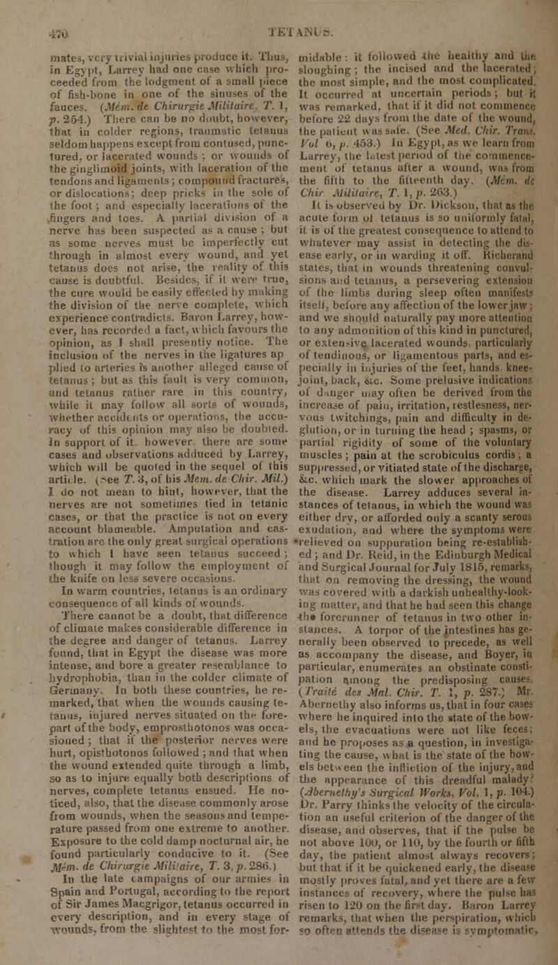 J K i \ mati i .oduce it. Thus, in Egypt, Larrey had one case which pro- ceeded from the lodgment of a small piece of fish-bone in one of the sinuses of the fauces. (Mem.de Chirur^ie Miiituirc. T. 1, p. 254.) There can be no doubt, however, that in colder regions, traumatic tetanus seldom happens except from contused, punc- tured, or lacerated wounds ; or wounds of the ginglimoid joints, with laceration of the tendons and ligaments ; compound fractures, or dislocations; deep pricks in the sole of the foot ; and especially lacerations of the .fingers and toes. A partial division of a nerve has been suspected as a cause ; but as some nerves must be imperfectly cut through in almost every wound, and yet tetanus does not arise, the reality of this cause is doubtful. Besides, if it were true, the cure would be easily effected by making the division of the nerve complete, which experience contradicts. Baron Larrey, how- ever, has recorded a fact, w hich favours the opinion, as I shall presently notice. The inclusion of the nerves in the ligatures ap plied to arteries fs another alleged cause of tetanus ; but as this fault is very common, and tetanus rather rare in this country, while il may follow all sorts of wounds, whether accidents or operations, the accu- racy of this opinion may also be doubled. in support of it however there are some cases and observations adduced by Larrey, which will be quoted in the sequel ol this arth le. (^ee T. 3, of his Mem. de Chir. Mil.) I do not mean to hint, however, that the nerves are not sometimes tied in tetanic cases, or that the practice is not on every account blameable. Amputation and cas- tration arc the only great surgical operations to which 1 have seen tetanus succeed ; though it may follow the employment of the knife on less severe occasions. In warm countries, tetanus is an ordinary consequence of all kinds of wounds. There cannot be a doubt, that difference of climate makes considerable difference in the degree and danger of tetanus. Larrey found, that in Egypt the disease was more intense, and bore a greater resemblance to hydrophobia, than in the colder climate of Germany. In both these countries, he re- marked, that when the wounds causing te- tauus, injured nerves situated on the fore- part of the body, emprosthotonos was occa- sioned ; that if the posterior nerves were hurt, opisthotonos followed ; and that when the wound extended quite through a limb, so as to injure equally both descriptions of nerves, complete tetanus ensued. He no- ticed, also, that the disease commonly arose from wounds, when the seasons and tempe- rature passed from one extreme to another. Exposure to the cold damp nocturnal air, he found particularly conducive to it. (See M*m. de Chirurgie Mili'aire, T. 3, p. 28(5.) In the late campaigns of our armies in Spain and Portugal, according to the report of Sir James Macgrigor, tetanus occurred in every description, and in every stage of wounds, from the slighted to the most for- midable : it followeo sloughing; the incised and the iacet the most simple, and the most complii It occurred at uncertain periods; but it was remarked, that if it did not conun before 22 days from the date of the wound, the patient was safe. (See Med. Chir. I Vol 0, //. 453.) In Egypt, as we learn from Larrey, the latest period of the conn, ment of tetanus after a wound, was from the fifth to the fifteenth day. (Jlf< n Chir. Militaire, T. I, p. 263.) It is observed by Dr. Dickson, that ai acute form oi tetanus is so uniformly fatal, it is of the greatest consequence to attend to whatever may assist in delecting the ease early, or in warding it off. Kicherand stales, that in wounds threatening convul- sions and tetanus, a persevering extension of the limbs during sleep often man itselt, before any affection of the lower jaw ; and we should naturally pay more attention to any admonition of this kind in punctured, or extensive, lacerated wounds, particularly of tendinous, or ligamentous parts, and es- pecially in injuries of the feet, hands knee- joint, back, 6ic. Some prelusive indications of dinger may often be derived from the increase of pain, irritation, restlesness, ner- vous twitching*, pain and difficulty in de- glution, or in turning the head ; spasms, or partial rigidity of some of the voluntary muscles; pain at the scrobiculus cordis; a suppressed, or vitiated state of the discharge, &c. which mark the slower approaches of the disease. Larrey adduces several in- stances of tetanus, in which the wound was either dry, or afforded only a scanty serous exudation, and where the symptoms were •relieved on suppuration being re-establish- ed ; and Dr. Reid, in the Edinburgh Medical and Surgical Journal for July 1815, remarks, that on removing the dressing, the wound was covered with a darkish unhealthy-look- ing matter, and that he had seen this change th« forerunner of tetanus in two other in- stances. A torpor of the jntestines has ge- nerally been observed to precede, a9 well as accompany the disease, and Boyer, in particular, enumerates an obstinate consti- pation among the predisposing causes. (Trait.6 des Mai. Chir. T. I, p. 287.) Mr. Abernelhy also informs us, that in four cases where he inquired into the state of the bow- els, the evacuations were not like feces; and he proposes as a question, in investiga- ting the cause, what is the state of the bow- els between the infliction of the injury,and the appearance of this dreadful malady;1 {jibemelhy's Surgical Works, Vol. 1, p. 1<»4.) Dr. Parry thinks the velocity of the circula- tion an useful criterion of the danger of the disease, and observes, that if the pulse be not above 100, or 110, by the fourth or fifth day, the patient almost always recovers; but that if it be quickened early, the disease mostly proves fatal, and yet there are a few instances of recovery, where the pulsi risen to 120 on the first day. Baron Larrey remarks, that when the perspiration, which co often attends tnptoinatic»