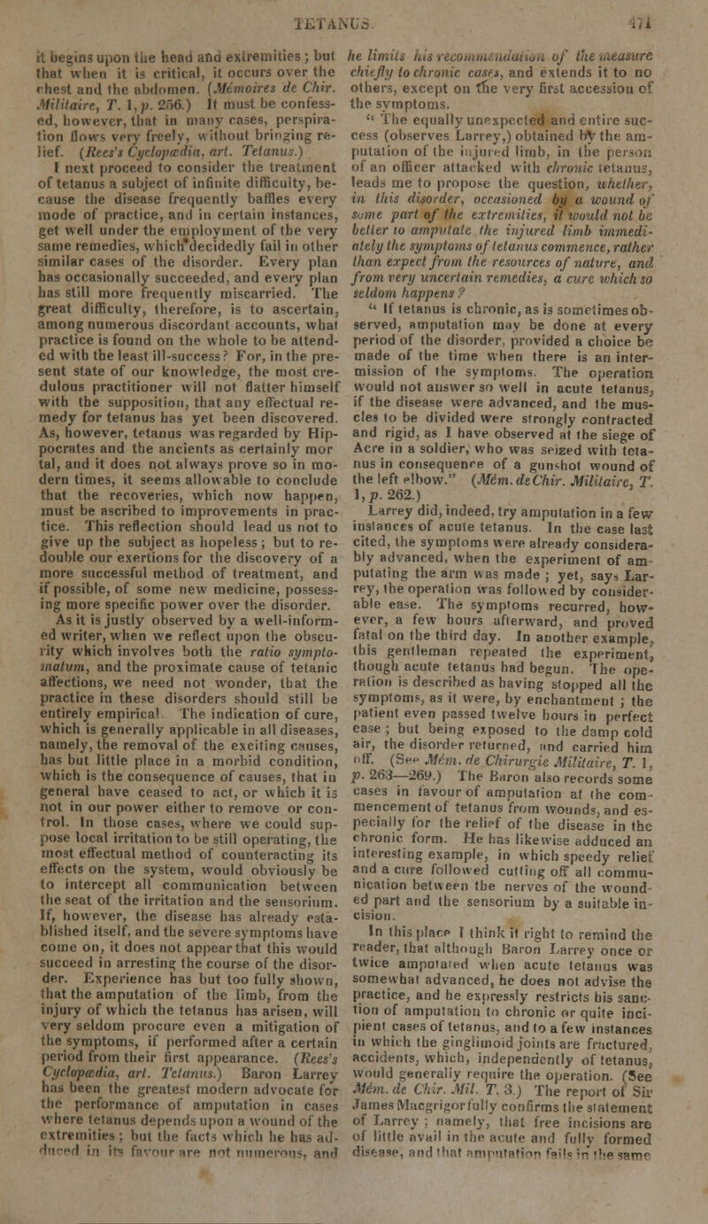 LNUS. ..i it begins upon the head and extremities ; but that when it is critical, it occurs over the rhest and the abdomen. (Memoires de Chir. Militaire, T. l,p. 256.) Jt must be confess- ed, however, that in many cases, perspira- tion llows very freely, without bringing re- lief. (Rees's Cyclopaedia, art. Tetanus.) I next proceed to consider the treatment of tetanus a subject of infinite difficulty, be- cause the disease frequently baffles every mode of practice, and in certain instances, get well under the employment of the very same remedies, whichuecidedly fail in other similar cases of the disorder. Every plan has occasionally succeeded, and every plan has still more frequently miscarried. The great difficulty, therefore, is to ascertain, among numerous discordant accounts, what practice is found on the whole to be attend- ed with the least ill-success ? For, in the pre- sent state of our knowledge, the most cre- dulous practitioner will not flatter himself with the supposition, that any effectual re- medy for tetanus has yet been discovered. As, however, tetanus was regarded by Hip- pocrates and the ancients as certainly mor tal, and it does not always prove so in mo- dern times, it seems allowable to conclude that the recoveries, which now happen, must be ascribed to improvements in prac- tice. This reflection should lead us not to give up the subject as hopeless; but to re- double our exertions for the discovery of a more successful method of treatment, and if possible, of some new medicine, possess- ing more specific power over the disorder. As it is justly observed by a well-inform- ed writer, when we reflect upon the obscu- rity which involves both the ratio sympto- malvm, and the proximate cause of tetanic affections, we need not wonder, that the practice in these disorders should still be entirely empirical The indication of cure, which is generally applicable in all diseases, namely, the removal of the exciting causes, has but little place in a morbid condition, which is the consequence of causes, that in general have ceased to act, or which it is not in our power either to remove or con- trol. In those cases, where we could sup- pose local irritation to be still operating, the most effectual method of counteracting its effects on the system, would obviously be to intercept all communication between the seat of the irritation and the sensorium. If, however, the disease has already esta- blished itself, and the severe symptoms have come on, it does not appear that this would succeed in arresting the course of the disor- der. Experience has but too fully shown, that the amputation of the limb, from the injury of which the tetanus has arisen, will very seldom procure even a mitigation of the symptoms, if performed after a certain period from their first appearance. (Rees's Cyclopaedia, art. Tetanus.) Baron Larrey has been the greatest modern advocate for the performance of amputation in cases where tetanus depends upon a wound of the extremities : but the facts which he has ad- ! in ip; favour nre nnt numerous) ami he limits his recommendation of the uieasure chiefly to chronic cases, and extends it to no others, except on the very first accession of the symptoms.  The equally unexpected and entire suc- cess (observes Larrey,) obtained by the am- putation of the injured limb, in the person of an officer attacked with chronic tetanus, leads me to propose the question, whether, in this disorder, occasioned by a wound of some part of the extremities, it would not be better 10 amputate the injured limb immedi- ately the symptoms of tetanus commence, rather than expect from the resources of nature, and from very uncertain remedies, a cure ivhich so seldom happens ?  If tetanus is chronic, as is sometimes ob- served, amputation may be done at every period of the disorder, provided a choice be made of the time when there is an inter- mission of the symptoms. The operation would not answer so well in acute tetanus, if the disease were advanced, and the mus- cles to be divided were strongly contracted and rigid, as I have observed at the siege of Acre in a soldier, who was seized with teta- nus in consequence of a gunshot wound of the left elbow. (Mdm.deChir. Militaire, T. \,p. 262.) Larrey did, indeed, try amputation in a few instances of acute tetanus. In the case last cited, the symptoms were already considera- bly advanced, when the experiment of am putating the arm was made ; yet, says Lar- rey, (he operalion was followed by consider- able ease. The symptoms recurred, how- ever, a few hours afterward, and proved fatal on the third day. In another example, (his gentleman repeated the experiment, though acute tetanus had begun. The ope- ration is described as having stopped all the symptoms, as it were, by enchantment ; the patient even passed twelve hours in perfect ease ; but being exposed to the damp cold air, the disorder returned, und carried him off. (Sep M6m. de Ckirurgie Militaire, T. I, p. 263—269.) The Baron also records some cases in favour of amputation at the com- mencement of tetanus from wounds, and es- pecially for the relief of the disease in the chronic form. He has likewise adduced an interesting example, in which speedy relief and a cure followed cutting off all commu- nication between the nerves of the wound- ed part and the sensorium by a suitable in- cision. In this place I think it right to remind the reader, that although Baron Larrey once or twice amputated when acute tetanus was somewhat advanced, he does not advise the practice, and he expressly restricts bis sanc- tion of amputation to chronic or quite inci- pient cases of tetanus, and to a few instances in which the ginglimoid joints are fractured, accidents, which, independently of tetanus, would generally require the operation. (5ee Mim. de Chir. Mil. T. 3.) The report of Sir James Macgrigorfully confirms the statement of Larrey ; namely, that free incisions are of little avail in the acute and fully formed disease, and that amputation f<>;,= in ihe