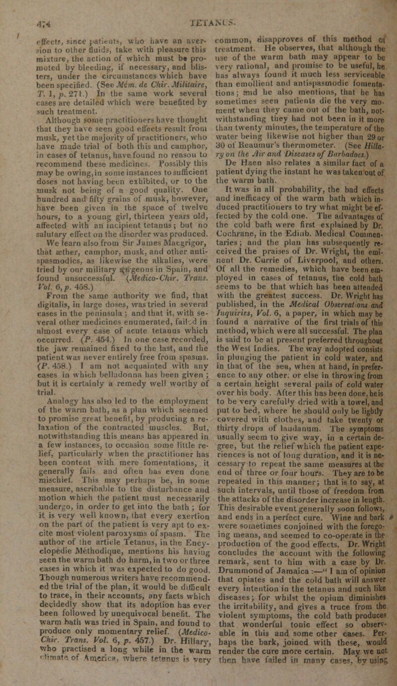 effect*, since patients, who have an aver- lon to other fluid.-, take with pleasure this mixture, the action of which must bt pro- moted by bleeding, if necessary, and blis- ters, under the circumstances which have been specified. (See Mim. de Chir. Mililaire, T. 1, p. 271.) In the same work several cases are detailed which were benefited by such treatment. Although some practitioners have thought that they have seen good effects residt from musk, yet the majority of practitioners, who have made trial of both this and camphor, in cases of tetanus, have found no reason to recommend these medicines, possibly this maybe owing, in some instances to sufficient doses not having been exhibited, or to the musk not being of a good quality. One hundred and fifty grains of musk, however, have been given in the space of twelve hours, to a young girl, thirteen years old, affected with an incipient tetanus; but no salutary effect on the disorder was produced. We learn also from Sir James Macgrigor, that aether, camphor, musk, and other anti- spasmodics, as likewise the alkalies, were tried by our military s,'tvgeous in Spain, and found unsuccessful. (Medico-Chir. Trans. Vol. 6, p. 45S.) From the same authority we find, that digitalis, in large doses, was tried in several cases in the peninsula ; and that it, with se- veral other medicines enumerated, failed in almost every case of acute tetanus which occurred. (P. 454.) In one case recorded, the jaw remained fixed to the last, and the patient was never entirely free from spasms. (P. 458.) I am not acquainted with any cases in which belladonna has been given ; but it is certainly a remedy well worthy of trial. Analogy has also led to the employment of the warm bath, as a plan which seemed to promise great benefit, by producing a re- laxation of the contracted muscles. But, notwithstanding this means has appeared in a few instances, to occasion some little re- lief, particularly when the practitioner has been content with mere fomentations, it generally fails and often has even done mischiei. This may perhaps be, in some measure, ascribable to the disturbance and motion which the patient must necessarily undergo, in order to get into the bath ; for it is very well known, that every exertion on the part of the patient is very apt to ex- cite most violent paroxysms of spasm. The author of the article Tetanus, in the Ency- clopedic JMethodicjue, mentions his having seen the warm bath do harm, in two or three cases in which it was expected to do good. Though numerous writers have recommend- ed the trial of the plan, it would be difficult to trace, in their accounts, any facts which decidedly show that its adoption has ever been followed by unequivocal benefit. The warm bath was tried in Spain, and found to produce only momentary relief. (Medico- Chir. Trans. Vol. 6, p. 457.) Dr. Hillary, who practised a long while in the warm site of America, where teteaus is verv common, disapproves of this niethor. treatment. He observes, that although the use of the warm bath may appear to be very rational, and promise to be useful, he has* always found it much less serviceable than emollient and antispasmodic fomenta- tions ; mid he also mentions, that he has sometimes seen patients die the very mo- ment when they came out of the bath, not- withstanding they had not been in it more than twenty minutes, the temperature of the water being likewise not higher than 29or 30 of Reaumur's thermometer. (See Hilla- ry on the Air and Diseases of Burbadoes.) De Haen also relates a similar fact of a patient dying the instant he was taken out of the warm bath. It was in all probability, the bad effects and inefficacy of the warm bath which in- duced practitioners to try what might be ef- fected by the cold one. The advantages of the cold bath were first explained by Dr. Cochrane, in the Edinb. Medical Commen- taries ; and the plan has subsequently re- ceived the praises of Dr. Wright, the emi- nent Dr. Currie of Liverpool, and others. Of all the remedies, which have been em- ployed in cases of tetanus, the cold bath seems to be that which has been attended with the greatest success. Dr. Wright has published, in the Medical Observat ons and Inquiries, Vol. 6, a paper, in which may be found a narrative of the first trials of this method, which were all successful. The plan is said to be at present preferred throughout the West Indies. The way adopted consists in plunging the patient in cold water, and in that of the sea, when at hand, in prefer- ence to any other; or else in throwing from a certain height several pails of cold water over his body. After this has been done,heis to be very carefully dried with a towel, and put to bed, where he should only be lightly covered with clothes, and take twenty or thirty drops of laudanum. The symptoms usually seem to give way, in a certain de- gree, but the relief which the patient expe- riences is not of long duration, and it is ne- cessary to repeat the same measures at the end of three or four hours. They are to be repeated in this manner; that is to say, at such intervals, until those of freedom from the attacks of the disorder increase in length. This desirable event generally soon follows, and ends in a perfect cure. Wine and bark - were sometimes conjoined with the forego- ing means, and seemed to co-opeiate in the production of the good effects. Dr. Wright concludes the account with the following remark, sent to him with a case by Dr. Drummond of Jamaica :— I am of opinion that opiates and the cold bath will answer every intention in the tetanus and such like diseases; for wbdst the opium diminishes the irritability, and gives a truce from the violent symptoms, the cold bath produces that wonderful tonic effect so observ- able in Ibis and some other cases. Per- haps the bark, joined with these, would render the cure more certain. May we not then have failed in many cases, by usit»£