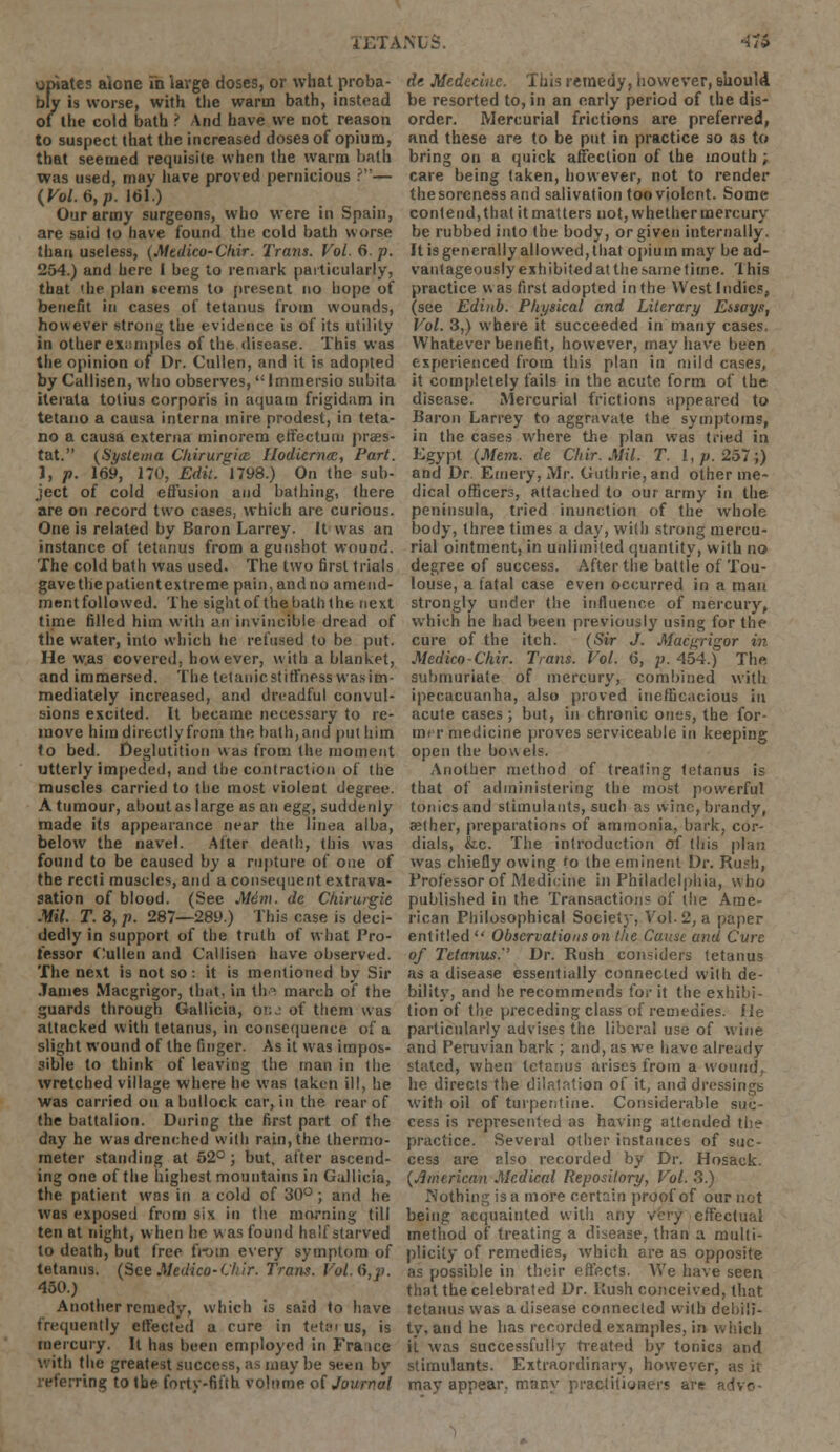 opiates a'jone in large doses, or what proba- bly is worse, with the warm bath, instead of the cold bath ? And have we not reason to suspect that the increased doses of opium, that seemed requisite when the warm bath was used, may have proved pernicious ?— {Vol. 6, p. 161.) Our army surgeons, who were in Spain, are said to have found the cold bath worse than useless, (Mtdico-Chir. Trans. Vol. 6. p. 254.) and here I beg to remark particularly, that 'he plan teems to present no hope of benefit in cases of tetanus from wounds, however strong the evidence is of its utility in other examples of the disease. This was the opinion of Dr. Cullen, and it is adopted by Callisen, who observes,  Immersio subita iterata totius corporis in aquam frigidam in tetano a causa interna mire prodest, in teta- no a causa externa minorem effectum praes- tat. (Systema Chirurgice Hodiernal, Part. ), p. 169, 170, Edit. 1798.) On the sub- ject of cold effusion and bathing, there are on record two cases, which are curious. One is related by Baron Larrey. It was an instance of tetanus from a gunshot wound. The cold bath was used. The two first trials gavethepatientextreme pain,andno amend- ment followed. The sightof thehaththe next time filled him with an invincible dread of the water, into which he refused to be put. He was covered, however, with a blanket, and immersed. The tetanic stiffness was im- mediately increased, and dreadful convul- sions excited. It became necessary to re- move him directly from the bath, and put him to bed. Deglutition was from the moment utterly impeded, and the contraction of the muscles carried to the most violent degree. A tumour, about as large as an egg, suddenly made its appearance near the linea alba, below the navel. After death, this was found to be caused by a rupture of one of the recti muscles, and a consequent extrava- sation of blood. (See M6m. de Chirurgie Mil. T. 8, p. 287—289.) This case is deci- dedly in support of the truth of what Pro- fessor Cullen and Callisen have observed. The next is not so : it is mentioned by Sir James Macgrigor, that, in th march of the guards through Gallicia, oi:j of them was attacked with tetanus, in consequence of a slight wound of the finger. As it was impos- sible to think of leaving the man in the wretched village where he was taken ill, he was carried on a bullock car, in the rear of the battalion. During the first part of the day he was drenched with rain, the thermo- meter standing at 52° ; but, after ascend- ing one of the highest mountains in Gallicia, the patient was in a cold of 30° ; and he was exposed from six in the morning till ten at night, when ho was found half starved to death, but free from every symptom of tetanus. (See Medico-(Shir. Trans. Vol. 6,p. 450.) Another remedy, which is said to have frequently effected a rure in tetai us, is mercury. It has been employed in France with the greatest success, as may be seen by referring to the forty-fifth volume of Journal de Medeciue. This remedy, however, should be resorted to, in an early period of the dis- order. Mercurial frictions are preferred, and these are to be put in practice so as to bring on a quick affection of the mouth ; care being taken, however, not to render the soreness and salivation too violent. Some contend,that it matters not, whether mercury be rubbed into the body, or given internally. It is generally allowed, that opium may be ad- vantageously exhibited at the same time. '1 his practice was first adopted in the West Indies, (see Edinb. Physical and Literary Essays, Vol. 3,) where it succeeded in many cases. Whatever benefit, however, may have been experienced from this plan in mild cases, it completely fails in the acute form of the disease. Mercurial frictions appeared to Baron Larrey to aggravate the symptoms, in the cases where the plan was tried in Egypt (Mem. de Chir. Mil. T. I,/;. 257;) and Dr Emery, Mr. Guthrie, and other me- dical officers, attached to our army in the peninsula, tried inunction of the whole body, three times a day, with strong mercu- rial ointment, in unlimited quantity, with no degree of success. After the battle of Tou- louse, a fatal case even occurred in a man strongly under the influence of mercury, which he had been previously using for the cure of the itch. (Sir J. Macgrigor in Medico-Chir. Trans. Vol. 6, p. 454.) The submuriale of mercury, combined with ipecacuanha, also proved inefficacious in acute cases; but, in chronic ones, the for- mer medicine proves serviceable in keeping open the bowels. Another method of treating tetanus is that of administering the most powerful tonics and stimulants, such as wine, brandy, aether, preparations of ammonia, bark, cor- dials, &c. The introduction of this plan was chiefly owing fo the eminent Dr. Rush, Professor of Medicine in Philadelphia, who published in the Transactions of the Ame- rican Philosophical Society, Vol. '2, a paper entitled Observations on the Cause and Cure of Tetanus.'' Dr. Rush considers tetanus as a disease essentially connected with de- bility, and he recommends for it the exhibi- tion of the preceding class of remedies. He particularly advises the liberal use of wine and Peruvian bark ; and, as we have already- stated, when tetanus arises from a wound, he directs the dilatation of it, and dressings with oil of turpentine. Considerable suc- cess is represented as having attended the practice. Several other instances of suc- cess are elso recorded by Dr. Hosack. (American Medical Repository, Vol. 3.) Nothing is a more certain proof of our not being acquainted with any very effectual method of treating a disease, than a multi- plicity of remedies, which are as opposite as possible in their effects. We have seen that the celebrated Dr. Rush conceived, that tetanus was a disease connected with debili- ty, and he has recorded examples, in which ii was successfully treated by tonics and stimulants. Extraordinary, however, as it may appear, many practitioners are advo-