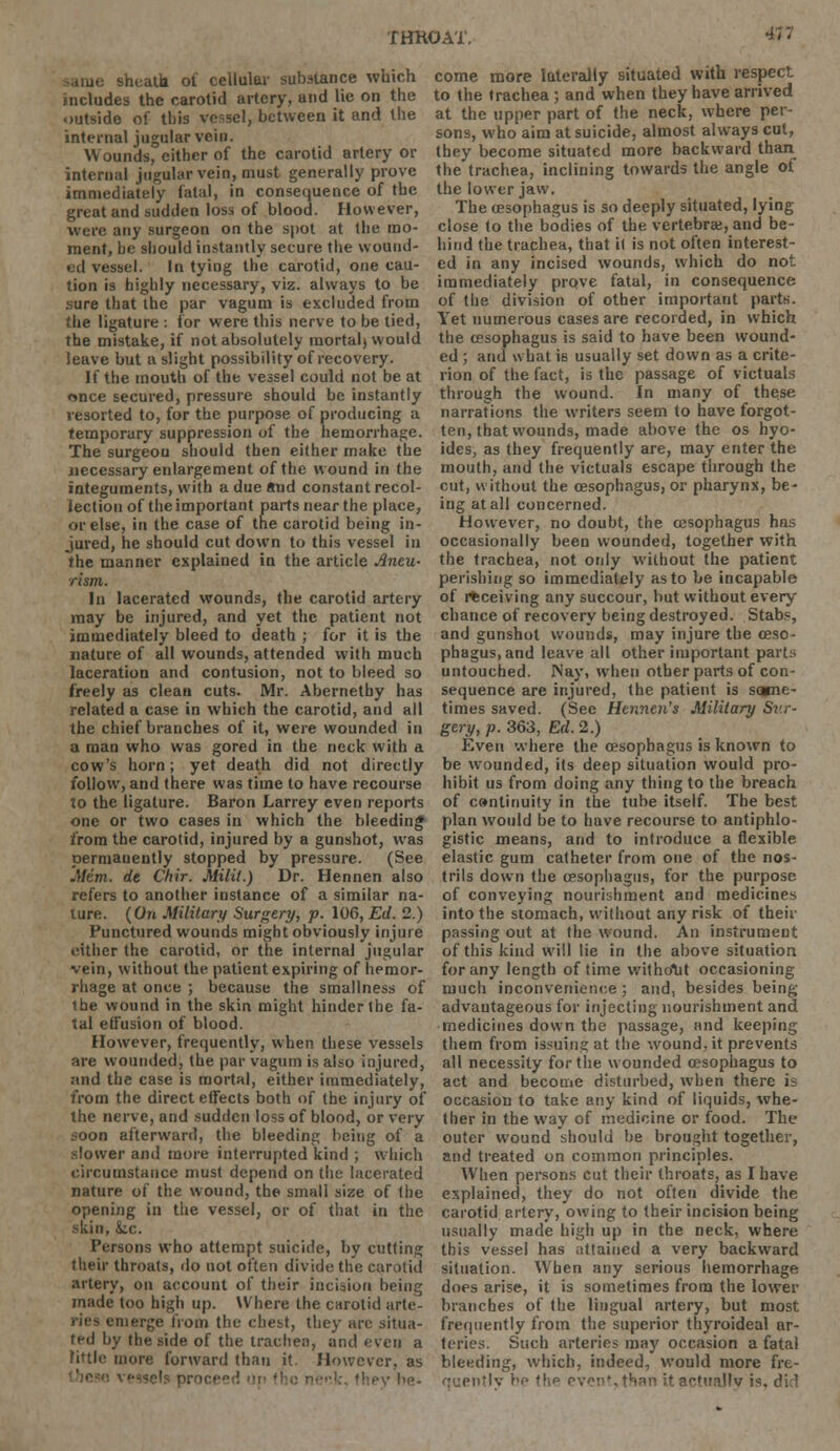 THR0A1V sheath of cellular substance which includes the carotid artery, and lie on the outside of this vessel, between it and the internal jugular vein. Wounds, cither of the carotid artery or internal jugular vein, must generally prove immediately fatal, in consequence of the great and sudden loss of blood. However, were any surgeon on the spot at the mo- ment, he should instantly secure the wound- ed vessel. In tying the carotid, one cau- tion is highly necessary, viz. always to be sure that the par vagum is excluded from the ligature : for were this nerve to be tied, the mistake, if not absolutely mortal) would leave but a slight possibility of recovery. If the mouth of the vessel could not be at once secured, pressure should be instantly resorted to, for the purpose of producing a temporary suppression of the hemorrhage. The surgeon should then either make the necessary enlargement of the wound in the integuments, with a due and constant recol- lection of the important parts near the place, or else, in the case of the carotid being in- jured, he should cut down to this vessel in the manner explained in the article Aneu- rism. In lacerated wounds, the carotid artery may be injured, and yet the patient not immediately bleed to death ; for it is the nature of all wounds, attended with much laceration and contusion, not to bleed so freely as clean cuts. Mr. Abernethy has related a case in which the carotid, and all the chief branches of it, were wounded in a man who was gored in the neck with a cow's horn; yet death did not directly follow, and there was time to have recourse to the ligature. Baron Larrey even reports one or two cases in which the bleeding from the carotid, injured by a gunshot, was permanently stopped by pressure. (See Mem. de Chir. Milit.) Dr. Hennen also refers to another instance of a similar na- ture. (On Military Surgery, p. 106, Ed. 2.) Punctured wounds might obviously injure either the carotid, or the internal jugular vein, without the patient expiring of hemor- rhage at once ; because the smallness of the wound in the skin might hinder the fa- tal effusion of blood. However, frequently, when these vessels are wounded, the par vagum is also injured, and the case is mortal, either immediately, from the direct effects both of the injury of the nerve, and sudden loss of blood, or very soon afterward, the bleeding being of a slower and more interrupted kind ; which circumstance must depend on the lacerated nature of the wound, the small size of the opening in the vessel, or of that in the skin, &.c. Persons who attempt suicide, by cutting their throats, do not often divide the carotid artery, on account of their incision being made too high up. Where the carotid arte- ries emerge from the chest, they arc situa- ted by the side of the trachea, and even a little more forward than it. However, as :, fhey be- come more laterally situated with respect to the trachea ; and when they have arrived at the upper part of the neck, where per- sons, who aim at suicide, almost always cut, they become situated more backward than the trachea, inclining towards the angle of the lower jaw. The oesophagus is so deeply situated, lying close to the bodies of the vertebra;, and be- hind the trachea, that it is not often interest- ed in any incised wounds, which do not immediately prqve fatal, in consequence of the division of other important parts. Yet numerous cases are recorded, in which the oesophagus is said to have been wound- ed ; and what is usually set down as a crite- rion of the fact, is the passage of victuals through the wound. In many of these narrations the writers seem to have forgot- ten, that wounds, made above the os hyo- ides, as they frequently are, may enter the mouth, and the victuals escape through the cut, without the oesophagus, or pharynx, be- ing at all concerned. However, no doubt, the oesophagus has occasionally been wounded, together with the trachea, not only without the patient perishing so immediately as to be incapable of receiving any succour, but without every chance of recovery being destroyed. Stabs, and gunshot wounds, may injure the oeso- phagus, and leave all other important parts untouched. Nay, when other parts of con- sequence are injured, the patient is sone- times saved. (Sec Henneu's Military Sv.r- gery, p. 363, Ed. 2.) Even where the oesophagus is known to be wounded, its deep situation would pro- hibit us from doing any thing to the breach of c»ntinuity in the tube itself. The best plan would be to have recourse to antiphlo- gistic means, and to introduce a flexible elastic gum catheter from one of the nos- trils down the oesophagus, for the purpose of conveying nourishment and medicines into the stomach, without any risk of their passing out at the wound. An instrument of this kind will lie in the above situation for any length of time without occasioning much inconvenience ; and, besides being advantageous for injecting nourishment and medicines down the passage, and keeping them from issuing at the wound, it prevents all necessity for the wounded oesophagus to act and become disturbed, when there is occasion to take any kind of liquids, \vhe- ther in the way of medicine or food. The outer wound should he brought together, and treated on common principles. When persons cut their throats, as I have explained, they do not often divide the carotid artery, owing to their incision being usually made high up in the neck, where this vessel has attained a very backward situation. When any serious hemorrhage does arise, it is sometimes from the lower branches of the lingual artery, but most frequently from the superior thyroideal ar- teries. Such arteries may occasion a fatal bleeding, which, indeed, would more fre- quently be t\\p PvcnM^an itactuallv j