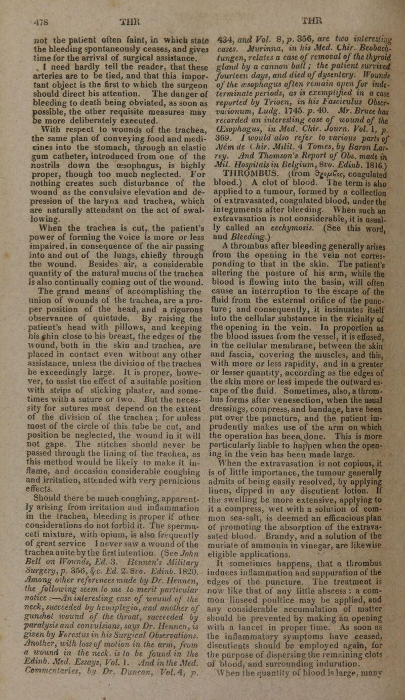 -ns -ill); ran not the patient often faint, in which 9tate 434, and Vol. 8, p. 356, are two intertstiig the bleeding spontaneously ceases, and gives cases. Murinna, in his Med. Lair. Beobach. time for the arrival of surgical assistance. tungen, relates a case of removal of the thyroid , I need hardly tell the reader, that these gland by a cannon ball; the patient survived arteries are to be tied, and that this impor- fourteen days, and died of dysentery. Wounds tant object is the first to which the surgeon of the oesophagus often remain open for inde- should direct his attention. The danger of terminate periods, as is exemplified in a case bleeding to death being obviated, as soon as reported by 7V?oen, in his Fasciculus Obier- possible, the other requisite measures may be more deliberately executed. With respect to wounds of the trachea, the same plan of conveying food and medi- cines into the stomach, through an elastic gum catheter, introduced from one of the nostrils down the oesophagus, is highly proper, though too much neglected. For nothing creates such disturbance of the wound as the convulsive elevation and de- pression of the larynx and trachea, which are naturally attendant on the act of swal- lowing. When the trachea is cut, the patient's power of forming the voice is more or less impaired, in consequence of the air passing into and out of the lungs, chiefly through the wound. Besides air, a considerable rationum, Ludg. 1745. p. 40. Mr. Bruce has recorded an interesting case of wound of the (Esophagus, in Med. Chir. Journ. Vol. I, p. 369. / would also refer to various parts of Aicm de ( hir. MUit. 4 Tomes, by Baron Lau rey. And Thomson's Report of Obs. made in Mil. Hospitals in Belgium, 8vo. Edinb. 1816) THROMBUS, (from SgopGoc, coagulated blood.) A clot of blood. Ihe term is also applied to a tumour, formed by a collection of extravasated, coagulated blood, under the integuments after bleeding. When such an extravasation is not considerable, it is usual- ly called an ecchymosis. (See this word, and Bleeding.) A thrombus after bleeding generally arises from the opening in the vein not corres- ponding to that in the skin. The patient's quantity of the natural mucus of the trachea altering the posture of his arm, while the is also continually coming out of the wound, blood is flowing into the basin, will often The grand means of accomplishing the cause an interruption to the escape of the union of wounds of the trachea, are a pro- fluid from the external orifice of the punc- per position of the head, and a rigorous observance of quietude. By raising the patient's head with pillows, and keeping his §hin close to his breast, the edges of the wound, both in the skin and trachea, are placed in contact even without any other assistance, unless the division of the trachea be exceedingly large. It is proper, howe- ver, to assist the effect of a suitable position with strips of sticking plaster, and some- times with a suture or two. But the neces- sity for sutures must depend on the extent of the division of the trachea; for unless most of the circle of this tube be cut, and position be neglected, the wound in it will not gape. The stitches should never be passed through the lining of the trachea, as this method would be likely to make it in- ture; and consequently, it insinuates itself into the cellular substance in the vicinity of the opening in the vein. In proportion as the blood issues from the vessel, it is effused, in the cellular membrane, between the skin and fascia, covering the muscles, and this, with more or less rapidity, and in a greater or lesser quantity, according as the edges of the skin more or less impede the outward es- cape of the fluid. Sometimes, also, a throm- bus forms after venesection, when the usual dressings, compress, and bandage, have been put over the puncture, and the patient im- prudently makes use of the arm on which the operation has beei\done. This is more particularly liable to happen when the open- ing in the vein has been made large. When the extravasation i3 not copious, it flame, and occasion considerable coughing is of little importance, the tumour generally and irritation, attended with very pernicious admits of being easily resolved, by applying effects. linen, dipped in any discutient lotion. If Should there be much coughing, apparent- the swelling be more extensive, applying to ly arising from irritation and inflammation it a compress, wet wTith a solution of com- in the trachea, bleeding is proper if other mon sea-salt, is deemed an efficacious plan considerations do not forbid it. Tbe sperma- of promoting the absorption of the extrava- ceti mixture, with opium, is also frequently sated blood. Brandy, and a solution of the of great service 1 never saw a wound of the muriate of ammonia in vinegar, are likewise tracbeaunitebythe first intention. (See John Bell on Wounds, Ed. 3. Henncn's Military Surgery, p. 356, <^c. Ed. 2. Svo. Edinb. 1820. Among other references made by Dr. Hennen, the following seem to me to merit particular notice :—An interesting case of wound of the eligible applications. It sometimes happens, that a thrombus induces inflammation and suppuration of the ed^es of the puncture. The treatment is now like that of any little abscess : a com- mon linseed poultice may be applied, and neck, succeeded by hemiplegia, and another of any considerable accumulation of matter gunshot icound of the throat, succeeded by should be prevented by making an opening paralysis and convulsions, says Dr. Hennen, is given by Farestusin his Surgical Observations. Another, with loss of motion in the arm, from a wound in the neck, is to be found in the Edinb. Med. Essays, Vol. 1. And in the Med. Ctmmentariet, by Dr. Duncan, Vol.4, p. with a lancet in propei time. As soon as the inflammatory symptoms have ceased, discutients should be employed again, for the purpose of dispersing the remaining clots of blood, and surrounding induration. When the quantity of blood is large, many