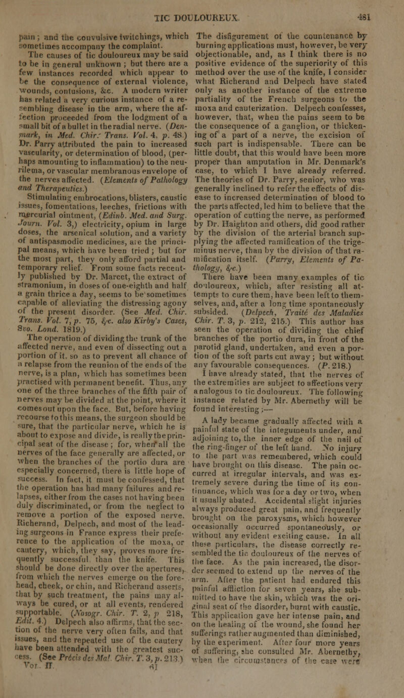 pain; and the convulsivetwitchings, which ometimes accompany the complaint. The causes of tic douloureux may be said to be in general unknown ; but there are a few instances recorded which appear to be the consequence of external violence, wounds, contusions, &c. A modern writer has related a very curious instance of a re- sembling disease in the arm, where the af- tection proceeded from the lodgment of a mall bit of a bullet in theradial nerve. (Den- ■mark, in Med. Chir.' Trans. Vol. 4, p. 48.) Dr. Parry attributed the pain to increased vascularity, or determination of blood, (per- haps amounting to inflammation) to the neu- rilema, or vascular membranous envelope of the nerves affected. (Elements of Pathology and Therapeutics.) Stimulating embrocations, blisters, caustic issues, fomentations, leeches, frictions with mercurial ointment, (Edinb. Med. and Surg. Jouru. Vol. 3,) electricity, opium in large doses, the arsenical solution, and a variety of antispasmodic medicines, a;e the princi- pal means, which have been tried ; but for the most part, they only afford partial and temporary relief. From some facts recent- ly published by Dr. Marcct, the extract of stramonium, in doses of one-eighth and half h grain thrice a day, seems to be'sometimes capable of alleviating the distressing agony of the present disorder. (See Med. Chir. Tram. Vol. 7, p. 75, fyc. also Kirby's Cases, 8vo. Lond. 1819.) The operation of dividing the trunk of the affected nerve, and even of dissecting out a portion of it. so as to prevent all chance of ;i relapse from the reunion of the ends of the nerve, is a plan, which has sometimes been practised with permanent benefit. Thus, any one of the three branches of the fifth pair of nerves may be divided at the point, where it comes out upon the face. But, before having recourse fothis means, the surgeon should be sure, that the particular nerve, which he is about to expose and divide, is really the prin- cipal seat of the disease ; for, when*all the nerves of the face generally are affected, or when the branches of the portio dura are especially concerned, there is little hope of success. In fact, it must be confessed, that the operation has had many failures and re- lapses, either from the cases not having been duly discriminated, or from the neglect to remove a portion of the exposed nerve. Richerand, Delpech, and most of the lead- ing surgeons in France express their prefe- rence to the application of the moxa, or cautery, which, they say, proves more fre- quently successful than the knife. This should be done directly over the apertures, from which the nerves emerge on the fore- . head, cheek, or chin, and Richerand asserts, that by such treatment, the pains may al- ways be cured, or at all events, rendered supportable. (A'osogr. Chir. T. 2. p 218, Edit. 4.) Delpech also affirms, that the sec- tion of the nerve very often fails, and that issues, and the repeated use of the cautcrv have been attended with the Greatest suc- cess. (See PritisdesMai. Chir.T. 3, //. 213.) Vor. II *] The disfigurement ot the countenance by burning applications must, however, be very objectionable, and, as I think there is no positive evidence of the superiority of this method over the use of the knife, I consider what Richerand and Delpech have stated only as another instance of the extreme partiality of the French surgeons to the moxa and cauterization. Delpech confesses, however, that, when the pains seem to be the consequence of a ganglion, or thicken- ing of a part of a nerve, the excision of such part is indispensable. There can be little doubt, that this would have been more proper than amputation in Mr. Denmark's case, to which I have already referred. The theories of Dr. Parry, senior, who was generally inclined to refer the effects of dis- ease to increased determination of blood to the parts affected, led him to believe that the operation of cutting the nerve, as performed by Dr. Haighton and others, did good rather by the division of the arterial branch sup- plying the affected ramification of the trige- minus nerve, than by the division of that ra- mification itself. (Parry, Elements of Pa- thology, fyc.) There have been many examples of tic do'iloureux, which, after resisting all at- tempts to cure them, have been left to them- selves, and, after a long time spontaneously subsided. (Delpech, 'Traiti des Maladies Chir. T. 3, p. 212, 215.) This author has seen the operation of dividing the chief branches of the portio dura, in front of the parotid gland, undertaken, and even a por- tion of the soft parts cut away; but without any favourable consequences. (P. 218.) I have already stated, that the nerves of the extremities are subject to affections very analogous to tic douloureux. The following instance related by Mr. Abernethy will be found interesting;— A lady became gradually affected with a painful state of the integuments under, and adjoining to, the inner edge of the nail of the ring-finger of the left hand. No injury to the part was remembered, which could have brought on this disease. The pain oc- curred at irregular intervals, and was ex- tremely severe during the time of its con- tinuance, which was for a day or two, when it usually abated. Accidental slight injuries always produced great pain, and frequently brought on the paroxysms, which however occasionally occurred spontaneously, or without any evident exciting cause. In all these particulars, the disease correctly re- sembled the tic douloureux of the nerves of the face. As the pain increased, the disor- der seemed to extend up the nerves of the airn. After the patient had endured this painful affliction for seven years, she sub- mitted to have the skin, which was the ori- ginal seat of the disorder, burnt with caustic. This application gave her intense pain, and on the healing of the wound, she found her sufferings rather augmented than diminished, by the experiment. After four more years of suffering, she consulted Mr. Abernethy, when the circumstances of the case were