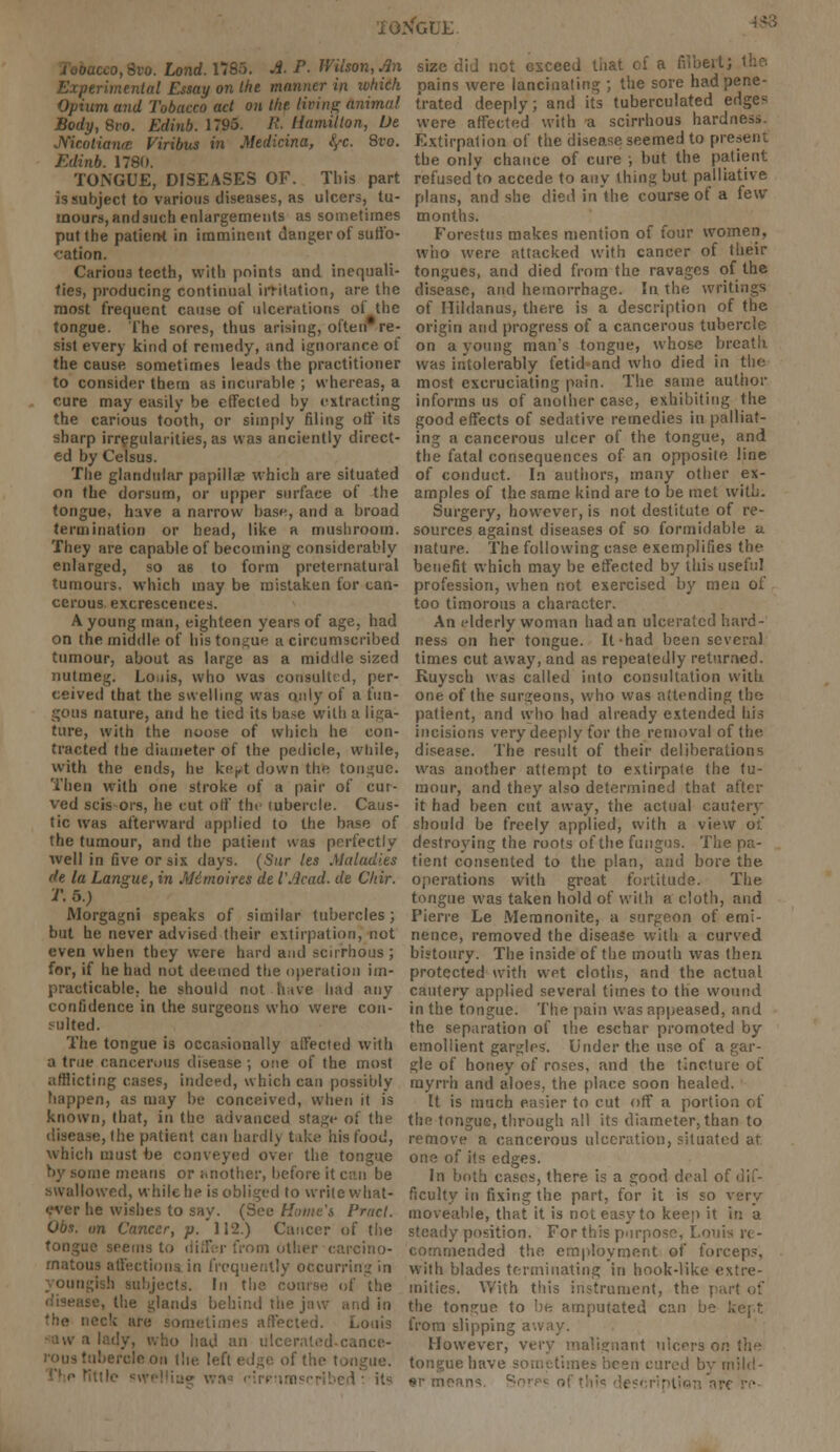 iONGi'i: i J, too. Lond. 1785. A. P. Wilson, An Experimental Essay on the manner in ivhich Opium and Tobacco act on the, living animal Body,Svo. Edinb. 1795. If. Hamilton, Ue Mcolianie Viribus in Medicina, fyc. 8vo. Edinb. 1780. TONGUE, DISEASES OF. This part is subject to various diseases, as ulcers, tu- mours, and such enlargements as sometimes put the patierH in imminent danger of suffo- cation. Carious teeth, with points and inequali- ties, producing continual irritation, are the most frequent cause of ulcerations oi the tongue. The sores, thus arising, often* re- sist every kind ot remedy, and ignorance of the cause sometimes leads the practitioner to consider them as incurable ; whereas, a cure may easily be effected by extracting the carious tooth, or simply filing off its sharp irregularities, as was anciently direct- ed by Celsus. The glandular papilla? which are situated on the dorsum, or upper surface of the tongue, have a narrow base, and a broad termination or head, like a mushroom. They are capable of becoming considerably enlarged, so a6 to form preternatural tumours, which may be mistaken for can- cerous excrescences. A young man, eighteen years of age, had on the middle of his tongue a circumscribed tumour, about as large as a middle sized nutmeg. Louis, who was consulted, per- ceived that the swelling was only of a fun- gous nature, and he tied its base with a liga- ture, with the noose of which he con- tracted the diameter of the pedicle, while, with the ends, he kert down the tongue. Then with one stroke of a pair of cur- ved scis-ors, he cut off the lubercle. Caus- tic was afterward applied to the base of the tumour, and the patient was perfectly well in five or six days. (Sur les Maladies de la Langue, in Mi moires de VAcad. de Chir. T. 5.) Morgagni speaks of similar tubercles; but he never advised their extirpation J not even when tbey were hard and scirrhous ; for, if he had not deemed the operation im- practicable, he should not hive had any confidence in the surgeons who were con- sulted. The tongue is occasionally affected with a true cancerous disease ; one of the most afflicting cases, indeed, which can possibly happen, as may be conceived, when it is known, that, in the advanced stage of the disease, (lie patient can hardly take his food, which must be conveyed over the tongue by some means or another, before it can be swallowed, while he is obliged to write what- O say. (See Hume's Praci. Obs. un Cancer, p. 112.) Cancer of the tongue seems to differ from other carcino- matous affectionain frequently occurring in pungish subjects. In the course of the he glands behind the jaw and in 'he iiec'c are sometimes affected. Louis o had an ulcerated-cance- Ihe left edge of the tongue. n« rirp!imsrribed : it« size did not Gxceed that of a Albeit; the pains were lancinating ; the sore had pene- trated deeply; and its tuberculated edges were affected with a scirrhous hardness. Extirpation of the disease seemed to present the only chance of cure ; but the patient refused to accede to any thing but palliative plans, and she died in'the course of a few months. Forestus makes mention of four women, who were attacked with cancer of their tongues, and died from the ravages of the disease, and hemorrhage. In the writings of Ilildanus, there is a description of the origin and progress of a cancerous tubercle on a young man's tongue, whose breath was intolerably fetid and who died in the most excruciating pain. The same author informs us of another case, exhibiting the good effects of sedative remedies in palliat- ing a cancerous ulcer of the tongue, and the fatal consequences of an opposite line of conduct. In authors, many other ex- amples of the same kind are to be met with. Surgery, however, is not destitute of re- sources against diseases of so formidable a nature. The following case exemplifies the benefit which may be effected by this useful profession, when not exercised by men of too timorous a character. An elderly woman had an ulcerated hard- ness on her tongue. It had been several times cut away, and as repeatedly returned. Ruysch was called into consultation with one of the surgeons, who was attending the patient, and who had already extended his incisions very deeply for the removal of the disease. The result of their deliberations was another attempt to extirpate the tu- mour, and they also determined that after it had been cut away, the actual cautery should be freely applied, with a view ot destroying the roots of the fungus. The pa- tient consented to the plan, and bore the operations with great fortitude. The tongue was taken hold of with a cloth, and Pierre Le Meranonite, a surgeon of emi- nence, removed the disease with a curved bistoury. The inside of the mouth was then protected with wet cloths, and the actual cautery applied several times to the wound in the tongue. The pain was appeased, and the separation of the eschar promoted by emollient gargles. Under the use of a gar- gle of honey of roses, and the tincture of myrrh and aloes, the place soon healed. It is much easier to cut off a portion of the tongue, through all its diameter, than to remove a cancerous ulceration, situated at one of its edges. In both cases, there is a good deal of dif- ficulty in fixing the part, for it is so very moveable, that it is not easy to keep it in a steady position. For this purpose, Louis re- commended the employment of forceps, with blades terminating in hook-like extre- mities. With this instrument, the part ot the tongue to be amputated can be kept from slipping away. However, very malignant ulcers o;: tongue have sometimes been cured by mild- er means. i<? descripti