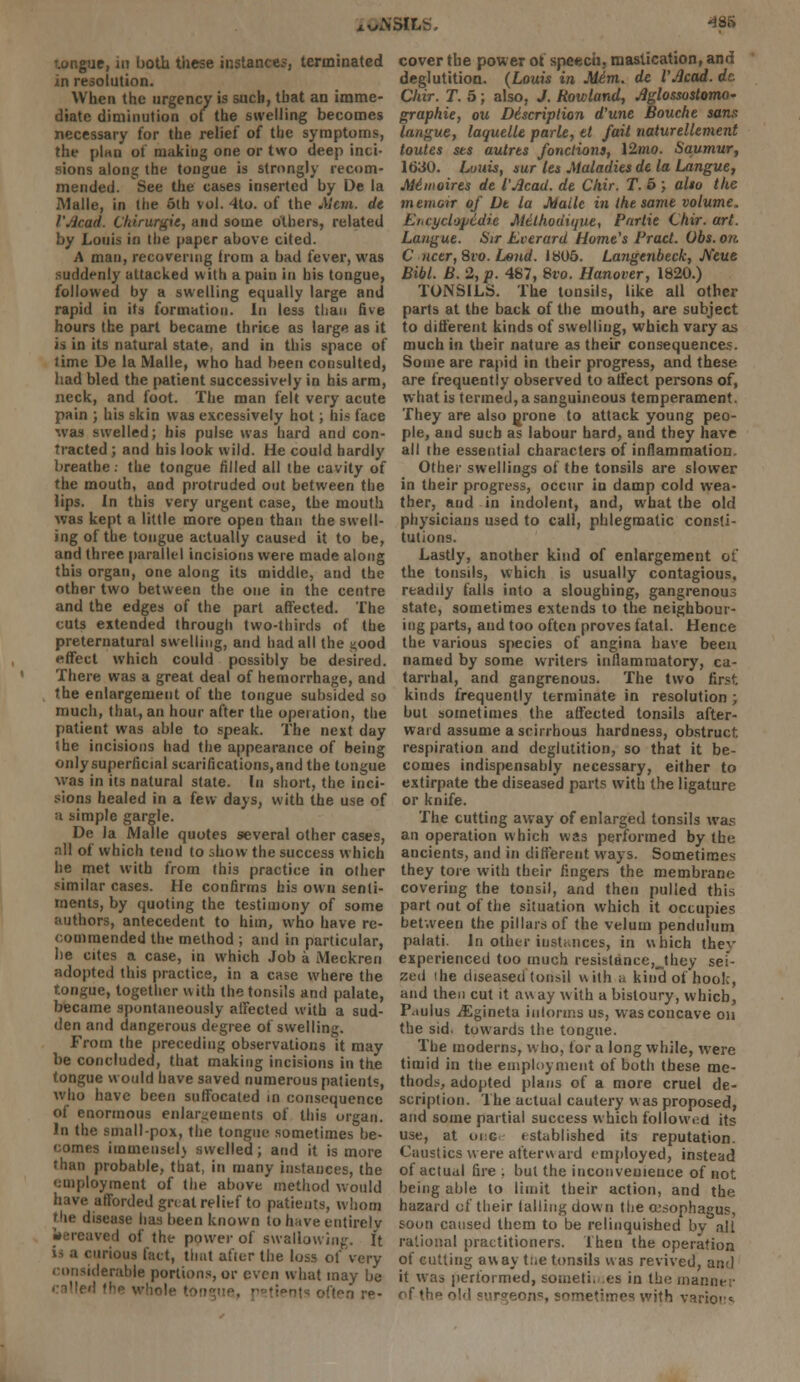 tongue, in both these instances, terminated in resolution. When the urgency is such, that an imme- diate diminution of the swelling becomes necessary for the relief of the symptoms, the plan of making one or two deep inci- sions along the tongue is strongly recom- mended. See the cases inserted by De la Malle, in the 5th vol. 4to. of the Mem. de I'Jicad. Chirurgie, and some others, related by Louis in the paper above cited. A man, recovering from a bad fever, was suddenly attacked with a pain in his tongue, followed by a swelling equally large and rapid in its formation. In less than five hours the part became thrice as large as it is in its natural state, and in this space of time De la Malle, who had been consulted, had bled the patient successively in his arm, neck, and foot. The man felt very acute pain ; his skin was excessively hot; his face was swelled; his pulse was hard and con- tracted ; and his look wild. He could hardly breathe, the tongue filled all the cavity of the mouth, and protruded out between the lips. In this very urgent case, the mouth was kept a little more open than the swell- ing of the tongue actually caused it to be, and three parallel incisions were made along this organ, one along its middle, and the other two between the one in the centre and the edges of the part affected. The cuts extended through two-thirds of the preternatural swelling, and had all the s-ood effect which could possibly be desired. There was a great deal of hemorrhage, and the enlargement of the tongue subsided so much, that, an hour after the operation, the patient was able to speak. The next day the incisions had the appearance of being only superficial scarifications, and the tongue was in its natural state. In short, the inci- sions healed in a few days, with the use of ;i simple gargle. De la Malle quotes several other cases, nil of which tend to show the success which he met with from (his practice in olher similar cases. He confirms his own senti- ments, by quoting the testimony of some authors, antecedent to him, who have re- commended the method ; and in particular, he cites a case, in which Job a Meckren adopted this practice, in a case where the tongue, together with the tonsils and palate, became spontaneously affected with a sud- den and dangerous degree of swelling. From the preceding observations it may be concluded, that making incisions in the tongue would have saved numerous patients, who have been suffocated in consequence of enormous enlargements of this organ. In the smallpox, the tongue sometimes be- comes immensel) swelled; and it is more than probable, that, in many instances, the '.'inployment of the above method would have afforded gnat relief to patients, whom the disease has been known to have entirely bereaved of the power of swallowing. It i- a curious fact, that after the loss of very considerable portions, or even what may be called <; cover the power of speech, mastication, and deglutition. (Louis in Mdm. de VAcad. dc. Chir. T. 5; also, J. Rowland, Aglossoslomo* graphie, ou D6scriplion d'une Bouche sans langue, laquelle park, el fait naturellement toutes ses autrts fonctions, 12mo. Saumur, 1630. Luuis, sur let Maladies de la Langue, Me1 moires de I'Acad, de Chir. T. 6 ; alto the memoir of De la Malle in the same volume, Ei,cyclopedic Melhodique, Partie Chir. art. Langue. Sir Ecerard Home's Pracl. Obs. on C ncer,8vo. Lend. 1805. Langenbeck, JVeue Bibl. B. 2, p. 487, 8ro. Hanover, 1820.) TONSILS. The tonsils, like all other parts at the back of the mouth, are subject to different kinds of swelling, which vary as much in their nature as their consequences. Some are rapid in their progress, and these are frequently observed to affect persons of, what is termed, a sanguineous temperament. They are also grone to attack young peo- ple, and such as labour hard, and they have all the essential characters of inflammation. Other swellings of the tonsils are slower in their progress, occur in damp cold wea- ther, and in indolent, and, what the old physicians used to call, phlegmatic consti- tutions. Lastly, another kind of enlargement of the tonsils, which is usually contagious, readily falls into a sloughing, gangrenous state, sometimes extends to the neighbour- ing parts, and too often proves fatal. Hence the various species of angina have been named by some writers inflammatory, ca- tarrhal, and gangrenous. The two first kinds frequently terminate in resolution; but sometimes the affected tonsils after- ward assume a scirrhous hardness, obstruct respiration and deglutition, so that it be- comes indispensably necessary, either to extirpate the diseased parts with the ligature or knife. The cutting away of enlarged tonsils was an operation which was performed by the ancients, and in different ways. Sometimes they tore with their fingers the membrane covering the tonsil, and then pulled this part out of the situation which it occupies between the pillars of the velum pendulum palati. In other instances, in which thev experienced too much resistance,jhey sei- zed (he diseased tonsil with a kind of hook, and then cut it away with a bistoury, which, Paulus jEgineta iulorma us, was concave on the sid. towards the tongue. The moderns, who, for a long while, wrere timid in the employment of both these me- thods, adopted plans of a more cruel de- scription. The actual cautery w as proposed, and some partial success which followed its use, at oi:g established its reputation. Caustics were afterward employed, instead of actual fire ; but the inconvenience of not being able to limit their action, and the hazard of their falling down the oesophagus, soon caused them to be relinquished by all rational practitioners. Then the operation of cutting away the tonsils was revived, and it was performed, sometimes in the manner of thf> old =>>r<r^n;i«, sometimes with vario'