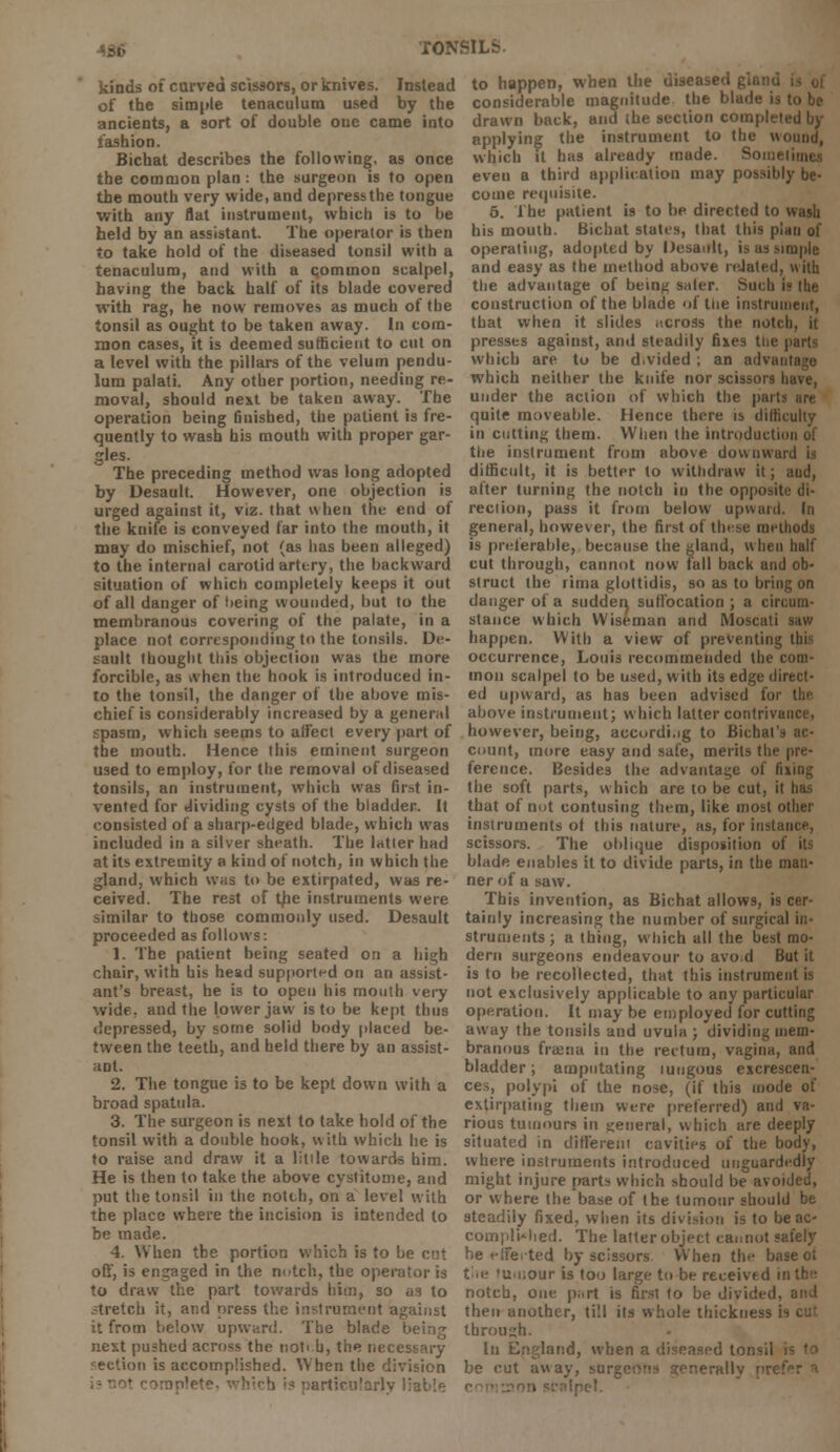 TONSIL* kinds of carved scissors, or knives. Instead of the simple tenaculum used by the ancients, a sort of double one came into fashion. Bichat describes the following, as once the common plan: the surgeon is to open the mouth very wide, and depress the tongue with any flat instrument, which is to be held by an assistant. The operator is then to take hold of the diseased tonsil with a tenaculum, and with a common scalpel, having the back half of its blade covered with rag, he now removes as much of the tonsil as ought to be taken away. In com- mon cases, it is deemed sufficient to cut on a level with the pillars of the velum pendu- lum palati. Any other portion, needing re- moval, should next be taken away. The operation being finished, the patient is fre- quently to wash his mouth with proper gar- gles. The preceding method was long adopted by Desault. However, one objection is urged against it, viz. that when the end of the knife is conveyed far into the mouth, it may do mischief, not (as has been alleged) to the internal carotid artery, the backward situation of which completely keeps it out of all danger of !>eing wounded, but to the membranous covering of the palate, in a place not corresponding to the tonsils. De- sault thought this objection was the more forcible, as when the hook is introduced in- to the tonsil, the danger of the above mis- chief is considerably increased by a general spasm, which seems to affect every part of the mouth. Hence this eminent surgeon used to employ, for the removal of diseased tonsils, an instrument, which was first in- vented for dividing cysts of the bladder. It consisted of a sharp-edged blade, which was included in a silver sheath. The latter had at its extremity a kind of notch, in which the gland, which was to be extirpated, was re- ceived. The rest of the instruments were similar to those commonly used. Desault proceeded as follows: 1. The patient being seated on a high chair, with his head supported on an assist- ant's breast, he is to open his mouth very wide, and the lower jaw is to be kept thus depressed, by some solid body placed be- tween the teeth, and held there by an assist- ant. 2. The tongue is to be kept down with a broad spatula. 3. The surgeon is next to take hold of the tonsil with a double hook, with which lie is to raise and draw it a little towards him. He is then to take the above cystitome, and put the tonsil in the notch, on a level with the place where the incision is intended to be made. 4. When the portion which is to be ct?t off, is engaged in the notch, the operator is to draw the part towards him, so aa to stretch it, and press the instrument against it from below upward. The blade being next pushed across the tsoti h, the necessary section is accomplished. When the division articutarly  to happen, when the diseased gland considerable magnitude the blade is drawn back, and the section completed by applying the instrument to the wound, which it has already made. Soint even a third application may possibly be- come requisite. 5. The patient is to be directed to wash his mouth. Bichat states, that this plan of operating, adopted by Desault, is as simple and easy as the method above related, with the advantage of beinji saler. Such is the construction of the blade of the instrument, that when it slides across the notch, it presses against, and steadily fixes the parts which are to be d.vided ; an advan which neither the knife nor scissors have, under the action of which the part quite moveable. Hence there is diflkulty in cutting them. When the introduction of the instrument from above downward ia difficult, it is better to withdraw it; and, after turning the notch iu the opposite di- rection, pass it from below upward. In general, however, the first of these methods is preferable, because the gland, when half cut through, cannot now fall back and ob- struct the ritna glottidis, so as to bring on danger of a sudden, suffocation ; a circum- stance which Wiseman and Moscati saw happen. With a view of preventing tlii; occurrence, Louis recommended the com- mon scalpel to be used, with its edge direct- ed upward, as has been advised for above instrument; which latter contrivance, however, being, according to Bichal's ac- count, more easy and safe, merits the pre- ference. Besides the advantage of fixing the soft parts, which are to be cut, it has that of not contusing them, like most other instruments ot this nature, as, for instance, scissors. The oblique disposition of its blade enables it to divide parts, in the man- ner of a saw. This invention, as Bichat allows, is cer- tainly increasing the number of surgical in- struments ; a thing, which all the best mo- dern surgeons endeavour to avo.d But it is to be recollected, that this instrument is not exclusively applicable to any particular operation. It may be employed for cutting away the tonsils and uvula ; dividing mem- branous fra;:ia in the rectum, vagina, and bladder; amputating luugous excrescen- ces, polypi of the nose, (if this mode of extirpating them were preferred) and va- rious tumours in general, which are deeply situated in different cavities of the body, where instruments introduced unguardedly might injure parts which should be avoided, or where the base of the tumour should be steadily fixed, when its division is to be ac- complished. The latter object cannot safely he effe.-ted by scissors When the base ot the 'u«i;our is too large to be received inth<! notch, one part is first to be divided, and then another, till its whole thickness i through. In England, when a diseased tonsil be cut away, surgenns srenerall .