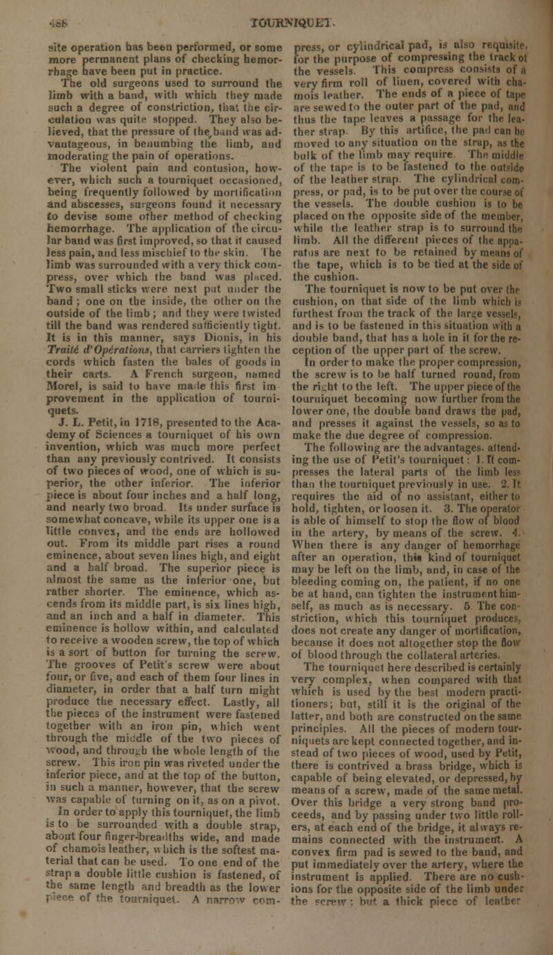 TOURNIQUET.. site operation has been performed, or some more permanent plans of checking hemor- rhage have been put in practice. The old surgeons used to surround the limb with a band, with which they made such a degree of constriction, that the cir- culation was quite stopped. They also be- lieved, that the pressure of the/bdnd was ad- vantageous, in benumbing the limb, and moderating the pain of operations. The violent pain and contusion, how- ever, which such a tourniquet occasioned, being frequently followed by mortification and abscesses, surgeons found it necessary to devise some other method of checking hemorrhage. The application of the circu- lar band was first improved, so that it caused less pain, and less mischief to the skin. The limb was surrounded with a very thick com- press, over which the band was placed. Two small sticks were next put under the band ; one on the inside, the other on the outside of the limb; and they were twisted till the band was rendered sufficiently tight. It is in this manner, says Dionis, in his Traitd d'Operations, that carriers tighten the cords which fasten the bales of goods in their carts. A French surgeon, named Morel, is said to have maile this first im provement in the application of tourni- quets. J. L. Petit, in 1718, presented to the Aca- demy of Sciences a tourniquet of his own invention, which was much more perfect than any previously contrived. It consists of two pieces of wood, one of which is su- perior, the other inferior. The inferior piece is about four inches and a half long, and nearly two broad. Its under surface is somewhat concave, while its upper one is a little convex, and the ends are hollowed out. From its middle part rises a round eminence, about seven lines high, and eight and a half broad. The superior piece is almost the same as the inferior one, but rather shorter. The eminence, which as- cends from its middle part, is six lines high, and an inch and a half in diameter. This eminence is hollow within, and calculated to receive a wooden screw, the top of which is a sort of button for turning the screw. The grooves of Petit's screw were about four, or five, aud each of them four lines in diameter, in order that a half turn might produce the necessary effect. Lastly, all the pieces of the instrument were fastened together with an iron pin, which went through the middle of the two pieces of wood, and through the whole length of the screw. This iron pin was riveted under the inferior piece, and at the top of the button, in such a manner, however, that the screw was capable of turning on it, as on a pivot. In order to apply this tourniquet, the limb is to be surrounded with a double strap, about four fingprJbieadths wide, and made of chamois leather, w Inch is the softest ma- terial that can be used. To one end of the strap a double little cushion is fastened, of the same length and breadth as the lower of the tourniquet. A narrow com- S>ress, or cylindrical pad, is also re<,u or the purpose of compressing the track ot the vessels. This compress consists of a very firm roll of linen, covered with cha- mois leather. The ends of a piece of tape are sewed to the outer part of the pad, and thus the tape leaves a passage for the lea- ther strap. By this artifice, the pail can In- moved to any situation on the strap, as the bulk of the limb may require. The middle of the tape is to be fastened to the outside of the leather strap. The cylindrical com- press, or pad, is to be put over the course of the vessels. The double cushion is to be placed on the opposite side of the member, while the leather strap is to surround the limb. All the different pieces of the appa- ratus are next to be retained by means of the tape, which is to be tied at the side of the cushion. The tourniquet is now to be put over the cushion, on that side of the limb which i- furthest from the track of the lar^e ves and is to be fastened in this situation with a double band, that has a hole in it for the re- ception of the upper part of the screw. In order to make the proper compression, the screw is to be half turned round, from the rii;ht to the left. The upper piece of the tourniquet becoming now further from the lower one, the double band draws the pad, and presses it against the vessels, so as to make the due degree of compression. The following are the advantages, attend- ing the use of Petit's tourniquet: l.fl com- presses the lateral parts of the limb les? than the tourniquet previously in use. 2. It requires the aid of no assistant, either to hold, tighten, or loosen it. 3. The operator is able of himself to stop the flow of blood in the artery, by means of the screw. 4. When there is any danger of hemorrhage after an operation, thw kind of tourniquet may be left on the limb, and, in case of the bleeding coming on, the patient, if no one be at hand, can tighten the instrument him- self, as much as is necessary. 5 The con- striction, which this tourniquet produces, does not create any danger of mortification, because it does not altogether stop the flow of blood through the collateral arteries. The tourniquet here described is certainly very complex, when compared with that which is used by the best modern practi- tioners; but, still it is the original of the latter, and both are constructed on the same principles. All the pieces of modern tour- niquets are kept connected together, and in- stead of two pieces of wood, used by Petit, there is contrived a brass bridge, which is capable of being elevated, or depressed, by means of a screw, made of the same metal. Over this bridge a very strong band pro- ceeds, and by passing under two little roll- ers, at each end of the bridge, it always re- mains connected with the instrument. A convex firm pad is sewed to the band, and put immediately over the artery, where the instrument is applied. There are no cush- ions for the opposite side of the limb under the Bcrew; but a thick piece of lea