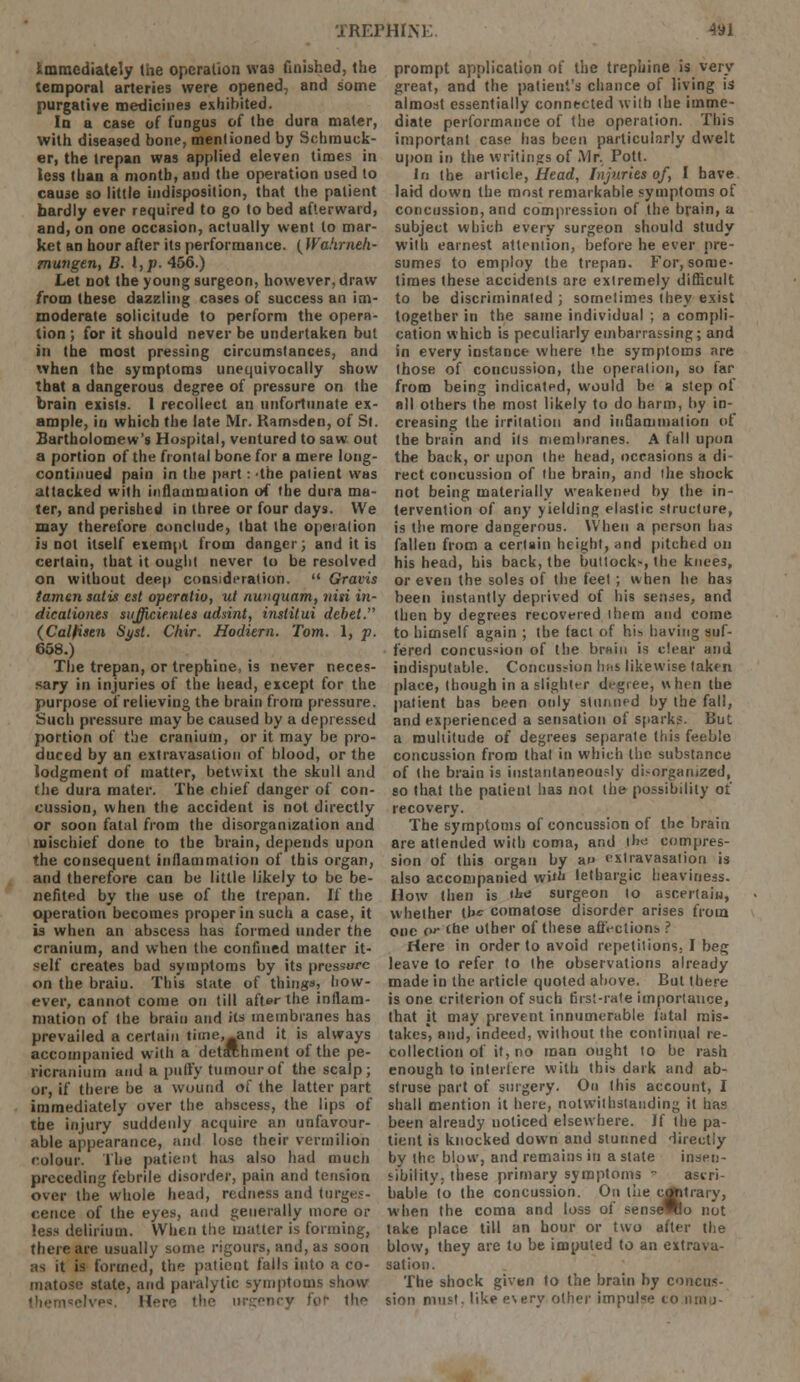 Immediately (he operation was finished, the temporal arteries were opened, and some purgative medicines exhibited. In a case of fungus of the dura mater, with diseased bone, mentioned by Schmuck- er, the trepan was applied eleven times in less than a month, and the operation used to cause so little indisposition, that the patient bardly ever required to go to bed afterward, and, on one occasion, actually went to mar- ket an hour after its performance. ( Wahrneh- mungen, B. I, p. 456.) Let not the young surgeon, however, draw from these dazzling cases of success an im- moderate solicitude to perform the opera- tion ; for it should never be undertaken but in the most pressing circumstances, and when the symptoms unequivocally show that a dangerous degree of pressure on the brain exists. I recollect an unfortunate ex- ample, in which the late Mr. Kamsden, of St. Bartholomew's Hospital, ventured to saw out a portion of the frontal bone for a mere long- continued pain in the part: -the palient was attacked with inflammation of the dura ma- ter, and perished in three or four days. We may therefore conclude, that the operation is not itself exempt from danger} and it is certain, that it ought never to be resolved on without deep consideration.  Gravis tamen satii est operatio, ut nunquam, nisi in- dicationes sujjkienles udsint, institui debet. (Calfisen Syst. Chir. Hodiern. Tom. 1, p. 658.) The trepan, or trephine, is never neces- sary in injuries of the head, except for the purpose of relieving the brain from pressure. Such pressure may be caused by a depressed portion of the cranium, or it may be pro- duced by an extravasation of blood, or the lodgment of matter, betwixt the skull and the dura mater. The chief danger of con- cussion, when the accident is not directly or soon fatal from the disorganization and mischief done to the brain, depends upon the consequent inflammation of this organ, and therefore can be little likely to be be- nefited by the use of the trepan. If the operation becomes proper in such a case, it is when an abscess has formed under the cranium, and when the confined matter it- self creates bad symptoms by its pressure on the braiu. This state of things, how- ever, cannot come on till after the inflam- mation of the brain and its membranes has prevailed a certain time, and it is always accompanied with a detachment of the pe- ricranium and a puffy tumour of the scalp; or, if there be a wound of the latter part immediately over the abscess, the lips of the injury suddenly acquire an unfavour- able appearance, and lose their vermilion colour. The patient has also had much preceding febrile disorder, pain and tension over the whole head, redness and tumes- cence of the eyes, mid generally more or less delirium. When the matter is forming, there are usually some rigours, and, as soon :is it is formed, the patient falls into a co- matose state, and paralytic symptoms show elve<«. Here the urgency for th^ prompt application of the trephine is very great, and the patient's chance of living is almost essentially connected with the imme- diate performance of the operation. This important case has been particularly dwelt upon in the writings of Mr. Pott. In the article, Head, Injuries of, I have laid down the most remarkable symptoms of concussion, and compression of the brain, a subject which every surgeon should study with earnest attention, before he ever pre- sumes to employ the trepan. For, some- times these accidents are extremely difficult to be discriminated ; sometimes they exist together in the same individual ; a compli- cation which is peculiarly embarrassing; and in every instance where the symptoms are those of concussion, the operation, so far from being indicated, would be a step of all others the most likely to do harm, by in- creasing the irritation and inflammation of the brain and its membranes. A fall upon the back, or upon the head, occasions a di- rect concussion of the brain, and the shock not being materially weakened by the in- tervention of any yielding elastic structure, is the more dangerous. When a person has fallen from a certain height, and pitched on his head, his back, the buttock*, the knees, or even the soles of the feet; when he has been instantly deprived of his senses, and then by degrees recovered them and come to himself again ; the (act of his having suf- fered concussion of the brain is clear and indisputable. Concussion has likewise taken place, (hough in a slighter degree, when the patient bas been only stunned by the fall, and experienced a sensation of sparks. But a multitude of degrees separate this feeble concussion from that in which the substance of (he brain is instantaneously di-orgatnzed, so that the patient has not Ihe possibility of recovery. The symptoms of concussion of tbc brain are attended with coma, and il»<: compres- sion of this organ by au extravasation is also accompanied wit^ lethargic heaviness. How then is '^o surgeon (o ascertain, whether the comatose disorder arises from one o'- the other of these affections? Here in order to avoid repetitions, I beg leave to refer to (he observations already made in the article quoted above. But there is one criterion of such first-rate importance, that it may prevent innumerable fatal mis- takes', and, indeed, without the continual re- collection of it, no man ought to be rash enough to interfere with this dark and ab- struse part of surgery. On this account, I shall mention it here, notwithstanding it has been already noticed elsewhere. If the pa- tient is knocked down and stunned directly by the blow, and remains in a state insen- sibility, these primary symptoms » asiri- bable to the concussion. On the contrary, when the coma and loss of senseWo not lake place till an hour or two after the blow, they are to be imputed to an extrava- sation. The shock given to the brain by concus- sion must, like every other impulse to nrau-